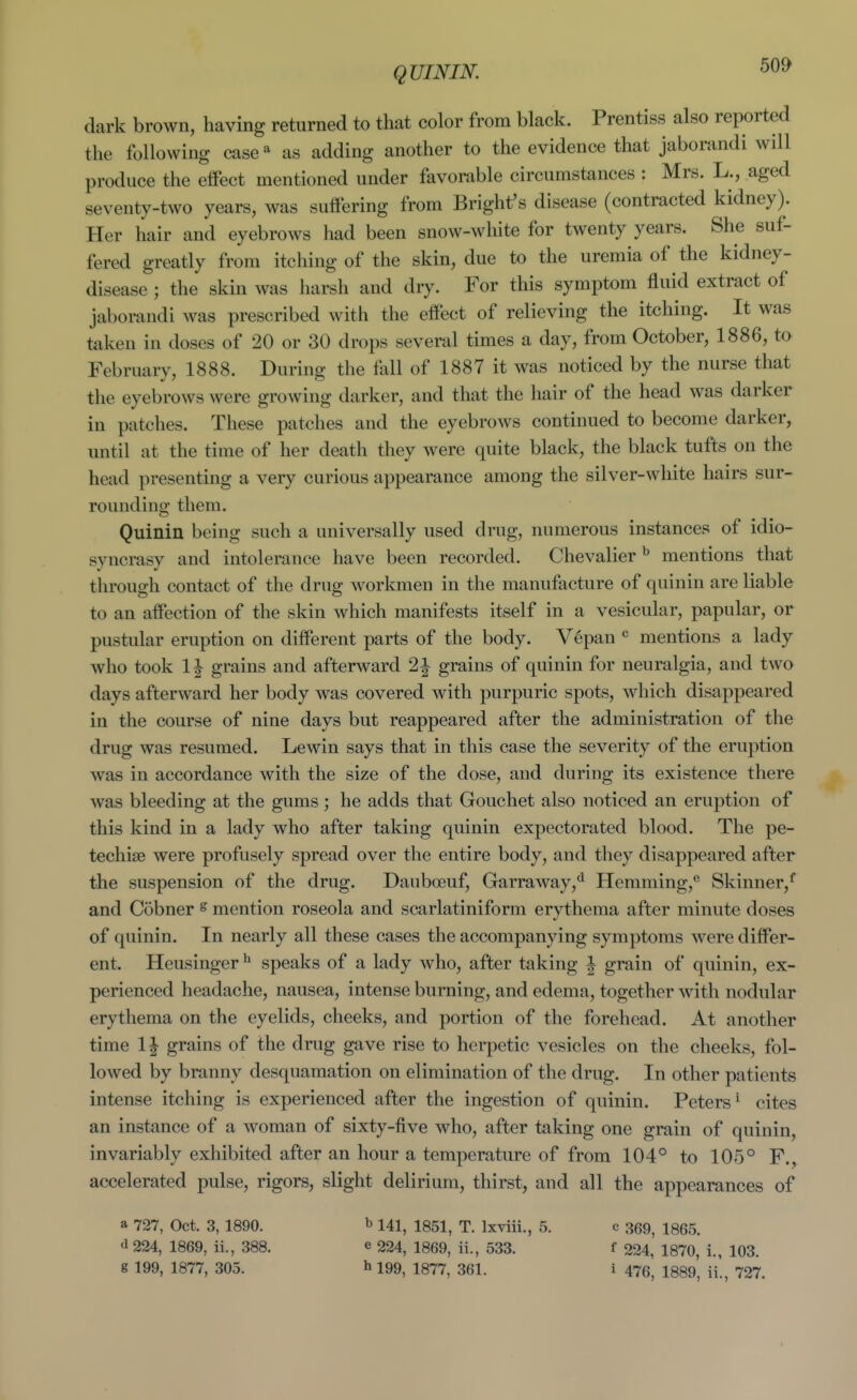 QUINIK dark brown, having returned to that color from black. Prentiss also reported the following case ^ as adding another to the evidence that jaborandi will produce the effect mentioned under favorable circumstances : Mrs. L., aged seventy-two years, was suffering from Bright's disease (contracted kidney). Her hair and eyebrows had been snow-wliite for twenty years. She suf- fered greatly from itching of the skin, due to the uremia of the kidney- disease ; the skin was harsh and dry. For this symptom fluid extract of jaborandi was prescribed with the effect of relieving the itching. It was taken in doses of 20 or 30 drops several times a day, from October, 1886, to February, 1888. During the fall of 1887 it was noticed by the nurse that the eyebrows were growing darker, and that the hair of the head was darker in patches. These patches and the eyebrows continued to become darker, until at the time of her death they were quite black, the black tufts on the head presenting a very curious appearance among the silver-white hairs sur- rounding them. Quiniu being such a universally used drug, numerous instances of idio- syncrasy and intolerance have been recorded. Chevalier ^ mentions that through contact of the drug workmen in the manufacture of quinin are liable to an affection of the skin which manifests itself in a vesicular, papular, or pustular eruption on different parts of the body. V6pan mentions a lady who took 1| grains and afterward 2| grains of quinin for neuralgia, and two days afterward her body was covered with purpuric spots, which disappeared in the course of nine days but reappeared after the administration of the drug was resumed. Lewin says that in this case the severity of the eruption was in accordance with the size of the dose, and during its existence there was bleeding at the gums; he adds that Gouchet also noticed an eruption of this kind in a lady who after taking quinin expectorated blood. The pe- techise were profusely spread over the entire body, and they disappeared after the suspension of the drug. Dauboeuf, Garraway,*^ Hemming, Skinner,^ and Cobner s mention roseola and scarlatiniform erythema after minute doses of quinin. In nearly all these cases the accompanying symptoms were differ- ent. Heusinger ^ speaks of a lady who, after taking | grain of quinin, ex- perienced headache, nausea, intense burning, and edema, together with nodular erythema on the eyelids, cheeks, and portion of the forehead. At another time 1| grains of the drug gave rise to herpetic vesicles on the cheeks, fol- lowed by branny desquamation on elimination of the drug. In other patients intense itching is experienced after the ingestion of quinin. Peters^ cites an instance of a woman of sixty-five who, after taking one grain of quinin, invariably exhibited after an hour a temperature of from 104° to 105° F., accelerated pulse, rigors, slight delirium, thirst, and all the appearances of a 727, Oct. 3, 1890. ^ 141, 1851, T. Ixviii., 5. c 359, 1865. <l 224, 1869, ii., 388. e 224, 1869, ii., 533. f 224, 1870, i., 103.