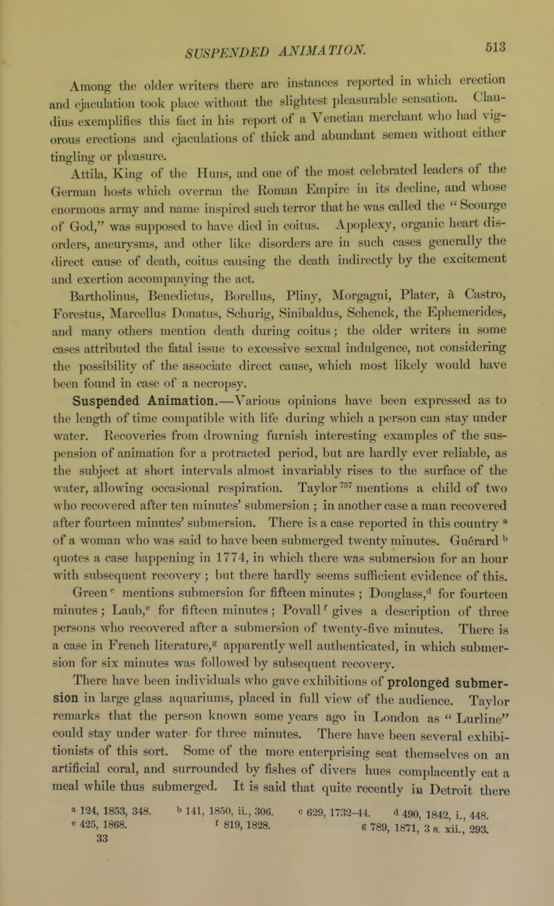 SUSPENDED ANIMATION. Among the older writers there are instances reported in which erection and ejaculation took place without the slightest pleasurable sen,sation. Clau- dius exemplifies this fact in his report of a Venetian merchant who had vig- orous erections and ejaculations of thick and abundant semen without either tingling or pleasure. Attila, King of the Huns, and one of the most celebrated lejiders of the German hosts which overran the Roman Empire in its decline, and whose enormous army and name inspired such terror that he was called the  Scourge of God, was supposed to have died in coitus. Apoplexy, organic heart dis- orders, aneurysms, and other like disorders are in such cases generally the direct cause of death, coitus causing the death indirectly by the excitement and exertion accompanying the act. Bartholinus, Benedictus, Borellus, Pliny, Morgagni, Plater, a Castro, Forestus, Marcellus Donatus, Schurig, Sinibaldus, Schenck, the Ephemerides, and many others mention death during coitus; the older writers in some cases attributed the fatid issue to excessive sexual indulgence, not considering the possibility of the associate direct aiuse, which most likely would have been found in case of a necropsy. Suspended Animation.—Various opinions have been expressed as to the length of time compatible with life during which a person can stay under water. Recoveries from drowning furnish interesting examples of the sus- pension of animation for a protracted period, but are hardly ever reliable, as the subject at short intervals almost invariably rises to the surface of the water, allowing occasional respiration. Taylor ^'^ mentions a child of two who recovered after ten minutes' submersion ; in another case a man recovered after fourteen minutes' submersion. There is a case reported in this country * of a woman who was said to have been submerged twenty minutes. Gu6rard quotes a case happening in 1774, in which there was submersion for an hour with subsequent recovery; but there hardly seems sufficient evidence of this. Green mentions submersion for fifteen minutes ; Douglass,'^ for fourteen minutes; Laub,'' for fifteen minutes; Po vail gives a description of three persons who recovered after a submersion of twenty-five minutes. There is a case in French literature,^ apparently well authenticated, in which submer- sion for six minutes was followed by subsequent recovery. There have been individuals who gave exhibitions of prolonged submer- sion in large glass aquariums, placed in full view of the audience. Taylor remarks that the person known some years ago in London as  Lurline could stay under water for three minutes. There have been several exhibi- tionists of this sort. Some of the more enterprising seat themselves on an artificial coral, and surrounded by fishes of divers hues complacently eat a meal while thus submerged. It is said that quite recently in Detroit there a 124, 1853, 348. b 141^ 1850, ii., 306. c 629, 1732-44. d 490 1340 i 443 e 425, 1868. f 819, 1828. g 789, 1871,' 3 s. xii.,' 293! 33