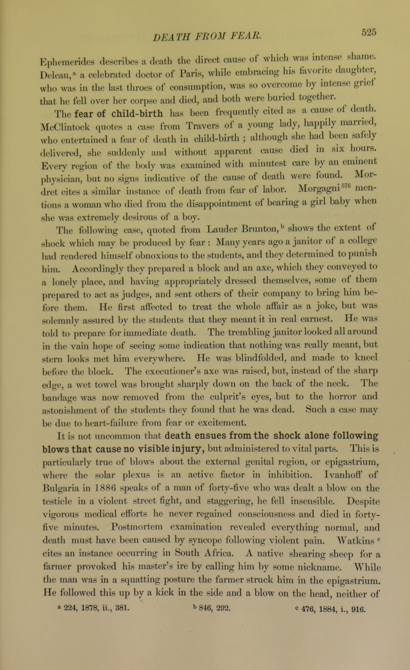 DEATH FROM FEAR. Ephemerides describes a death the direct cause of which was intense shame. Deleau,'^ a celebrated doctor of Paris, while embracing his favorite daiigliter, who was in the last throes of consumption, was so overcome by mtense grief that he fell over her corpse and died, and both were buried together. The fear of child-birth has been frequently cited as a cause of death. McClintock quotes a case from Travers of a young lady, happily married, who entertained a fear of death in child-birth ; although she had been safely delivered, she suddenly and without apparent cause died in six hours. Eveiy region of the body was examined with minutest care by an eminent physician, but no signs indicative of the cause of death were found. Mor- dret cites a similar instance of death from fear of labor. Morgagni^^e nien- tions a woman who died from the disappointment of bearing a girl baby when she was extremely desirous of a boy. The following case, quoted from Lauder Brunton,** shows the extent of shock which may be produced by fear : Many years ago a janitor of a college had rendered liimself obnoxious to the students, and they determined to punish him. Accordingly they prepared a block and an axe, which they conveyed to a lonely place, and having appropriately dressed themselves, some of them prepared to act as judges, and sent others of their company to bring him be- fore them. He first affected to treat the whole affair as a joke, but was solemnly assured by the students that they meant it in real earnest. He was told to prepare for immediate death. The trembling janitor looked all around in the vain hope of seeing some indication that nothing was really meant, but stern looks met him everywhere. He was blindfolded, and made to laieel before the block. The executioner's axe was raised, but, instead of the sharp edge, a wet towel was brought sharply down on the back of the neck. The bandage was now removed from the culprit's eyes, but to the horror and astonishment of the students they found that he was dead. Such a case may be due to heart-failure from fear or excitement. It is not uncommon that death ensues from the shock alone following blows that cause no visible injury, but administered to vital parts. This is particularly true of blows about the external genital region, or epigastrium, where the solar plexus is an active factor in inhibition. Ivanhoff of Bulgaria in 1886 speaks of a man of forty-five who was dealt a blow on the testicle in a violent street fight, and staggering, he fell insensible. Despite vigorous medical efforts he never regained consciousness and died in forty- five minutes. Postmortem examination revealed everything normal, and death must have been caused by syncope following violent pain. Watkins cites an instance occurring in South Africa. A native shearing sheep for a farmer provoked his master's ire by calling him by some nickname. While the man was in a squatting posture the farmer struck him in the epigastrium. He followed this up by a kick in the side and a blow on the head, neither of a 224, 1878, ii., 381. b 846, 292. c 475, 1884, i., 916.