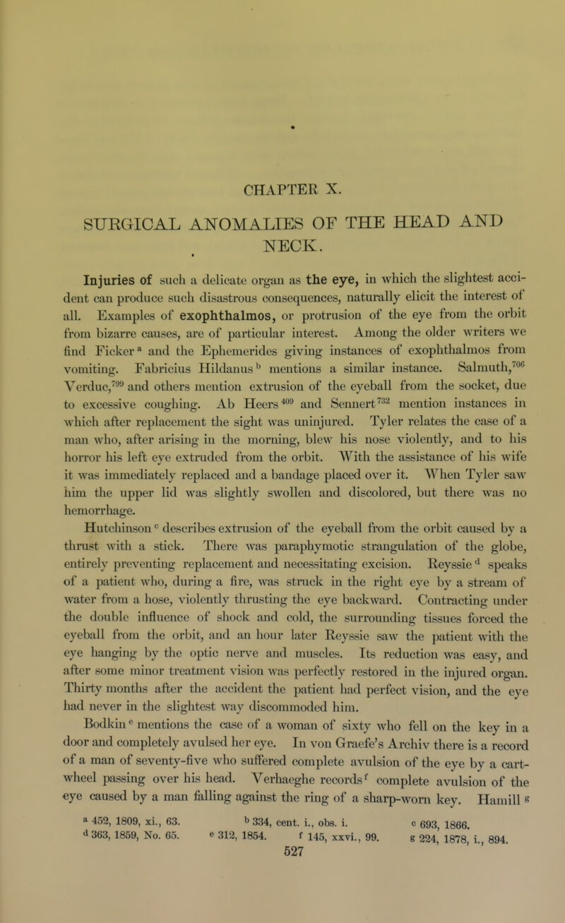 SURGICAL ANOMALIES OF THE HEAD AND NECK. Injuries of such a delicate organ as the eye, in which the slightest acci- dent can produce such disastrous consequences, naturally elicit the interest of all. Examples of exophthalmos, or protrusion of the eye from the orbit from bizarre causes, are of particular interest. Among the older writers we find Ficker* and the Ephemerides giving instances of exophthalmos from vomiting. Fabricius Hildanus^ mentions a similar instance. Salmuth,™^ Verduc,^^^ and others mention extrusion of the eyeball from the socket, due to excessive coughing. Ab Heers^*^^ and Sennert^^^ mention instances in which after replacement the sight was uninjured. Tyler relates the case of a man who, after arising in the morning, blew his nose violently, and to his horror his left eye extruded from the orbit. With the assistance of his wife it was immediately replaced and a bandage placed over it. When Tyler saw him the upper lid was slightly swollen and discolored, but there was no hemorrhage. Hutchinson ^ describes extrusion of the eyeball from the orbit caused by a , thrust with a stick. There was paraphymotic strangulation of the globe, ' entirely preventing replacement and necessitating excision. Reyssie speaks i of a patient who, during a fire, was struck in the right eye by a stream of water from a hose, violently thrusting the eye backward. Contracting under the double influence of shock and cold, the surrounding tissues forced the eyeball from the orbit, and an hour later Reyssie saw the patient with the eye hanging by the optic nerve and muscles. Its reduction was easy, and after some minor treatment vision was perfectly restored in the injured organ. Thirty months after the accident the patient had perfect vision, and the eye had never in the slightest way discommoded him. ' Bodkin mentions the case of a woman of sixty who fell on the key m a door and completely avulsed her eye. In von Graefe's Archiv there is a record of a man of seventy-five who suffered complete avulsion of the eye by a cart- wheel passing over his head. Verhaeghe records ^ complete avulsion of the eye caused by a man falling against the ring of a sharp-worn key. Haniill s a 452, 1809, xi., 63. b 334, cent, i., obs. i. c 693 1866 d 363, 1859, No. 65. e 312, 1854. f 145, xxvi., 99. g 224' 1878 i 894 527 I i \ I