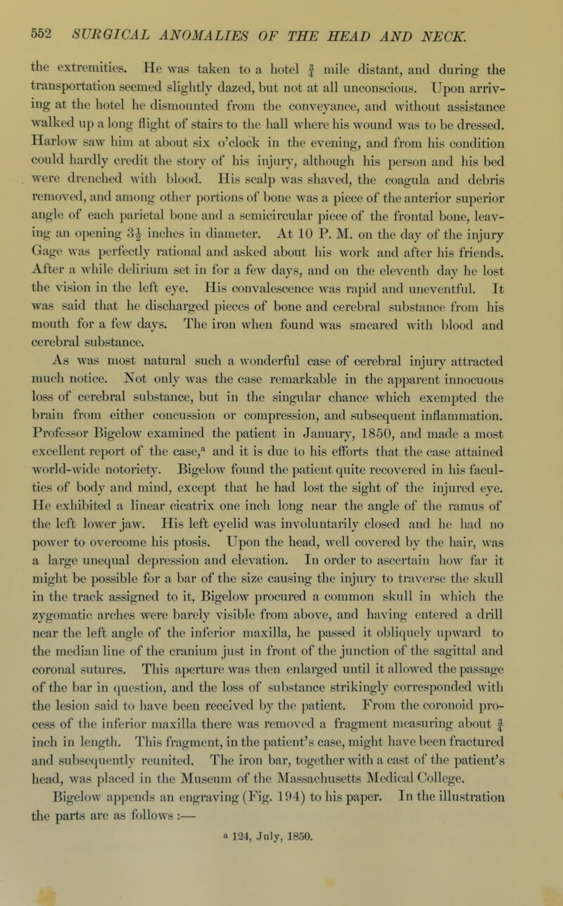 the extremities. He was taken to a hotel | mile distant, and during the transportation seemed slightly dazed, but not at all unconscious. Upon arriv- ing at the hotel he dismounted from the conveyance, and without assistance walked up a long flight of stairs to the hall where his wound was to be dressed. Harlow saw him at about six o'clock in the evening, and from his condition could hardly credit the story of his injury, although his person and his bed were drenched with blood. His scalp was shaved, the coagula and debris removed, and among other portions of bone was a piece of the anterior superior angle of each parietal bone and a semicircular piece of the frontal bone, leav- ing an opening 3J inches in diameter. At 10 P. M. on the day of the injury Gage was perfectly rational and asked about his work and after his friends. After a while delirium set in for a few days, and on the eleventh day he lost the vision in the left eye. His convalescence was rapid and uneventful. It was said that he discharged pieces of bone and cerebral substance from his mouth for a few days. The iron when found was smeared with blood and cerebral substance. As was most natural such a wonderful case of cerebral injury attracted much notice. Not only was the case remarkable in the apparent innocuous loss of cerebral substance, but in the singular chance which exempted the brain from either concussion or compression, and subsequent inflammation. Professor Bigelow examined the patient in January, 1850, and made a most excellent report of the case,''^ and it is due to his efforts that the case attained world-wide notoriety. Bigelow found the patient quite recovered in his facul- ties of body and mind, except that he had lost the sight of the injured eye. He exhibited a linear cicatrix one inch long near the angle of the ramus of the left lower jaw. His left eyelid was involuntarily closed and he had no power to overcome his ptosis. Upon the head, well covered by the hair, was a large unequal depression and elevation. In order to ascertain how far it might be possible for a bar of the size causing the injury to traverse the skull in the track assigned to it, Bigelow procured a common skull in which the zygomatic arches were barely visible from above, and having entered a drill near the left angle of the inferior maxilla, he passed it obliquely upward to the median line of the cranium just in front of the junction of the sagittal and coronal sutures. This aperture was then enlarged until it allowed the passage of the bar in question, and the loss of substance strikingly corresponded with the lesion said to have been received by the patient. From the coronoid pro- cess of the inferior maxilla there was removed a fragment measuring about f inch in length. This fragment, in the patient's case, might have been fractured and subsequently reunited. The iron bar, together with a cast of the patient's head, was placed in the Museum of the Massachusetts Medical College. Bigelow appends an engraving (Fig. 194) to his paper. In the illustration the parts are as follows :—