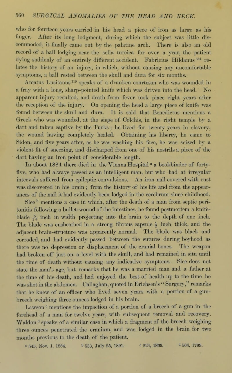 who for fourteen years carried in his head a piece of iron as large as his finger. After its long lodgment, during which the subject was little dis- commoded, it finally came out by the palatine arch. There is also an old record of a ball lodging near the sella turcica for over a year, the patient dying suddenly of an entirely diiferent accident. Fabricius Hildanus re- lates the history of an injuiy, in which, without causing any uncomfortable symptoms, a ball rested between the skull and dura for six months. Amatus Lusitanus speaks of a drunken courtesan who was wounded in a fray with a long, sharp-pointed knife which was driven into the head. No apparent injury resulted, and death from fever took place eight years after the reception of the injury. On opening the head a large piece of knife was found between the skull and dura. It is said that Benedictus mentions a Greek who was wounded, at the siege of Colchis, in the right temple by a dart and taken captive by the Turks ; he lived for twenty years in slavery, the wound having completely healed. Obtaining his liberty, he came to Sidon, and five years after, as he was washing his face, he was seized by a violent fit of sneezing, and discharged from one of his nostrils a piece of the dart having an iron point of considerable length. In about 1884 there died in the Vienna Hospital * a bookbinder of forty- five, who had always passed as an intelligent man, but who had at irregular intervals suffered from epileptic convulsions. An iron nail covered with rust was discovered in his brain ; from the history of his life and from the appear- ances of the nail it had evidently been lodged in the cerebrum since childhood. Slee ^ mentions a case in which, after the death of a man from septic peri- tonitis following a bullet-wound of the intestines, he found postmortem a knife- blade ^ inch in width projecting into the brain to the depth of one inch. The blade was ensheathed in a strong fibrous capsule | inch thick, and the adjacent brain-structure was apparently normal. The blade was black and corroded, and had evidently passed between the sutures during boyhood as there was no depression or displacement of the cranial bones. The weapon had broken off just on a level with the skull, and had remained in situ until the time of death without causing any indicative symptoms. Slee does not state the man's age, but remarks that he was a married man and a father at the time of his death, and had enjoyed the best of health up to the time he was shot in the abdomen. Callaghan, quoted in Erichsen's  Surgery, remarks that he knew of an officer who lived seven years with a portion of a gun- breech weighing three ounces lodged in his brain. Lawson ^ mentions the impaction of a portion of a breech of a gun in the fi)rehead of a man for twelve years, with subsequent removal and recovery. Waldon ^ speaks of a similar case in which a fragment of the breech weighing three ounces penetrated the cranium, and was lodged in the brain for two months previous to the death of the patient. a 545, Nov. 1, 1884. b 533^ July 25, 1891. c 224, 1869. d 554, 1799.