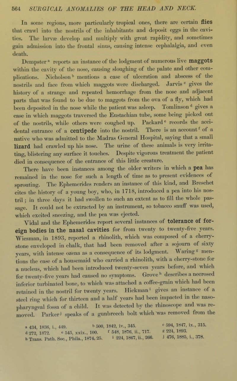 In some regions, more particularly tropical ones, there are certain flies that crawl into the nostrils of the inhabitants and deposit eggs in the cavi- ties. The larvae develop and multiply with great rapidity, and sometimes gain admission into the frontal sinus, causing intense cephalalgia, and even death. Dempster * reports an instance of the lodgment of numerous live maggots within the cavity of the nose, causing sloughing of the palate and other com- plications. Nicholsonmentions a case of ulceration and abscess of the nostrils and face from which maggots were discharged. Jarvis ^ gives the history of a strange and repeated hemorrhage from the nose and adjacent parts that was found to be due to maggots from the ova of a fly, which had been deposited in the nose while the patient was asleep. Tomlinson *^ gives a case in which maggots traversed the Eustachian tube, some being picked out of the nostrils, while others were coughed up. Packard« records the acci- dental entrance of a centipede into the nostril. There is an account ^ of a native who was admitted to the Madras General Hospital, saying that a small lizard had crawled up his nose. The urine of these animals is very irrita- ting, blistering any surface it touches. Despite vigorous treatment the patient died in consequence of the entrance of this little creature. There have been instances among the older writers in which a pea has remained in the nose for such a length of time as to present evidences of sprouting. The Ephemerides renders an instance of this kind, and Breschet cites the history of a young boy, who, in 1718, introduced a pea into his nos- tril ; in three days it had swollen to such an extent as to fill the whole pas- sage. It could not be extracted by an instrument, so tobacco snuff was used, which excited sneezing, and the pea was ejected. Vidal and the Ephemerides report several instances of tolerance of for- eign bodies in the nasal cavities for from twenty to twenty-five years. Wiesman, in 1893, reported a rhinolith, which was composed of a cherry- stone enveloped in chalk, that had been removed after a sojourn of sixty years, with intense ozena as a consequence of its lodgment. Waring s men- tions the case of a housemaid who carried a rhinolith, with a cherry-stone for a nucleus, which had been introduced twenty-seven years before, and which for twenty-five years had caused no symptoms. Grove describes a necrosed inferior turbinated bone, to which was attached a coffee-grain which had been retained in the nostril for twenty years. Hickman' gives an instance of a steel ring which for thirteen and a half years had been impacted in the naso- pharyngeal fossa of a child. It was detected by the rhinoscope and was re- moved. Parker j speaks of a gunbreech bolt which was removed from the a 434, 1836, i., 449. ^ 500, 1842, iv., 345. d272, 1872. e 545, xxix., 100. ^ 548, 1876, ii., 717. h Trans. Path. Soc, Phila., 1874, 25. i 224, 1867, ii., 266. c 594, 1847, ix., 315. g 224, 1893. j 476, 1885, i., 378.