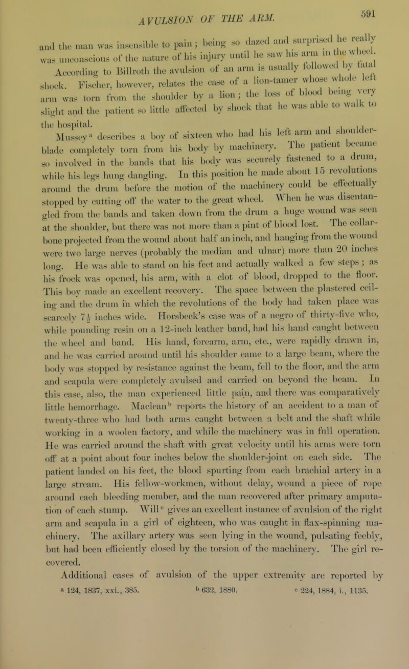 wafi A VVLSION OF THE ARM. and th- num was ins,.,sibk. to pain; l.eins s„ <la«..l and «u,-pri»cd he really , „aco«scio»s of the nature of lu.s injury until he .aw his arm n, the wheel AeeonliuK to Billroth the avulsion of an arn. is usually loUowed by taUi sho,.k. Kiseher, however, relates the ease of a lio,.-tanier whose whole left ,n.,n was torn fron, the shoulder by a lion; the loss of blcKX beu.g very slight and the patient so little atleeted by shoek that he was able to walk to the liospital. ^ i i i i MussoN-' describes a bov of sixtoon wlu, had his lelt arm and shoidder- bh.dc coiupk'telv torn from his body by machinery. The patient became s.. involved in thc> bands that his body was securely fastened to a drum, while his le^s hnno- danglino-. In this position he made about 15 revolutions around the drum before the motion of the machinery could be ettcctually stopped bv euttino- „ff the water to the great wheel. When he was disentan- gled froni the bands and taken down from the drum a huge wound was seen at the shoulder, but there was not more than a ])int of blood lost. The collar- bone projected from the wound about half an inch, and hmiging from the wound were two large nerves (probably the median and ulnar) more than 20 inches long. He was able to stand on his feet and actually walked a few steps ; as his frock was opened, his arm, with a clot of blood, dropped to the floor. This boy made an excellent recovery. The space between the plastered ceil- ing and the drum in which the revolutions of the body had taken place Avas scarcelv 7^ inches wide. Horsbeck's case was of a negro of thirty-five who, whik> pounding resin on a 12-inch leather band, had his hand caught between tile wheel and band. His hand, forearm, arm, etc., were rai)idly drawn in, and lie was carried around until his shoulder came to a large beam, where the bodv was stopped by resistance against the beam, fell to the floor, and the arm and scapula were comi)letely avulsed and carried on beyond the beam. In this case, also, the man experienced little pain, and there was comparatively little hemorrhage. Maclean*' reports the history of an accident to a man of tweiitv-three who had both arms caught l)etweeii a belt and the shaft while working in a wook^n factory, and while the machinery was in full operation. He was carried around the shaft witli great velocity until his arms M ere torn off at a point about four inches bek)W the shoulder-joint on each side. The patient landed on his feet, tlie l)lood spurting fn^n each brachial artery in a large stream. His fellow-workmen, Avithout delay, wound a piece of rope around each bleeding member, and the man recovered after primary amputa- tion of each stunij). W'ilk' gives an excellent instance of avulsion of the right arm and scapula in a girl of eighteen, who w'as caught in flax-spinning ma- chinery. The axillary artery was seen lying in the wound, ]^ulsating feebly, but had been efficiently closed by the torsion of the machiner}'. The girl re- covered. Additional cases of avulsion of the u])per extremity are reported l)y