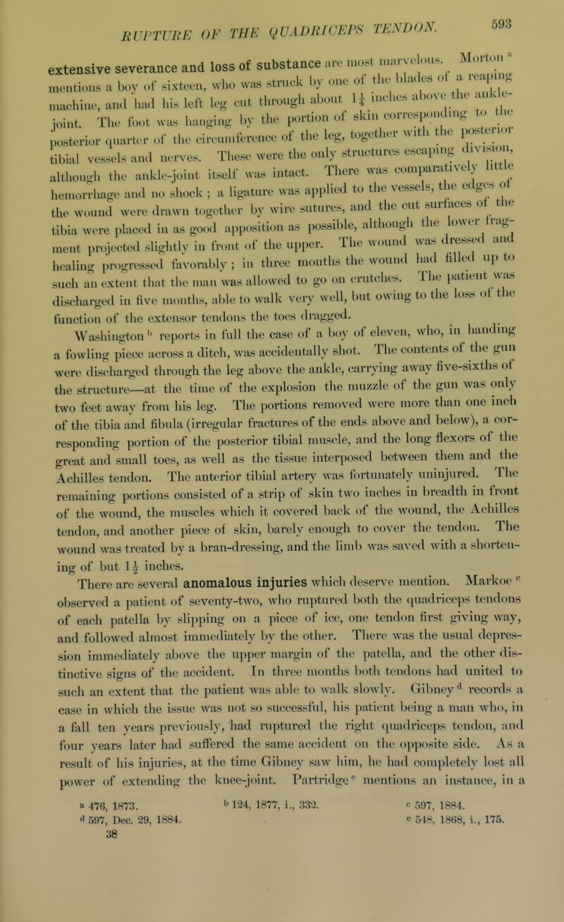 RUPTURE OF THE QUADRICEPS TENDON. extensive severance and loss of substance are most marvo ous Morto ^uentions a boy of sixteen, who was struck by one of the bla<^s of a r^u . n.achiue, and had his left leg eut through about U uiches above the ank - joint. The foot was hangiug by tlie portion of skui corresponding to the posterior qnarU.- of the eireuniferenee of the leg, together with the posterioi tibial vessels and nerves. These were the only structures escaping division, although the ankle-joint itself was intact. There was comparatively little hemorrhage and no shock ; a ligature was applied to the vessels, the edges ot the wound were dmwn together by wire sutures, and the cut surfaces ot tlie tibia were placed in as good apposition as possible, although the lower frag- ment projected slightly in front of the upper. The wound was dressed and healing progressed favorably ; in three months the wound had filled up to such an extent that the man was allowed to go on crutches. The patient wa.s discharged in five months, able to walk very well, but owing to the loss of the function of the extensor tendons the toes dragged. Washington  reports in full the case of a boy of eleven, who, in handing a fowling piece across a ditch, was accidentally shot. The contents of the gun were discharged through the leg above the ankle, carrying away five-sixths of the structure—at the time of the explosion the muzzle of the gun was only two feet away from his leg. The portions removed were more than one inch of the tibia and fibula (irregular fractures of the ends above and below), a cor- responding portion of the posterior tibial muscle, and the long flexors of the great and small toes, as well as the tissue interposed between them and the Achilles tendon. The anterior tibial artery was fortunately uninjured. The remaining portions consisted of a strip of skin two inches in breadth in front of the wound, the muscles which it covered back of the wound, the Achilles tendon, and another piece of skin, barely enough to cover the tendon. The wound was treated by a bran-dressing, and the liml) was saved with a shorten- ing of but 1| inches. There are several anomalous injuries which deserve mention. Markoe  observed a patient of seventy-two, who ruptured both the quadriceps tendons of each patella by slipping on a piece of ice, one tendon first giving way, and followed almost immediately by the other. There was the usual depres- sion immediately above the upper margin of the patella, and the other dis- tinctive signs of the accident. In three months both tendons had united to such an extent that the patient was able to walk slowly. Gibney*^ records a case in which the issue was not so successful, his patient being a man who, iu a fall ten years previously, had ruptured the right quadriceps tendon, and four years later had suffered the same accident on the opposite side. As a result of his injuries, at the time Gibney saw him, he had completely lost all power of extending the knee-joint. Partridge'' mentions an instance, in a a 47(5, 1873. ^ 124, 1877, i., 332. e 597^ 1884. 597, Dec. 29, 1884. e 548, 1868, i., 175. 38