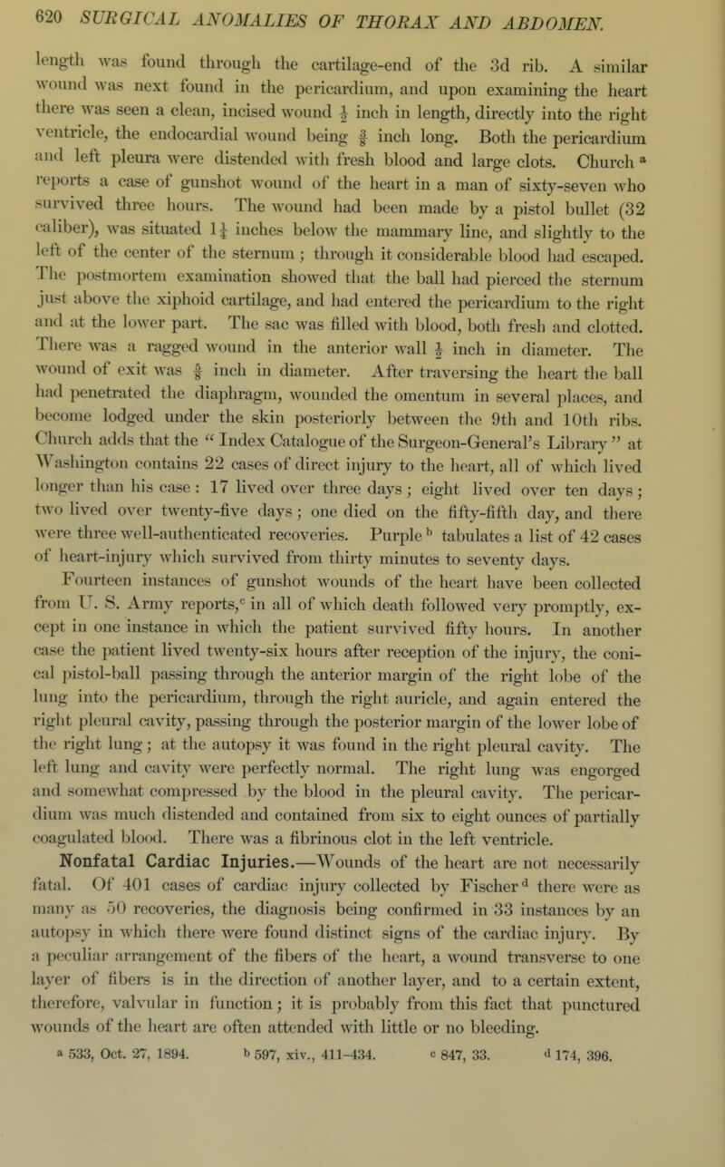 length was found through the cartilage-end of the 3d rib. A similar wound was next found in the pericardium, and upon examining the heart there was seen a clean, incised wound i inch in length, directly into the right ventricle, the endocardial wound being f inch long. Both the pericardium and left pleura were distended with fresh blood and large clots. Church * reports a case of gunshot wound of the heart in a man of sixty-seven who survived three hours. The wound had been made by a pistol bullet (32 caliber), was situated 1^ inches below the mammary line, and slightly to the left of the center of the sternum ; through it considerable blood had escaped. The postmortem examination showed that the ball had pierced the sternum just above the xiphoid cartilage, and had entered the pericardium to the right and at the lower part. The sac was filled with blood, both fresh and clotted. There was a ragged wound in the anterior wall i inch in diameter. The wound of exit was | inch in diameter. After traversing the heart the ball had penetrated the diaphragm, wounded the omentum in several jilaccs, and become lodged under the skin posteriorly between the 9th and 10th ribs. Church adds that the  Index Catalogue of the Surgeon-General's Library  at AVashington contains 22 cases of direct injury to the heart, all of which lived longer than his case : 17 lived over three days ; eight lived over ten days ; two lived over twenty-five days ; one died on the fifty-fifth day, and there were three well-authenticated recoveries. Purple ^ tabulates a list of 42 cases of heart-injury which survived from thirty minutes to seventy days. Fourteen instances of gunshot wounds of the heart have been collected from U. S. Army reports,^ in all of which death followed very promptly, ex- cept in one instance in which the patient survived fifty hours. In another case the patient lived twenty-six hours after reception of the injury, the coni- cal pistol-ball passing through the anterior margin of the right lobe of the lung into the pericardium, through the right auricle, and again entered the right pleural cavity, passing through the posterior margin of the lower lobe of the right lung; at the autopsy it was found in the right pleural cavity. The left lung and cavity were perfectly normal. The right lung was engorged and somewhat compressed by the blood in the pleural cavity. The pericar- dium was much distended and contained from six to eight ounces of partially coagulated blood. There was a fibrinous clot in the left ventricle. Nonfatal Cardiac Injuries.—Wounds of the heart are not necessarily fatal. Of 401 cases of cardiac injury collected by Fischer*^ there were as many as 50 recoveries, the diagnosis being confirmed in 33 instances by an autopsy in which there were found distinct signs of the cardiac injury. By a peculiar arrangement of the fibers of the heart, a wound transverse to one layer of fibers is in the direction of another layer, and to a certain extent, therefore, valvular in function; it is probably from this fact that punctured wounds of the heart are often attended with little or no bleeding. a 533, Oct. 27, 1894. b 597^ xiv., 411-434. c 847, 33. d 174^ 395.