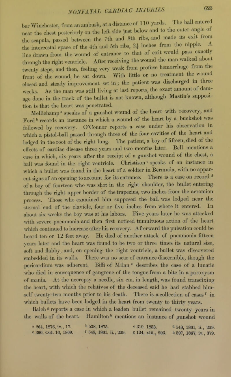 ber Winchester, from an ambush, at a distance of 110 yards. The ball entered near the chest posteriorly on the left side just below and to the outer angle of the scapula, passed between the 7th and 8th ribs, and made its exit from the intercostal space of the 4th and 5th ribs, 2^ inches from the nipple. A line drawn from the wound of entrance to that of exit would pass exactly throuoh the right ventricle. After receiving the wound the man walked about twenty steps, and then, feeling very weak from profuse hemorrhage from the front of the wound, he sat down. With little or no treatment the wound closed and steady improvement set in; the patient was discharged in^ three weeks. As the man was still living at last reports, the exact amount of dam- age done in the track of the bullet is not known, although Mastin's supposi- tion is that the heart was penetrated. Mellichamp speaks of a gunshot wound of the heart with recovery, and Ford b records an instance in which a wound of the heart by a buckshot was followed by recovery. O'Connor reports a case under his observation in which a pistol-ball passed through three of the four cavities of the heart and lodged in the root of the right lung. The patient, a boy of fifteen, died of the effects of cardiac disease three years and two months later. Bell mentions a case in which, six years after the receipt of a gunshot wound of the chest, a ball was found in the right ventricle. Christison speaks of an instance in which a bullet was found in the heart of a soldier in Bermuda, with no appar- ent signs of an opening to account for its entrance. There is a case on record ^ of a boy of fourteen who was shot in the right shoulder, the bullet entering through the right upper border of the trapezius, two inches from the acromion process. Those who examined him supposed the ball was lodged near the sternal end of the clavicle, four or five inches from where it entered. In about six weeks the boy was at his labors. Five years later he was attacked with severe pneumonia and then first noticed tumultuous action of the heart which continued to increase after his recovery. Afterward the pulsation could be heard ten or 12 feet away. He died of another attack of pneumonia fifteen years later and the heart was found to be two or three times its natural size, soft and flabby, and, on opening the right ventricle, a bullet was discovered embedded in its walls. There was no scar of entrance discernible, though the pericardium was adherent. Biffi of Milan describes the case of a lunatic who died in consequence of gangrene of the tongue from a bite in a paroxysm of mania. At the necropsy a needle, six cm. in length, was found transfixing the heart, with which the relatives of the deceased said he had stabbed him- self twenty-two months prior to his death. There is a collection of cases ^ in which bullets have been lodged in the heart from twenty to thirty years. Balch 8 reports a case in which a leaden bullet remained twenty years in the walls of the heart. Plamilton ^ mentions an instance of gunshot wound a 264, 1876, iv., 17. b 533, 1875. c 319, 1853. d 548, 1861, ii., 229. e 360, Oct. 16, 1869. f 548, 1861, ii., 229. g 124, xlii., 293. b 597, 1867, iv., 379.