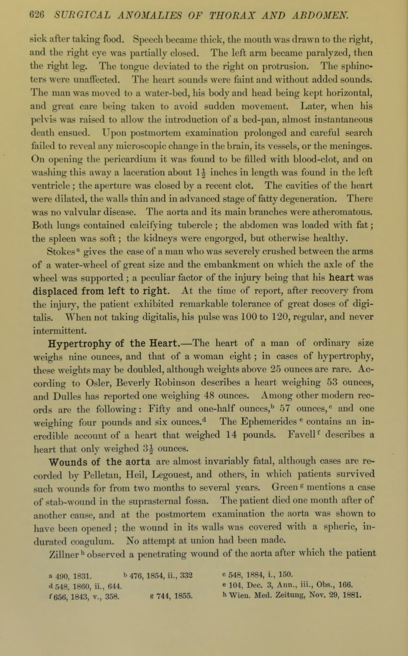 sick after taking food. Speech became thick, the mouth was drawn to the right, and the right eye was partially closed. The left arm became paralyzed, then the right leg. The tongue deviated to the right on protrusion. The sphinc- ters were unaffected. The heart sounds were faint and without added sounds. The man was moved to a water-bed, his body and head being kept horizontal, and great care being taken to avoid sudden movement. Later, when his pelvis was raised to allow the introduction of a bed-pan, almost instantaneous death ensued. Upon postmortem examination prolonged and careful search failed to reveal any microscopic change in the brain, its vessels, or the meninges. On opening the pericardium it was found to be filled with blood-clot, and on washing this away a laceration about 1^ inches in length was found in the left ventricle ; the aperture was closed by a recent clot. The cavities of the heart were dilated, the walls thin and in advanced stage of fatty degeneration. There was no valvular disease. The aorta and its main branches were atheromatous. Both lungs contained calcifying tubercle ; the abdomen was loaded with fat; the spleen was soft; the kidneys were engorged, but otherwise healthy. Stokes ^ gives the case of a man who was severely crushed between the arms of a water-wheel of great size and the embankment on which the axle of the wheel was supported ; a peculiar factor of the injury being that his heart was displaced from left to right. At the time of report, after recovery from the injury, the patient exhibited remarkable tolerance of great doses of digi- talis. When not taking digitalis, his pulse was 100 to 120, regular, and never intermittent. Hypertrophy of the Heart.—The heart of a man of ordinary size weighs nine ounces, and that of a woman eight; in cases of hypertrophy, these weights may be doubled, although weights above 25 ounces are rare. Ac- cording to Osier, Beverly Robinson describes a heart weighing 53 ounces, and Dulles has reported one weighing 48 ounces. Among other modern rec- ords are the following: Fifty and one-half ounces,^ 57 ounces,and one weighing four pounds and six ounces.^ The Ephemerides ® contains an in- credible account of a heart that weighed 14 pounds. FavelH describes a heart that only weighed 3| ounces. Wounds of the aorta are almost invariably fatal, although cases are re- corded by Pelletan, Heil, Legouest, and others, in which patients survived such wounds for from two months to several years. Green s mentions a case of stab-wound in the suprasternal fossa. The patient died one month after of another cause, and at the postmortem examination the aorta was shown to have been opened ; the wound in its walls was covered with a spheric, in- durated coagulum. No attempt at union had been made. Zillner ^ observed a penetrating wound of the aorta after which the patient a 490, 1831. b 476, 1854, ii., 332 c 548, 1884, i., 150. <i548, 1860, ii., 644. « 104, Dec. 3, Ann., ill., Obs., 166. f 656, 1843, v., 358. e 744, 1855. h Wien. Med. Zeitung, Nov. 29, 1881.