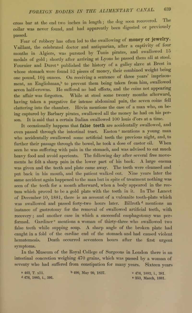 cross bar at the end two inches in length; the dog soon recovered. The collar was never found, and had apparently been digested or previously passed. Fear of robbery has often led to the swallowing of money or jewelry. Vaillant, the celebrated doctor and antiquarian, after a captivity of four months in Algiers, was pursued by Tunis pirates, and swallowed 15 medals of gold; shortly after arriving at Lyons he passed them all at stool. Fournier and Buretpublished the history of a galley slave at Brest in whose stomach were found 52 pieces of money, their combined weight being one pound, 10^ ounces. On receiving a sentence of three years' imprison- ment, an Englishman,^^ to prevent them being taken from him, swallowed seven half-crowns. He suffered no bad effects, and the coins not appearing the affair was forgotten. While at stool some twenty months afterward, having taken a purgative for intense abdominal pain, the seven coins fell clattering into the chamber. Hevin mentions the case of a man who, on be- ing captured by Barbary pirates, swallowed all the money he had on his per- son. It is said that a certain Italian swallowed 100 louis d'ors at a time. It occasionally happens that false teeth are accidentally swallowed, and even passed through the intestinal tract. Easton « mentions a young man who accidentally swallowed some artificial teeth the previous night, and, to further their passage through the bowel, he took a dose of castor oil. When seen he was suffering with pain in the stomach, and was advised to eat much heavy food and avoid aperients. The following day after several free move- ments he felt a sharp pain in the lower part of his back. A large enema was given and the teeth and plate came away. The teeth were cleansed and put back in his mouth, and the patient walked out. Nine years later the same accident again happened to the man but in spite of treatment nothing was seen of the teeth for a month afterward, when a body appeared in the rec- tum which proved to be a gold plate with the teeth in it. In The Lancet of December 10, 1881, there is an account of a vulcanite tooth-plate which was swallowed and passed forty-two hours later. Billrotli ^ mentions an instance of gastrotomy for the removal of swallowed artificial teeth, Avith recovery; and another case in which a successful esophagotomy was per- formed. Gardiner mentions a woman of thirty-three who swallowed two false teeth while supping soup. A sharp angle of the broken plate had caught in a fold of the cardiac end of the stomach and had caused violent hematemesis. Death occurred seventeen hours after the first urgent symptoms. In the Museum of the Royal College of Surgeons in London there is an intestinal concretion weighing 470 grains, which was passed by a woman of seventy who had suffered from constipation for many years. Sixteen years a 462, T. xlii. ^ 490, May 20, 1837. c 476, 1882, i., 381. <i 476, 1885, i., 591. e 253, March, 1881.