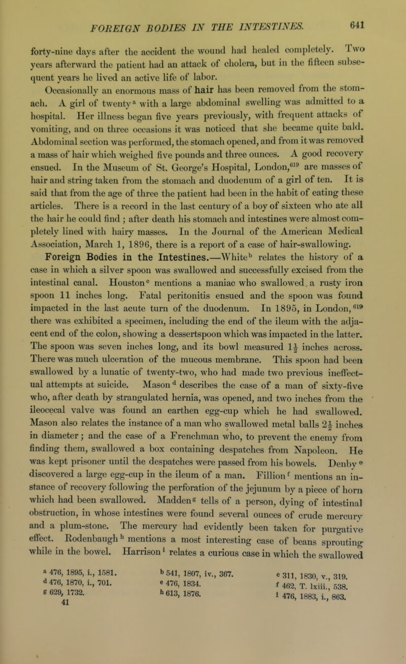 forty-nine days after the accident the wound had healed completely. Two years afterward the patient had an attack of cholera, but in the fifteen subse- quent years he lived an active life of labor. Occasionally an enormous mass of hair has been removed from the stom- ach. A girl of twenty^ with a large abdominal swelling was admitted to a hospital. Her illness began five years previously, with frequent attacks of vomiting, and on three occasions it was noticed that she became quite bald. Abdominal section was performed, the stomach opened, and from it was removed a mass of hair which weighed five pounds and three ounces. A good recovery ensued. In the Museum of St. George's Hospital, London,^^^ are masses of hair and string taken from the stomach and duodenum of a girl of ten. It is said that from the age of three the patient had been in the habit of eating these articles. There is a record in the last century of a boy of sixteen who ate all the hair he could find ; after death his stomach and intestines were almost com- pletely lined with hairy masses. In the Journal of the American Medical Association, March 1, 1896, there is a report of a case of hair-swallowing. Foreign Bodies in the Intestines.—White^ relates the history of a case in which a silver spoon was swallowed and successfully excised from the intestinal canal. Houston ° mentions a maniac who swallowed a rusty iron spoon 11 inches long. Fatal peritonitis ensued and the spoon was found impacted in the last acute turn of the duodenum. In 1895, in London, there was exhibited a specimen, including the end of the ileum with the adja- cent end of the colon, showing a dessertspoon which was impacted in the latter. The spoon was seven inches long, and its bowl measured 1^ inches across. There was much ulceration of the mucous membrane. This spoon had been swallowed by a lunatic of twenty-two, who had made two previous ineffect- ual attempts at suicide. Mason ^ describes the case of a man of sixty-five who, after death by strangulated hernia, was opened, and two inches from the ileocecal valve was found an earthen egg-cup which he had swallowed. Mason also relates the instance of a man who swallowed metal balls 2i inches in diameter; and the case of a Frenchman who, to prevent the enemy from finding them, swallowed a box containing despatches from Napoleon. He was kept prisoner until the despatches were passed from his bowels. Denby ® discovered a large egg-cup in the ileum of a man. Fillionf mentions an in- stance of recovery following the perforation of the jejunum by a piece of horn which had been swallowed. Maddens tells of a person, dying of intestinal obstruction, in whose intestines were found several ounces of crude mercury and a plum-stone. The mercury had evidently been taken for puro-ative effect. Rodenbaugh ^ mentions a most interesting case of beans sprouting while in the bowel. Harrison * relates a curious case in which the swallowed a 476, 1895, i., 1581. ^ 476, 1870, i., 701. g 629, 1732. 41 b 541, 1807, iv., 367. « 476, 1834. ^ 613, 1876. c 311, 1830, v., 319. f 462, T. Ixiii., 538. i 476, 1883, i., 863.