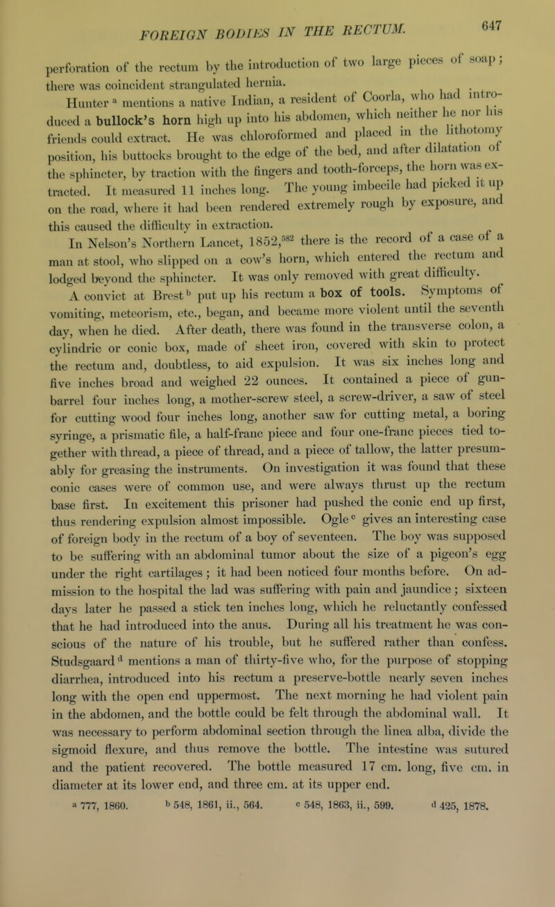 perforation of the rectum by the introduction of two large pieces of soap; there was coincident strangukited hernia. , i • ^ Hunter ^ mentions a native Indian, a resident of Coorla, who had intro- duced a bullock's horn high up into his abdomen, which neither he nor his friends could extract. He was chloroformed and placed in the lithotomy position, his buttocks brought to the edge of the bed, and after dilatation ot the sphincter, by traction with the fingers and tooth-forceps, the horn was ex- tracted. It measured 11 inches long. The young imbecile had picked it up on the road, where it had been rendered extremely rough by exposure, and this caused the difficulty in extraction. In Nelson's Northern Lancet, 1852,^«2 there is the record of a case of a man at stool, who slipped on a cow's horn, which entered the rectum and lodged beyond the sphincter. It was only removed with great difficulty. A convict at Brest ^ put up his rectum a box of tools. Symptoms of vomiting, meteorism, etc., began, and became more violent until the seventh day, when he died. After death, there was found in the transverse colon, a cylindric or conic box, made of sheet iron, covered with skin to protect the rectum and, doubtless, to aid expulsion. It was six inches long and five inches broad and weighed 22 ounces. It contained a piece of gun- barrel four inches long, a mother-screw steel, a screw-driver, a saw of steel for cutting wood four inches long, another saw for cutting metal, a boring syringe, a prismatic file, a half-franc piece and four one-franc pieces tied to- gether with thread, a piece of thread, and a piece of tallow, the latter presum- ably for greasing the instruments. On investigation it was found that these conic cases were of common use, and were always thrust up the rectum base first. In excitement this prisoner had pushed the conic end up first, thus rendering expulsion almost impossible. Ogle « gives an interesting case of foreign body in the rectum of a boy of seventeen. The boy was supposed to be suffering with an abdominal tumor about the size of a pigeon's egg under the right cartilages ; it had been noticed four months before. On ad- mission to the hospital the lad was suffering with pain and jaundice ; sixteen days later he passed a stick ten inches long, which he reluctantly confessed that he had introduced into the anus. During all his treatment he was con- scious of the nature of his trouble, but he suffered rather than confess. Studsgaard ^ mentions a man of thirty-five who, for the purpose of stopping diarrhea, introduced into his rectum a preserve-bottle nearly seven inches long with the open end uppermost. The next morning he had violent pain in the abdomen, and the bottle could be felt through the abdominal wall. It was necessary to perform abdominal section through the linea alba, divide the sigmoid flexure, and thus remove the bottle. Tlie intestine was sutured and the patient recovered. The bottle measured 17 cm. long, five cm. in diameter at its lower end, and three cm. at its upper end. a 777, 1860. ^ 548, 1861, ii., 564. c 548, 1863, ii., 599. ^ 425, 1878.