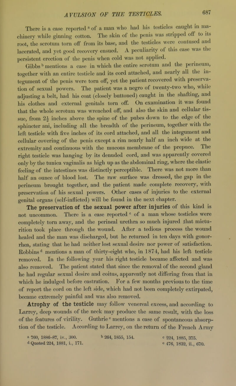 There is a case reported « of a man who had his testicles caught in ma- chinery while ginning cotton. The skin of the penis was stripped off to its root, the scrotum torn off from its base, and the testicles were contused and lacerated, and yet good recovery ensued. A peculiarity of this case was the persistent erection of the penis when cold was not applied. Gibbs ^ mentions a case in which the entire scrotum and the perineum, together with an entire testicle and its cord attached, and nearly all the in- tegument of the penis were torn off, yet the patient recovered with preserva- tion of sexual powers. The patient was a negro of twenty-two who, while adjusting a belt, had his coat (closely buttoned) caught in the shafting, and his clothes and external genitals torn off. On examination it was found that the whole scrotum was wrenched off, and also the skin and cellular tis- sue, from 2i inches above the spine of the pubes down to the edge of the sphincter ani, including all the breadth of the perineum, together with the left testicle with five inches of its cord attached, and all the integument and cellular covering of the penis except a rim nearly half an inch wide at the extremity and continuous with the mucous membrane of the prepuce. The right testicle was hanging by its denuded cord, and was apparently covered only by the tunica vaginalis as high up as the abdominal ring, where the elastic feeling of the intestines was distinctly perceptible. There was not more than half an ounce of blood lost. The raw surface was dressed, the gap in the perineum brought together, and the patient made complete recovery, with preservation of his sexual powers. Other cases of injuries to the external genital organs (self-inflicted) will be found in the next chapter. The preservation of the sexual power after injuries of this kind is not uncommon. There is a case reported  of a man whose testicles were completely torn away, and the perineal urethra so much injured that mictu- rition took place through the wound. After a tedious process the wound healed and the man was discharged, but he returned in ten days with gonor- rhea, stating that he had neither lost sexual desire nor power of satisfaction. Robbins*^ mentions a man of thirty-eight who, in 1874, had his left testicle removed. In the following year his right testicle became affected and was also removed. The patient stated that since the removal of the second gland he had regular sexual desire and coitus, apparently not differing from that in which he indulged before castration. For a few months previous to the time of report the cord on the left side, which had not been completely extirpated, became extremely painful and was also removed. Atrophy of the testicle may follow venereal excess, and according to Larrey, deep wounds of the neck may produce the same result, with the loss of the features of virility. Guthrie ® mentions a case of spontaneous absorp- tion of the testicle. According to Larrey, on the return of the French Army a 760, 1886-87, iv., 300. b 264^ 1355, 154. c 224, 1885, 375. d Quoted 224, 1881, i., 171. e 476, 1832, ii., 670.