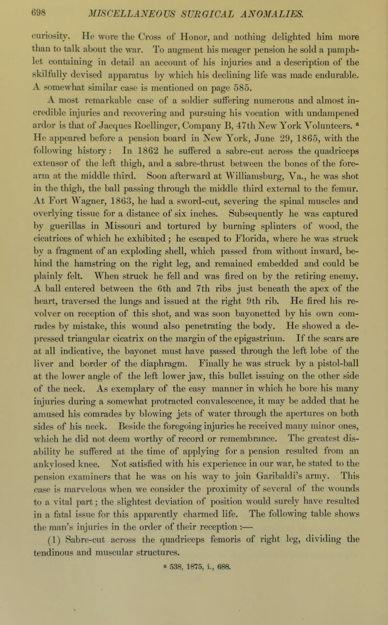 curiosity. He wore the Cross of Honor, and nothing delighted him more than to talk about the war. To augment his meager pension he sold a pamph- let containing in detail an account of his injuries and a description of the skilfully devised apparatus by which his declining life was made endurable. A somewhat similar case is mentioned on page 585. A most remarkable case of a soldier sulfering numerous and almost in- credible injuries and recovering and pursuing his vocation with undampened ardor is that of Jacques Roellinger, Company B, 47th New York Volunteers. * He appeared before a pension board in New York, June 29, 1865, with the following history : In 1862 he suffered a sabre-cut across the quadriceps extensor of the left thigh, and a sabre-thrust between the bones of the fore- arm at the middle third. Soon afterward at AVilliamsburg, Ya., he was shot in the thigh, the ball passing through the middle third external to the femur. At Fort Wagner, 1863, he had a sword-cut, severing the spinal muscles and overlying tissue for a distance of six inches. Subsequently he was captured by guerillas in Missouri and tortured by burning splinters of wood, the cicatrices of which he exhibited; he escaped to Florida, where he was struck by a fragment of an exploding shell, which passed from without inward, be- hind the hamstring on the right leg, and remained embedded and could be plainly felt. When struck he fell and was fired on by the retiring enemy. A ball entered between the 6th and 7th ribs just beneath the apex of the heart, traversed the lungs and issued at the right 9th rib. He fired his re- volver on reception of this shot, and was soon bayonetted by his own com- rades by mistake, this wound also penetrating the body. He showed a de- pressed triangular cicatrix on the margin of the epigastrium. If the scars are at all indicative, the bayonet must have passed through the left lobe of the liver and border of the diaphragm. Finally he was struck by a pistol-ball at the lower angle of the left lower jaw, this bullet issuing on the other side of the neck. As exemplary of the easy manner in which he bore his many injuries during a somewhat protracted convalescence, it may be added that he amused his comrades by blowing jets of water through the apertures on both sides of his neck. Beside the foregoing injuries he received many minor ones, which he did not deem worthy of record or remembrance. The greatest dis- ability he suffered at the time of applying for a pension resulted from an ankylosed knee. Not satisfied with his experience in our war, he stated to the pension examiners that he was on his way to join Garibaldi's army. This case is marvelous when we consider the proximity of several of the wounds to a vital part; the slightest deviation of position would surely have resulted in a fatal issue for this apparently charmed life. The following table shows the man's injuries in the order of their reception :— (1) Sabre-cut across the quadriceps femoris of right leg, dividing the tendinous and muscular structures. a 538, 1875, i., 688.