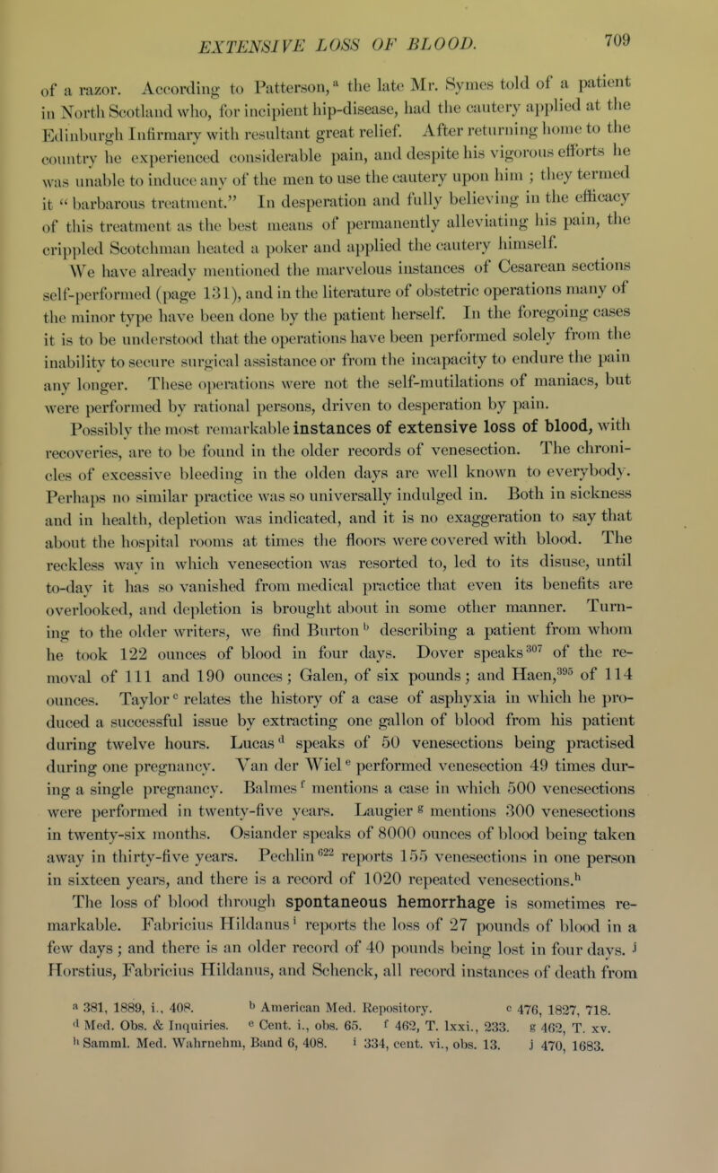 EXTENSIVE LOSS OE BLOOD. of a razor. According to Patterson/ the late Mr. Symes told of a patient in North Scotland who, for incipient hip-disease, had the cautery applied at tlie Edinburgh Iiitirniary with resultant great relief. After returning home to the country he experienced considerable pain, and despite his vigorous efforts lie was unable to induce any of the men to use the cautery upon him ; they termed it barbarous treatment. In desperation and fully believing in the efficacy of this treatment as the best means of permanently alleviating his pain, the crippled Scotchman heated a poker and applied the cautery himself. We have already mentioned the marvelous instances of Cesarean sections self-performed (page 131), and in the literature of obstetric operations many of the minor type have been done by the patient herself. In the foregoing cases it is to be understood that the operations have been performed solely from the inabilitv to secure surp ical assistance or from the incapacity to endure the pain any longer. Tliese operations were not the self-mutilations of maniacs, but were performed by rational persons, driven to desperation by pain. Possibly the most remarkable instances of extensive loss of blood, with recoveries, are to be found in the older records of venesection. The chroni- cles of excessive bleeding in the olden days are well known to everybody. Perhaps no similar practice was so universally indulged in. Both in sickness and in health, depletion was indicated, and it is no exaggeration to say that about the hospital rooms at times the floors were covered with blood. The reckless wav in which venesection was resorted to, led to its disuse, until to-dav it has so vanished from medical practice that even its benefits are overlooked, and depletion is brought about in some other manner. Turn- ing to the older writers, we find Burton ^ describing a patient from whom he took 122 ounces of blood in four days. Dover speaks of the re- moval of 111 and 190 ounces; Galen, of six pounds; and Haen,^^^ of 114 ounces. Taylorrelates the history of a case of asphyxia in which he pro- duced a successful issue by extracting one gallon of blood from his patient during twelve hours. Lucasspeaks of 50 venesections being practised during one pregnancy. Van der Wiel performed venesection 49 times dur- ing a single pregnancy. Balmes ^ mentions a case in which 500 venesections were performed in twenty-five years. Laugier ^ mentions 300 venesections in twenty-six months. Osiander speaks of 8000 ounces of blood being taken away in thirty-five years. Pechlin^^^ reports 155 venesections in one person in sixteen years, and there is a record of 1020 repeated venesections.*^ The loss of blood through spontaneous hemorrhage is sometimes re- markable. Fabricius Hildanus* reports the loss of 27 pounds of blood in a few days; and there is an older record of 40 pounds being lost in four days. Ilorstius, Fabricius Hildanus, and Schenck, all record instances of death from « 381, 1889, i., 408. ^ American Med. Repository. c 476^ 1827, 718. '1 Med. Obs. & Inquiries. e Cent, i., obs. 65. f 462, T. Ixxi., 233. g 462, T. xv. •>Samml. Med. Wahrnehni, Band 6, 408. i 334, cent, vi., obs. 13. j 470, 1683.