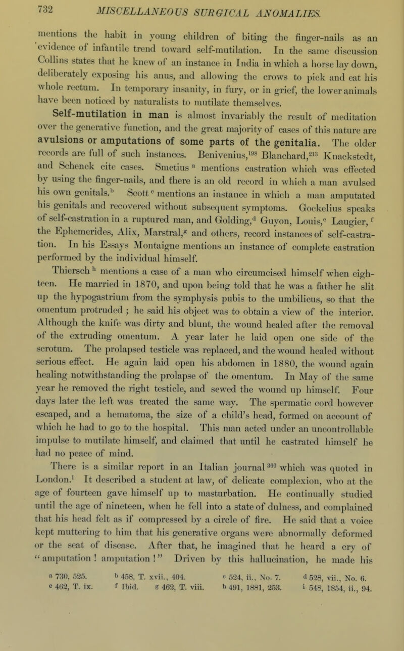 mentions the habit in young children of biting the finger-nails as an 'evidence of infantile trend toward self-mutilation. In the same discussion Collins states that he knew of an instance in India in which a horse lay down, deliberately exposing his anus, and allowing the crows to pick and eat his whole rectum. In temporary insanity, in fury, or in grief, the lower {^nimals have been noticed by naturalists to mutilate themselves. Self-mutilation in man is almost invariably the result of meditation over the generative function, and tlie great majority of cases of this nature are avulsions or amputations of some parts of the genitalia. The older records are full of such instances. Benivenius,!^^ Blanchard,-''^ Knackstedt, and Schenck cite cases. Smetius « mentions castration which was effected by using the finger-nails, and there is an old record in which a man avulsed his own genitals.'^ Scottmentions an instance in whicli a man amputated his genitals and recovered without subsequent symptoms. Gockelius speaks of self-castration in a ruptured man, and Golding,^ Guyon, Louis,« Laugier, ^ the Ephemerides, Alix, Marstral,^ and others, record instances of self-castra- tion. In his Essays Montaigne mentions an instance of complete castration performed by the individual himself. Thiersch ^ mentions a case of a man who circumcised himself when eigh- teen. He married in 1870, and upon being told that he was a father he slit up the hypogastrium from the symphysis pubis to the umbilicus, so that the omentum protruded ; he said his object was to obtain a view of the interior. Although the knife was dirty and blunt, the wound healed after the removal of the extruding omentum. A year later he laid open one side of the scrotum. The prolapsed testicle was replaced, and the wound healed without serious effect. He again laid open his abdomen in 1880, the wound again healing notwithstanding the prolapse of the omentum. In May of the same year he removed the right testicle, and sewed the wound up himself. Four days later the left was treated the same way. The spermatic cord however escaped, and a hematoma, the size of a child's head, formed on account of which he had to go to the hospitiil. This man acted under an uncontrollable impulse to mutilate himself, and claimed that until he castrated himself he had no peace of mind. There is a similar report in an Italian journal which was quoted in London.* It described a student at law, of delicate complexion, who at the age of fourteen gave himself up to masturbation. He continually studied until the age of nineteen, when he fell into a state of dulncss, and complained that his head felt as if compressed by a circle of fire. He said that a voice kept muttering to him that his generative organs were abnormally deformed or the seat of disease. After that, he imagined that he heard a cry of  amputation ! amputation ! Driven by this hallucination, he made his a 730, 525. b 453, T. xvii., 404. c 524, ii.. No. 7. d 528, vii., No. 6. e 462, T. ix. f Ibid. g 462, T. viii. h 491, 1881, 253. i 548, 1854, ii., 94.