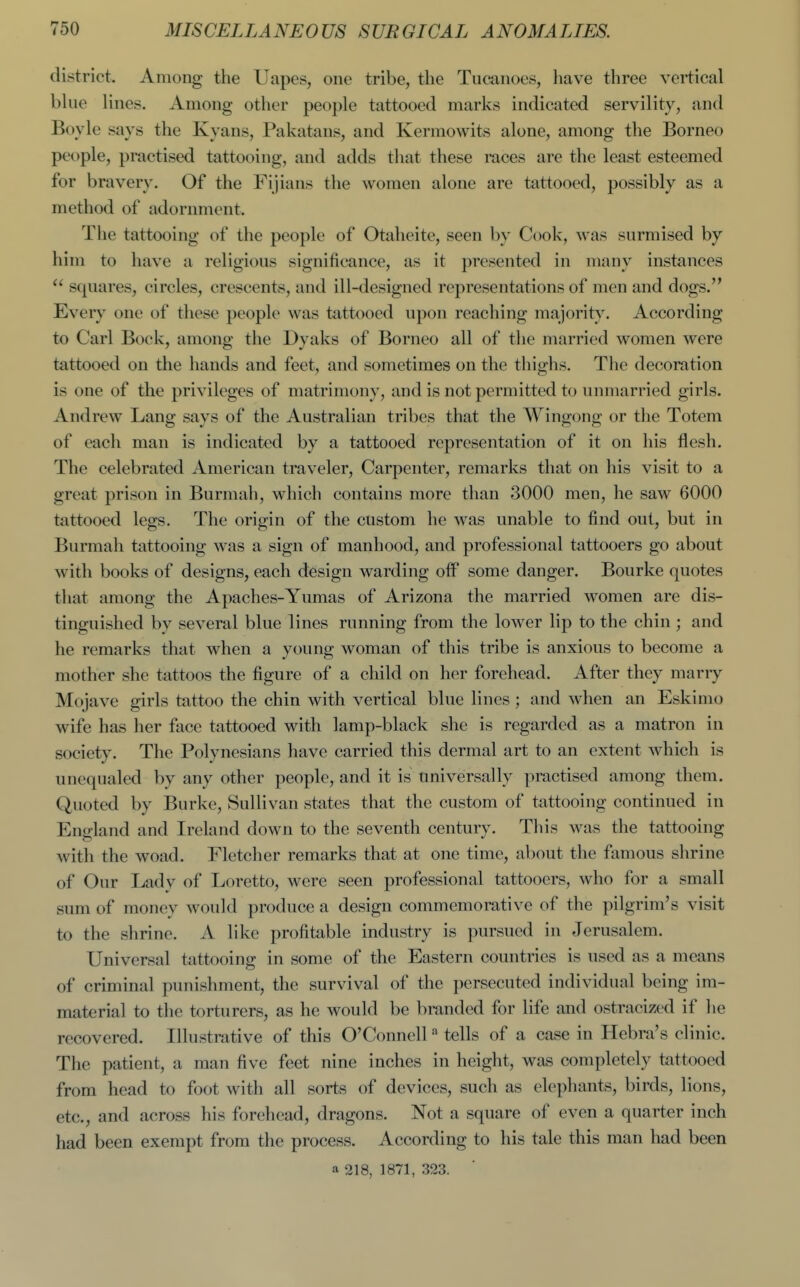 district. Among the Uapes, one tribe, the Tucanoes, have three vertical bhie lines. Among other people tattooed marks indicated servility, and Boyle says the Kyans, Pakatans, and Kermowits alone, among the Borneo people, practised tattooing, and adds that these races are the least esteemed for bravery. Of the Fijians the women alone are tattooed, possibly as a method of adornment. The tattooing of the people of Otaheite, seen by Cook, was surmised by him to have a religious significance, as it presented in many instances squares, circles, crescents, and ill-designed representations of men and dogs. Every one of these people was tattooed upon reaching majority. According to Carl Bock, among the Dyaks of Borneo all of the married women were tattooed on the hands and feet, and sometimes on the thighs. The decoration is one of the privileges of matrimony, and is not permitted to unmarried girls. Andrew Lang says of the Australian tribes that the Wingong or the Totem of each man is indicated by a tattooed representation of it on his flesh. The celebrated American traveler. Carpenter, remarks that on his visit to a great prison in Burmah, which contains more than 3000 men, he saw 6000 tattooed legs. The origin of the custom he was unable to find out, but in Burmah tattooing was a sign of manhood, and professional tattooers go about with books of designs, each design warding oflP some danger. Bourke quotes that among the Apaches-Yumas of Arizona the married women are dis- tinguished by several blue lines running from the lower lip to the chin ; and he remarks that when a young woman of this tribe is anxious to become a mother she tattoos the figure of a child on her forehead. After they marry Mojave girls tattoo the chin with vertical blue lines; and when an Eskimo wife has her face tattooed with lamp-black she is regarded as a matron in society. The Polynesians have carried this dermal art to an extent which is unequaled by any other people, and it is universally practised among them. Quoted by Burke, Sullivan states that the custom of tattooing continued in England and Ireland down to the seventh century. This was the tattooing with the woad. Fletcher remarks that at one time, about the famous shrine of Our Lady of Loretto, were seen professional tattooers, who for a small sum of money would produce a design commemorative of the pilgrim's visit to the shrine. A like profitable industry is pursued in Jerusalem. Universal tattooing in some of the Eastern countries is used as a means of criminal punishment, the survival of the persecuted individual being im- material to the torturers, as he would be branded for life and ostracized if he recovered. Illustrative of this O'Connclltells of a case in Hebra's clinic. The patient, a man five feet nine inches in height, was completely tattooed from head to foot with all sorts of devices, such as elephants, birds, lions, etc., and across his forehead, dragons. Not a square of even a quarter inch had been exempt from the process. According to his tale this man had been a 218, 1871, 323.