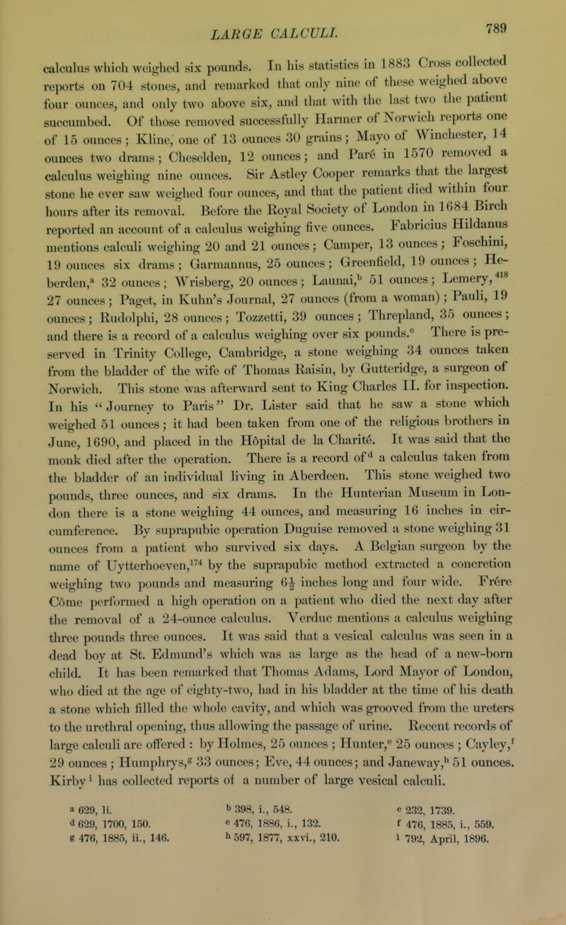 LARGE CALCULI. calculus which weighed six pounds. In his statistics in 1883 Cross collected reports on 704 stones, and remarked that only nine of these weighed above four ounces, and only two above six, and that with the last two the patient succumbed. Of those removed successfully Harmcr of Norwich reports one of 15 ounces; Kline, one of 13 ounces 30 grains; Mayo of Winchester, 14 ounces two drams; Cheselden, 12 ounces; and Par6 in 1570 removed a calculus weighing nine ounces. Sir Astley Cooper remarks that the largest stone he ever saw weighed four ounces, and that the patient died within four, hours after its removal. Before the Royal Society of London in 1684 Birch reported an account of a calculus weighing five ounces. Fabricius Hildanus mentions calculi weighing 20 and 21 ounces; Camper, 13 ounces; Foschini, 19 ounces six drams; Garmannus, 25 ounces; Greenfield, 19 ounces; He- berden,^ 32 ounces; Wrisberg, 20 ounces; Launai,^ 51 ounces; Lemery,^!* 27 ounces; Paget, in Kuhn's Journal, 27 ounces (from a woman) ; Pauli, 19 ounces; Rudolphi, 28 ounces; Tozzetti, 39 ounces; Threpland, 35 ounces; and there is a record of a calculus weighing over six pounds.<= There is pre- served in Trinity College, Cambridge, a stone weighing 34 ounces taken from the bladder of the wife of Thomas Raisin, by Gutteridge, a surgeon of Norwich. This stone was afterward sent to King Charles II. for inspection. In his Journey to Paris Dr. Lister said that he saw a stone which weighed 51 ounces; it had been taken from one of the religious brothers in June, 1690, and placed in the Hdpital de la Charite. It was said that the monk died after the operation. There is a record of^ a calculus taken from the bladder of an individual living in Aberdeen. This stone weighed two pounds, three ounces, and six drams. In the Hunterian Museum in Lon- don there is a stone weighing 44 ounces, and measuring 16 inches in cir- cumference. By suprapubic operation Duguise removed a stone weighing 31 ounces from a patient who survived six days. A Belgian surgeon by the name of Uytterhoeven,!'^'* by the suprapubic method extracted a concretion weighing two pounds and measuring 6| inches long and four wide. Fr6re Come performed a high operation on a patient who died the next day after the removal of a 24-ounce calculus. Verduc mentions a calculus weighing three pounds three ounces. It was said that a vesical calculus was seen in a dead boy at St. Edmund's which was as large as the head of a new-born child. It has been remarked that Thomas Adams, Lord Mayor of London, who died at the age of eighty-two, had in his bladder at the time of his death a stone which filled the whole cavity, and which was grooved from the ureters to the urethral opening, thus allowing the passage of urine. Recent records of large calculi are offered : by Holmes, 25 ounces ; Hunter,*^ 25 ounces ; Cayley,^ 29 ounces ; Humphrys,s 33 ounces; Eve, 44 ounces; and Janeway,** 51 ounces. Kirby' has collected reports of a number of large vesical calculi. a 629, li. ^ 398, i., 548. c 232, 1739. d629, 1700, 150. e 476, ]886, i., 132. f 476, 1885, i., 559. g 476, 1885, ii., 146. ^ 597, 1877, xxvi., 210. I 792, April, 1896.