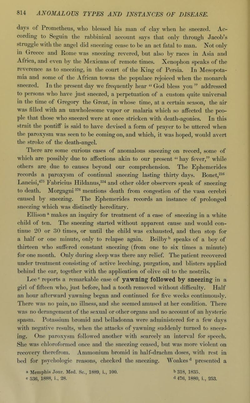 days of Prometheus, who blessed his man of clay when he sneezed. Ac- cording to Seguin the rabbinical account says that only through Jacob's struggle with the angel did sneezing cease to be an act fatal to man. Not only in Greece and Rome was sneezing revered, but also by races in Asia and Africa, and even by the Mexicans of remote times. Xenophon speaks of the reverence as to sneezing, in the court of the King of Persia. In Mesopota- mia and some of the African towns the populace rejoiced when the monarch sneezed. In the present day we frequently hear  God bless you  addressed to persons who have just sneezed, a perpetuation of a custom quite universal in the time of Gregory the Great, in whose time, at a certain season, the air was filled with an unwholesome vapor or malaria which so affected the peo- ple that those who sneezed were at once stricken with death-agonies. In this strait the pontiff is said to have devised a form of prayer to be uttered when the paroxysm was seen to be coming on, and which, it was hoped, would avert the stroke of the death-angel. There are some curious cases of anomalous sneezing on record, some of which are possibly due to affections akin to our present  hay fever, while others are due to causes beyond our comprehension. The Ephemerides records a paroxysm of continual sneezing lasting thirty days. Bonet,^^^ Lancisi,^^'' Fabricius Hildanus,^^^ and other older observers speak of sneezing to death. Morgagni ^'''^ mentions death from congestion of the vasa cerebri caused by sneezing. The Ephemerides records an instance of prolonged sneezing which was distinctly hereditary. Ellison ^ makes an inquiry for treatment of a case of sneezing in a white child of ten. The sneezing started without apparent cause and would con- tinue 20 or 30 times, or until the child was exhausted, and then stop for a half or one minute, only to relapse again. Beilby^ speaks of a boy of thirteen who suffered constant sneezing (from one to six times a minute) for one month. Only during sleep was there any relief. The patient recovered under treatment consisting of active leeching, purgation, and blisters applied behind the ear, together with the application of olive oil to the nostrils. Lee reports a remarkable case of yawning followed by sneezing in a girl of fifteen who, just before, had a tooth removed without difficulty. Half an hour afterward yawning began and continued for five weeks continuously. There was no pain, no illness, and she seemed amused at her condition. There was no derangement of the sexual or other organs and no account of an hysteric spasm. Potassium bromid and belladonna were administered for a few days with negative results, when the attacks of yawning suddenly turned to sneez- ing. One paroxysm followed another with scarcely an interval for speech. She was chloroformed once and the sneezing ceased, but was more violent on recovery therefrom. Ammonium bromid in half-drachm doses, with rest in bed for psychologic reasons, checked the sneezing. Woakes ^ presented a a Memphis Jour. Med. Sc., 1889, i., 100. b 318, 1835. c 536, 1888, i., 28. <i 476, 1880, i., 253.