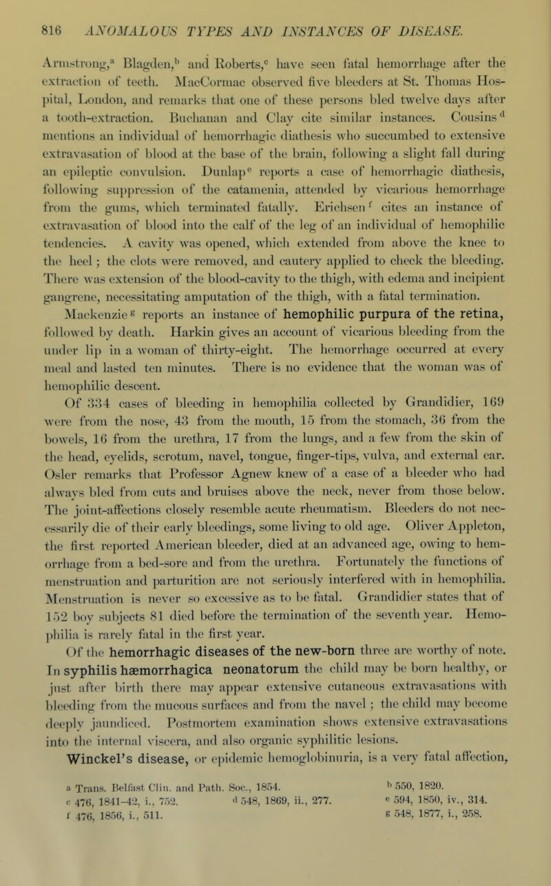 Armstrong,Blagden,^ and Roberts,^ have seen fatal hemorrhage after the extraction of teeth. MacCormac observed five bleeders at St. Thomas Hos- pital, London, and remarks that one of these persons bled twelve days after a tooth-extraction. Buchanan and Clay cite similar instances. Cousins'^ mentions an individual of hemorrhagic diathesis who succumbed to extensive extravasation of blood at the base of the brain, following a slight fall during an epileptic convulsion. Dunlap® reports a case of hemorrhagic diathesis, following suppression of the catamenia, attended by vicarious hemorrhage from the gums, which terminated fatally. Erichsen ^ cites an instance of extravasation of blood into the calf of the leg of an individual of hemophilic tendencies. A cavity was opened, which extended from above the knee to the heel; the clots were removed, and cautery applied to check the bleeding. There was extension of the blood-cavity to the thigh, with edema and incipient gangrene, necessitating amputation of the thigh, with a fatal termination. Mackenzie « reports an instance of hemophilic purpura of the retina, followed by death. Harkin gives an account of vicarious bleeding from the under lip in a woman of thirty-eight. The hemorrhage occurred at every meal and lasted ten minutes. There is no evidence that the woman was of hemophilic descent. Of 334 cases of bleeding in hemophilia collected by Grandidier, 169 were from the nose, 43 from the mouth, 15 from the stomach, 36 from the bowels, 16 from the urethra, 17 from the lungs, and a few from the skin of the head, eyelids, scrotum, navel, tongue, finger-tips, vulva, and external ear. Osier remarks that Professor Agnew knew of a case of a bleeder who had alwavs bled from cuts and bruises above the neck, never from those below. The joint-affections closely resemble acute rheumatism. Bleeders do not nec- essarily die of their early bleedings, some living to old age. Oliver Appleton, the first reported American bleeder, died at an advanced age, owing to hem- orrhage from a bed-sore and from the urethra. Fortunately the functions of menstruation and parturition are not seriously interfered with in hemophilia. Menstruation is never so excessive as to be fatal. Grandidier states that of lo2 boy subjects 81 died before the termination of the seventh year. Hemo- philia is rarely fatal in the first year. Of the hemorrhagic diseases of the new-born three are worthy of note. In syphilis hsemorrhagica neonatorum the child may be born healthy, or just after birth there may appear extensive cutaneous extravasations with bleeding from the mucous surfaces and from the navel ; the child may become deeplv jaundiced. Postmortem examination shows extensive extravasations into the internal viscera, and also organic syphilitic lesions. Winckel's disease, or epidemic hemoglobinuria, is a very fatal affection, a Trans. Belfast Clin, and Path. Soc, 1854. c 476, 1841-42, i., 752. ^ 548, 1869, ii., 277. f 476, 1856, i., 511. 550, 1820. e 594, 1850, iv., 314. g 548, 1877, i., 258.