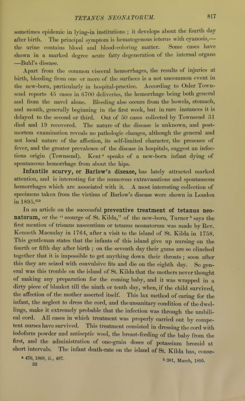 TETANUS NEONATORUM. sometimes epidemic in lying-in institutions ; it develops about the fourth day- after birth. The principal symptom is hematogenous icterus with cyanosis,— the urine conhiins blood and blood-cok)ring matter. Some cases have shown in a marked degree acute fatty degeneration of the internal organs —Buhl's disease. Apart from the common visceral hemorrhages, the results of injuries at birth, bleeding from one or more of the surfoces is a not uncommon event in the new-born, particularly in hospital-practice. According to Osier Town- send reports 45 cases in 6700 dehveries, the hemorrhage being both general and from the navel alone. Bleeding also occurs from the bowels, stomach, and mouth, generally beginning in the first week, but in rare instances it is delayed to the second or third. Out of 50 cases collected by Townsend 31 died and 19 recovered. The nature of the disease is unknown, and post- mortem examination reveals no pathologic clianges, although the general and not local nature of the afiection, its self-limited character, the presence of fever, and the greater prevalence of the disease in hospitals, suggest an infec- tious origin (Townsend). Kenf^ speaks of a new-born infant dying of spontaneous hemorrhage from about the hips. Infantile scurvy, or Barlow's disease, has lately attracted marked attention, and is interesting for the numerous extravasations and spontaneous hemorrhages which are associated with it. A most interesting collection of specimens taken from the victims of Barlow's disease were shown in London in 1895.619 In an article on the successful preventive treatment of tetanus neo- natorum, or the scourge of St. Kilda, of the new-born. Turner^ says the first mention of trismus nascentium or tetanus neonatorum was made by Rev. Kenneth Macaulay in 1764, after a visit to the island of St. Kilda in 1758. This gentleman states that the infants of this island give up nursing on the fourth or fifth day after birth ; on the seventh day their gums are so clinched together that it is impossible to get anything down their throats ; soon after this they are seized with convulsive fits and die on the eighth day. So gen- eral was this trouble on the island of St. Kilda that the mothers never thought to of making any preparation for the coming baby, and it was wrapped in a dirty piece of blanket till the ninth or tenth day, when, if the child survived, the affection of the mother asserted itself. This lax method of caring for the infant, the neglect to dress the cord, and the unsanitary condition of the dwel- lings, make it extremely probable that the infection was through the umbili- cal cord. All cases in which treatment was properly carried out by compe- tent nurses have survived. This treatment consisted in dressing the cord with iodoform powder and antiseptic wool, the breast-feeding of the baby from the first, and the administration of one-grain doses of potassium bromid at short intervals. The infant death-rate on the island of St. Kilda has, conse- a 476, 1868, ii., 487. b 381, March, IsOS. 52 ' '