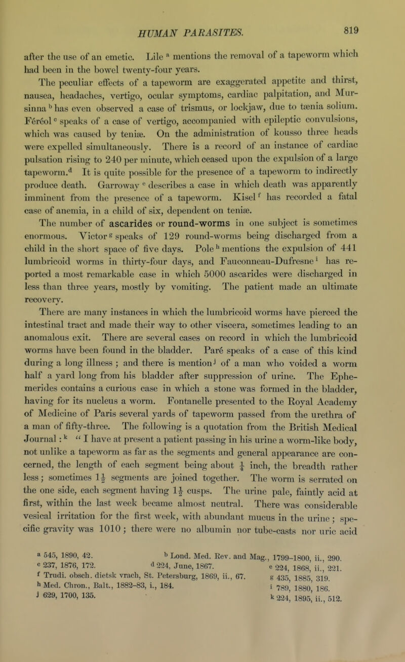 HUMAN PARASITES. after the use of an emetic. Lile mentions the removal of a tapeworm which had been in the bowel twenty-four years. The peculiar effects of a tapeworm are exaggerated appetite and thirst, nausea, headaches, vertigo, ocular symptoms, cardiac palpitation, and Mur- sinna ^ has even observed a case of trismus, or lockjaw, due to taenia solmm. F6r6ol speaks of a case of vertigo, accompanied with epileptic convulsions, which was caused by tenise. On the administration of kousso three heads were expelled simultaneously. There is a record of an instance of cardiac pulsation rising to 240 per minute, which ceased upon the expulsion of a large tapeworm.* It is quite possible for the presence of a tapeworm to indirectly produce death. Garroway describes a case in which death was apparently unminent from the presence of a tapeworm. Kisel ^ has recorded a fatal case of anemia, in a child of six, dependent on teniae. The number of ascarides or round-worms in one subject is sometimes enormous. Victor s speaks of 129 round-worms being discharged from a child in the short space of five days. Pole ^ mentions the expulsion of 441 lurabricoid worms in thirty-four days, and Fauconneau-Dufresne ^ has re- ported a most remarkable case in which 5000 ascarides were discharged in less than three years, mostly by vomiting. The patient made an ultimate recovery. There are many instances in which the lumbricoid worms have pierced the intestinal tract and made their way to other viscera, sometimes leading to an anomalous exit. There are several cases on record in which the lumbricoid worms have been found in the bladder. Par6 speaks of a case of this kind during a long illness ; and there is mention j of a man who voided a worm half a yard long from his bladder after suppression of urine. The Ephe- merides contains a curious case in which a stone was formed in the bladder, having for its nucleus a worm. Fontanelle presented to the Eoyal Academy of Medicine of Paris several yards of tapeworm passed from the urethra of a man of fifty-three. The following is a quotation from the British Medical Journal :^ I have at present a patient passing in his urine a Avorm-like body, not unlike a tapeworm as far as the segments and general appearance are con- cerned, the length of each segment being about J inch, the breadth rather less; sometimes 1^ segments are joined together. The worm is serrated on the one side, each segment having li cusps. The urine pale, faintly acid at first, within the last week became almost neutral. There was considerable vesical irritation for the first week, with abundant mucus in the urine; spe- cific gravity was 1010 ; there were no albumin nor tube-casts nor uric acid a 545, 1890, 42. b Lond. Med. Rev. and Mag., 1799-1800 ii 290 c 237, 1876, 172. d 224, June, 1867. e 224, 1868,' il, 221. f Trudi. obsch. dietsk vrach, St. Petersburg, 1869, ii., 67, g 435 1885 319 hMed. Chron., Bait., 1882-83, i., 184. i 7^9' I880' 186 j 629, 1700, 135. k 224', 1895,'ii., 512.