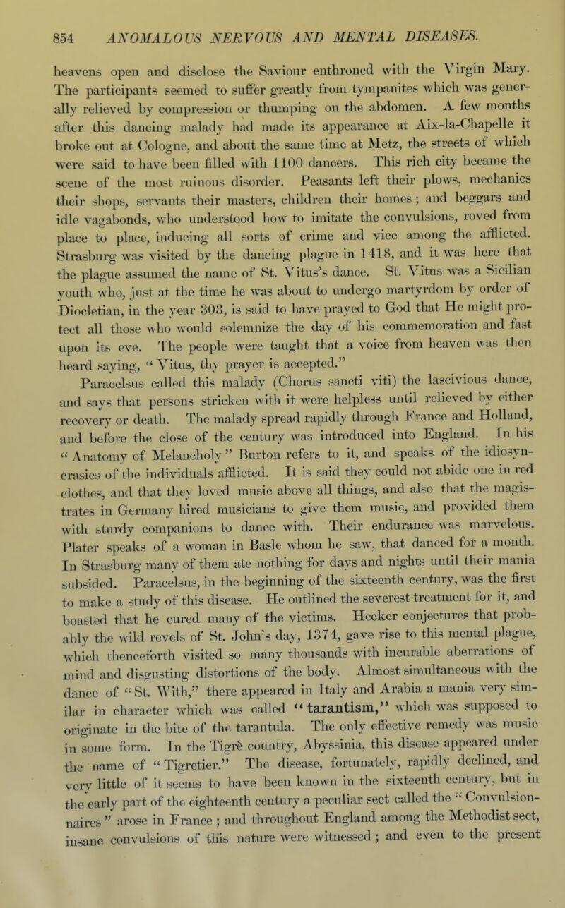 heavens open and disclose the Saviour enthroned with the Virgin Mary. The participants seemed to suffer greatly from tympanites which was gener- ally relieved by compression or thumping on the abdomen. A few months after this dancing malady had made its appearance at Aix-la-Chapelle it broke out at Cologne, and about the same time at Metz, the streets of which were said to have been filled with 1100 dancers. This rich city became the scene of the most ruinous disorder. Peasants left their plows, mechanics their shops, servants their masters, children their homes ; and beggars and idle vagabonds, who understood how to imitate the convulsions, roved from place to place, inducing all sorts of crime and vice among the afflicted. Strasburg was visited by the dancing plague in 1418, and it was here that the plague assumed the name of St. Vitus's dance. St. Vitus was a Sicilian youth who, just at the time he was about to undergo martyrdom by order of Diocletian, in the year 303, is said to have prayed to God that He might pro- tect all those who would solemnize the day of his commemoration and fast upon its eve. The people were taught that a voice from heaven was then heard saying,  Vitus, thy prayer is accepted. Paracelsus called this malady (Chorus sancti viti) the lascivious dance, and says that persons stricken with it were helpless until relieved by either recovery or death. The malady spread rapidly through France and Holland, and before the close of the century was introduced into England. In his  Anatomy of Melancholy  Burton refers to it, and speaks of the idiosyn- crasies of the individuals afflicted. It is said they could not abide one in red clothes, and that they loved music above all things, and also that the magis- trates in Germany hired musicians to give them music, and provided them with sturdy companions to dance with. Their endurance was marvelous. Plater speaks of a woman in Basle whom he saw, that danced for a month. In Strasburg many of them ate nothing for days and nights until their mania subsided. Paracelsus, in the beginning of the sixteenth century, was the first to make a study of this disease. He outlined the severest treatment for it, and boasted that he cured many of the victims. Hecker conjectures that prob- ably the wild revels of St. John's day, 1374, gave rise to this mental plague, which thenceforth visited so many thousands with incurable aberrations of mind and disgusting distortions of the body. Almost simultaneous with the dance of St. With, there appeared in Italy and Arabia a mania very sim- ilar in character which was called  tarantism, which was supposed to originate in the bite of the tarantula. The only effective remedy was music in some form. In the Tigr^ country, Abyssinia, this disease appeared under the name of  Tigretier. The disease, fortunately, rapidly declined, and very little of it seems to have been known in the sixteenth century, but in the early part of the eighteenth century a peculiar sect called the  Convulsion- naires  arose in France ; and throughout England among the Methodist sect, insane convulsions of this nature were witnessed; and even to the present