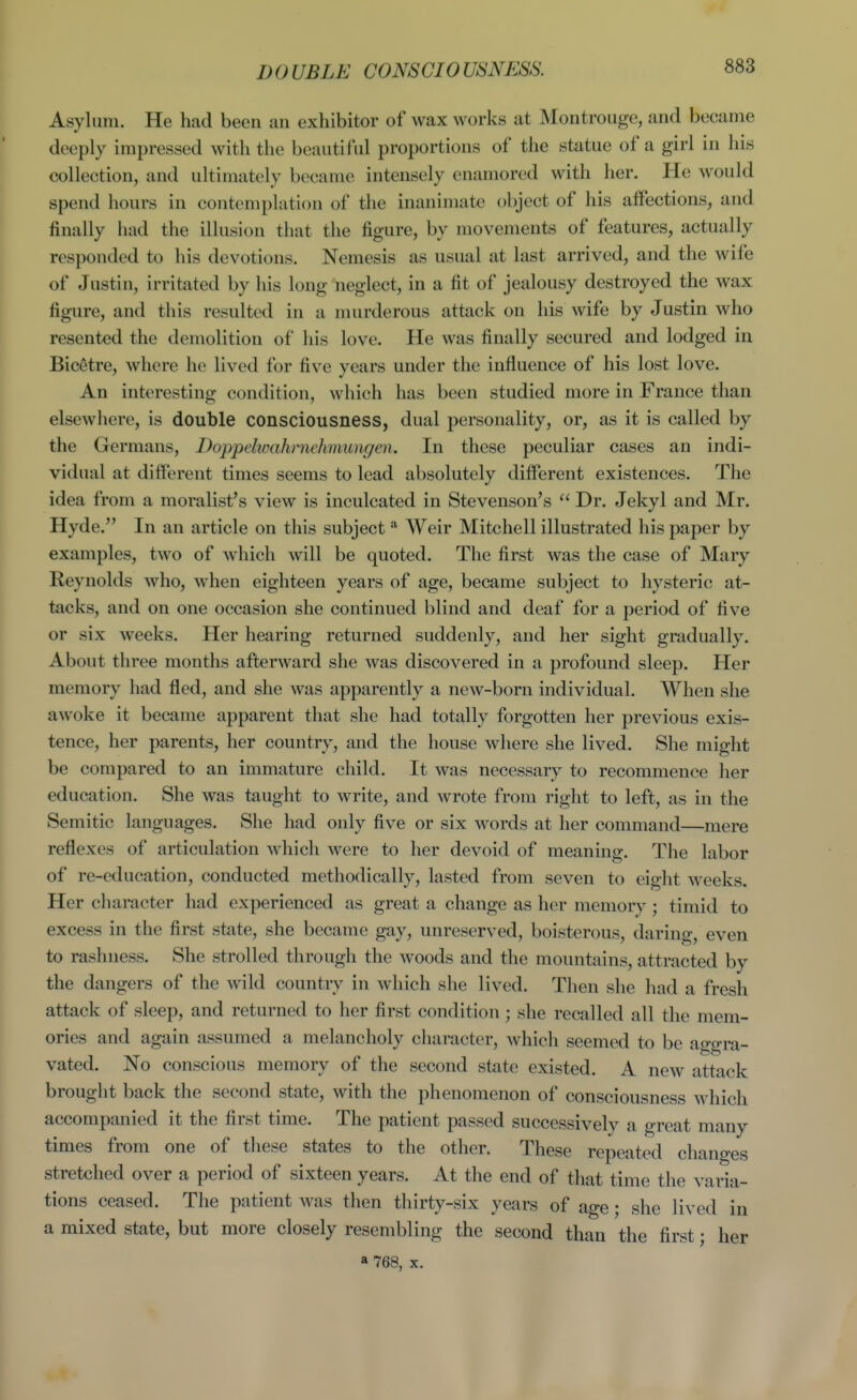 DOUBLE CONSCIOUSNESS. Asylum. He had been an exhibitor of wax works at Montrouge, and became deeply impressed with the beautiful proportions of the statue of a girl in his collection, and ultimately became intensely enamored with her. He would spend hours in contemplation of the inanimate object of his affections, and finally had the illusion that the figure, by movements of features, actually responded to his devotions. Nemesis as usual at last arrived, and the wife of Justin, irritated by his long neglect, in a fit of jealousy destroyed the wax figure, and this resulted in a murderous attack on his wife by Justin who resented the demolition of his love. He was finally secured and lodged in Bicetre, where he lived for five years under the influence of his lost love. An interesting condition, which has been studied more in France than elsewhere, is double consciousness, dual personality, or, as it is called by the Germans, Doppelwahrnehmungen. In these peculiar cases an indi- vidual at different times seems to lead absolutely different existences. The idea from a moralist's view is inculcated in Stevenson's  Dr. Jekyl and Mr. Hyde. In an article on this subject Weir Mitchell illustrated his paper by examples, two of which will be quoted. The first was the case of Mary Reynolds who, when eighteen years of age, became subject to hysteric at- tacks, and on one occasion she continued blind and deaf for a period of five or six weeks. Her hearing returned suddenly, and her sight gradually. About three months afterward she was discovered in a profound sleep. Her memory had fled, and she was apparently a new-born individual. When she awoke it became apparent that she had totally forgotten her previous exis- tence, her parents, her country, and the house where she lived. She might be compared to an immature child. It was necessary to recommence her education. She was taught to write, and wrote from right to left, as in the Semitic languages. She had only five or six words at her command—mere reflexes of articulation which were to her devoid of meaning. The labor of re-education, conducted methodically, lasted from seven to eight weeks. Her character had experienced as great a change as her memory; timid to excess in the first state, she became gay, unreserved, boisterous, daring, even to rashness. She strolled through the woods and the mountains, attracted by the dangers of the wild country in which she lived. Then she had a fresh attack of sleep, and returned to her first condition ; she recalled all the mem- ories and again assumed a melancholy character, which seemed to be aggra- vated. No conscious memory of the second state existed. A new attack brought back the second state, with the phenomenon of consciousness which accompanied it the first time. The patient passed successively a great many times from one of these states to the other. These repeated changes stretched over a period of sixteen years. At the end of that time the varia- tions ceased. The patient was then thirty-six years of age; she lived in a mixed state, but more closely resembling the second than the first; her a 768, X.