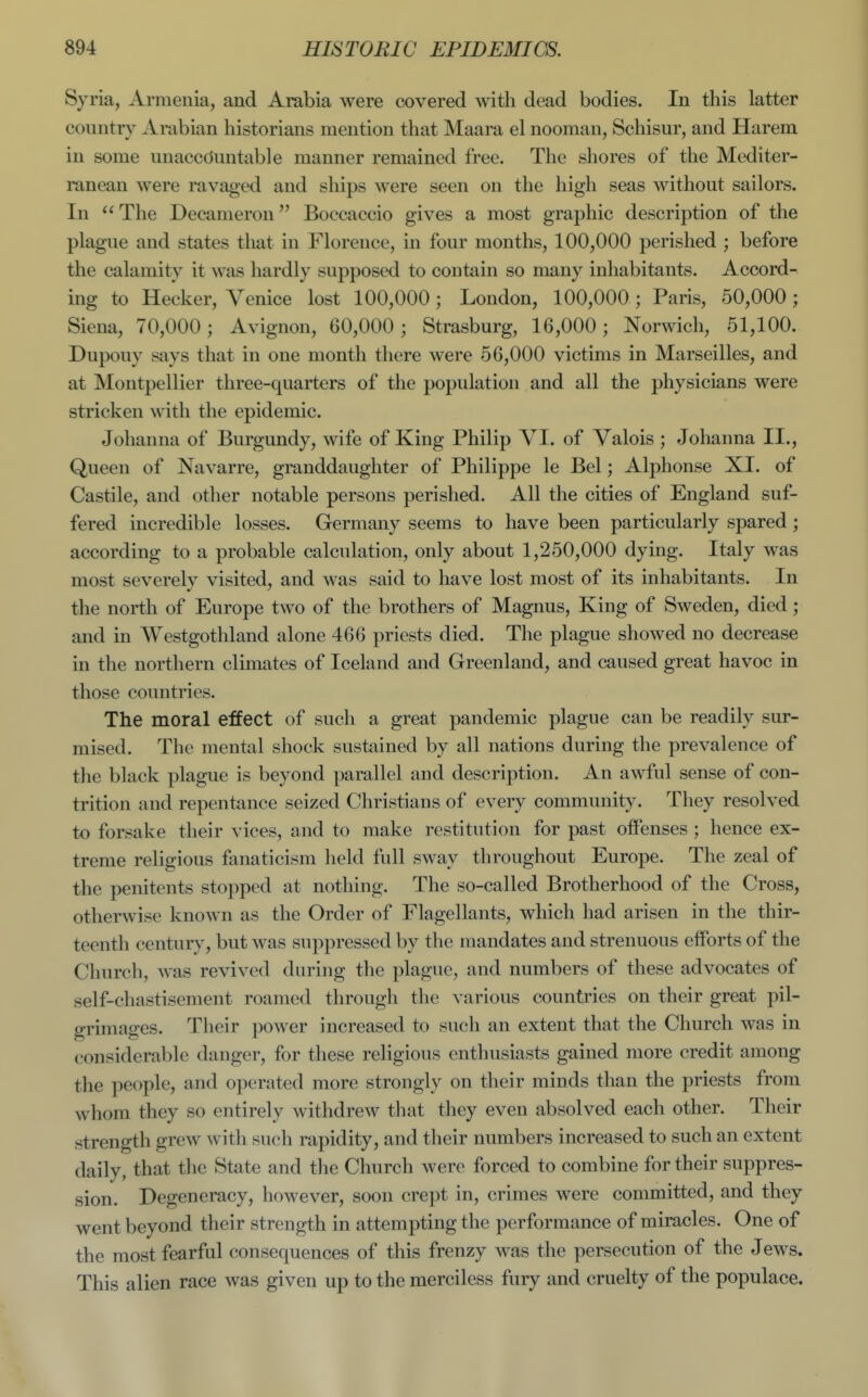 Syria, Armenia, and Arabia were covered with dead bodies. In this latter country Arabian historians mention that Maara el nooman, Schisur, and Harem in some unaccOiuitable manner remained free. The shores of the Mediter- ranean were ravaged and ships were seen on the high seas without sailors. In  The Decameron Boccaccio gives a most graphic description of the plague and states that in Florence, in four months, 100,000 perished ; before the calamity it was hardly supposed to contain so many inhabitants. Accord- ing to Hecker, Venice lost 100,000 ; London, 100,000 ; Paris, 50,000 ; Siena, 70,000; Avignon, 60,000; Strasburg, 16,000; Norwich, 51,100. Dupouy says that in one month there were 56,000 victims in Marseilles, and at Montpellier three-quarters of the population and all the physicians were stricken with the epidemic. Johanna of Burgundy, wife of King Philip VI. of Valois ; Johanna II., Queen of Navarre, granddaughter of Philippe le Bel; Alphonse XI. of Castile, and other notable persons perished. All the cities of England suf- fered incredible losses. Germany seems to have been particularly spared; according to a probable calculation, only about 1,250,000 dying. Italy was most severely visited, and was said to have lost most of its inhabitants. In the north of Europe two of the brothers of Magnus, King of Sweden, died; and in AYestgothland alone 466 priests died. The plague showed no decrease in the northern climates of Iceland and Greenland, and caused great havoc in those countries. The moral effect of such a great pandemic plague can be readily sur- mised. The mental shock sustained by all nations during the prevalence of the black plague is beyond parallel and description. An awful sense of con- trition and repentance seized Christians of every community. They resolved to forsake their vices, and to make restitution for past offenses; hence ex- treme religious fanaticism held full sway throughout Europe. The zeal of the penitents stopped at nothing. The so-called Brotherhood of the Cross, otherwise known as the Order of Flagellants, which had arisen in the thir- teenth century, but was suppressed by the mandates and strenuous efforts of the Church, was revived during the plague, and numbers of these advocates of self-chastisement roamed through the various countries on their great pil- grimages. Their power increased to such an extent that the Church was in considerable danger, for these religious enthusiasts gained more credit among the people, and operated more strongly on their minds than the priests from whom they so entirely withdrew that they even absolved each other. Their strength grew with such rapidity, and their numbers increased to such an extent daily, that the State and the Church were forced to combine for their suppres- sion. Degeneracy, however, soon crept in, crimes were committed, and they went beyond their strength in attempting the performance of miracles. One of the most fearful consequences of this frenzy was the persecution of the Jews. This alien race was given up to the merciless fury and cruelty of the populace.