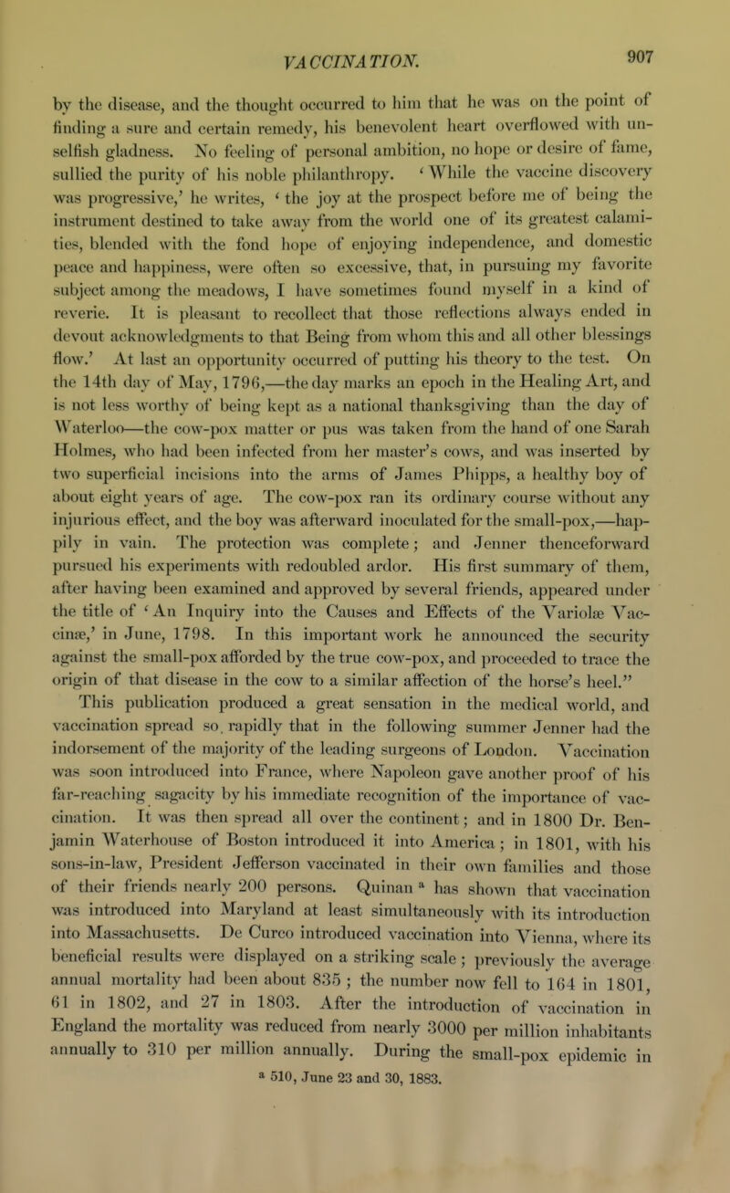 VACCINATION. by the disease, and the thought occurred to him that he was on the point of finding u sure and certain remedy, his benevolent heart overflowed with un- selfish gladness. No feeling of personal ambition, no hope or desire of fame, sullied the purity of his noble philanthropy. ' While the vaccine discovery was progressive,' he writes, ' the joy at the prospect before me of being the instrument destined to take away from the Avorld one of its greatest calami- ties, blended with the fond hope of enjoying independence, and domestic peace and happiness, were often so excessive, that, in pursuing my favorite subject among the meadows, I have sometimes found niyself in a kind of reverie. It is pleasant to recollect that those reflections always ended in devout acknowledgments to that Being from whom this and all other blessings flow.' At last an opportunity occurred of putting his theory to the test. On the 14th day of May, 1796,—the day marks an epoch in the Healing Art, and is not less worthy of being kept as a national thanksgiving than the day of Waterloo—the cow-pox matter or pus was taken from the hand of one Sarah Holmes, who had been infected from her master's cows, and was inserted by two superficial incisions into the arms of James Phipps, a healthy boy of about eight years of age. The cow-pox ran its ordinary course without any injurious eifect, and the boy was afterward inoculated for the small-pox,—hap- pily in vain. The protection was complete; and Jenner thenceforward pursued his experiments with redoubled ardor. His first summary of them, after having been examined and approved by several friends, appeared under the title of ' An Inquiry into the Causes and Effects of the Variolse Vac- cinae,' in June, 1798. In this important work he announced the security against the small-pox afforded by the true cow-pox, and proceeded to trace the origin of that disease in the cow to a similar affection of the horse's heel. This publication produced a great sensation in the medical world, and vaccination spread so. rapidly that in the following summer Jenner had the indorsement of the majority of the leading surgeons of London. Vaccination was soon introduced into France, where Napoleon gave another proof of his far-reaching sagacity by his immediate recognition of the importance of vac- cination. It was then spread all over the continent; and in 1800 Dr. Ben- jamin Waterhouse of Boston introduced it into America; in 1801, with his sons-in-law, President Jefferson vaccinated in their own families and those of their friends nearly 200 persons. Quinan * has shown that vaccination was introduced into Maryland at least simultaneously with its introduction into Massachusetts. De Curco introduced vaccination into Vienna, where its beneficial results were displayed on a striking scale ; previously the average annual mortality had been about 835 ; the number now fell to 164 in 1801 61 in 1802, and 27 in 1803. After the introduction of vaccination in England the mortality was reduced from nearly 3000 per million inhabitants aimually to 310 per million annually. During the small-pox epidemic in a 510, June 23 and 30, 1883.