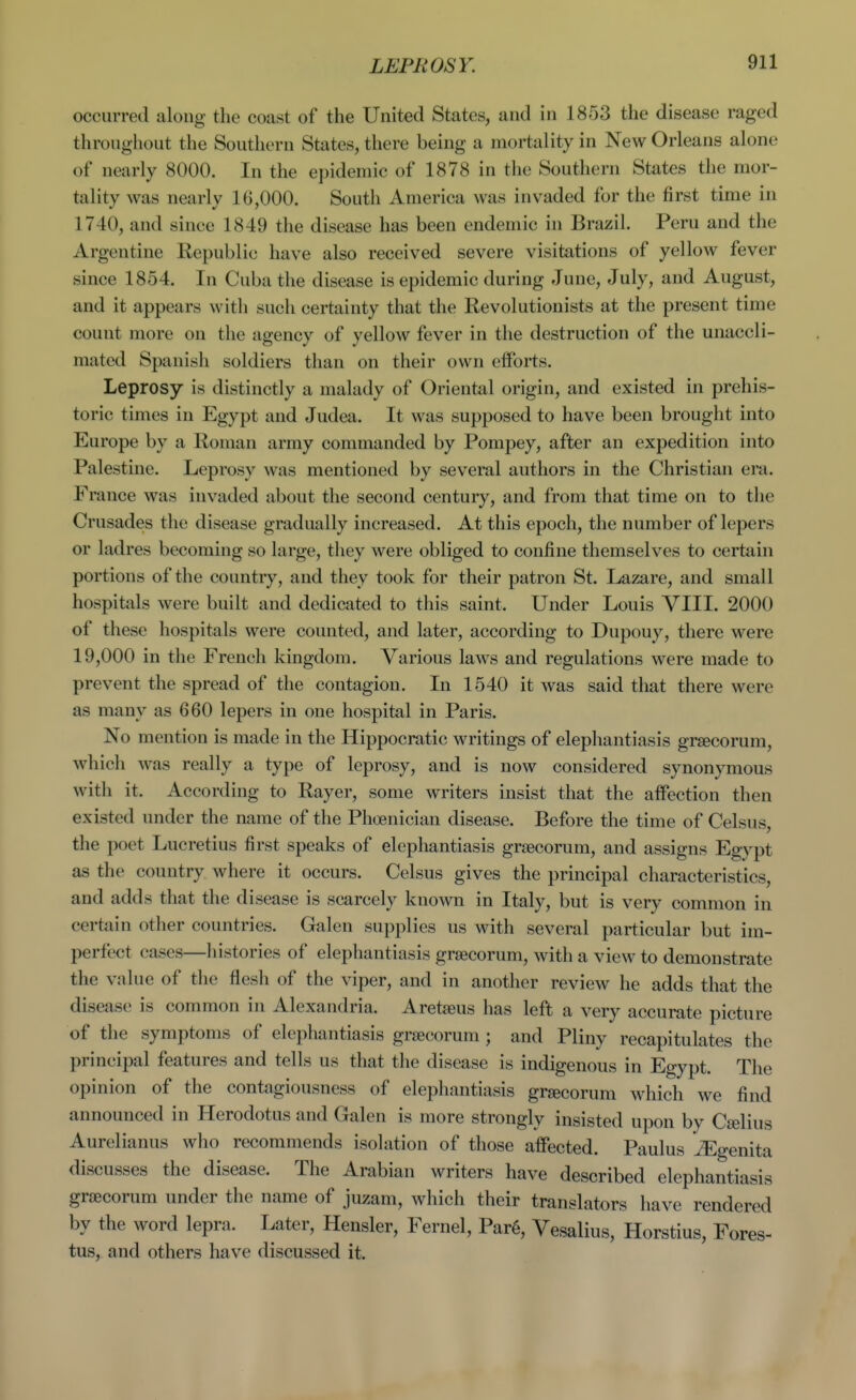 LEPROSY. occurred along the coast of the United States, and in 1853 the disease raged throughout the Soutlioru States, there being a mortality in New Orleans alone of nearly 8000. In the epidemic of 1878 in the Southern States the mor- tality was nearly 16,000. South America was invaded for the first time in 1740, and since 1849 the disease has been endemic in Brazil. Peru and the Argentine Republic have also received severe visitations of yellow fever since 1854. In Cuba the disease is epidemic during June, July, and August, and it appears with such certainty that the Revolutionists at the present time count more on the agency of yellow fever in the destruction of the unaccli- mated Spanish soldiers than on their own efforts. Leprosy is distinctly a malady of Oriental origin, and existed in prehis- toric times in Egypt and Judea. It was supposed to have been brought into Europe by a Roman army commanded by Pompey, after an expedition into Palestine. Leprosy was mentioned by several authors in the Christian era. France was invaded about the second century, and from that time on to the Crusades the disease gradually increased. At this epoch, the number of lepers or ladres becoming so large, they were obliged to confine themselves to certain portions of the country, and they took for their patron St. Lazare, and small hospitals were built and dedicated to this saint. Under Louis VIII. 2000 of these hospitals were counted, and later, according to Dupouy, there were 19,000 in the French kingdom. Various laws and regulations were made to prevent the spread of the contagion. In 1540 it was said that there were as many as 660 lepers in one hospital in Paris. No mention is made in the Hippocratic writings of elephantiasis grsecorum, which was really a type of leprosy, and is now considered synonymous with it. According to Rayer, some writers insist that the affection then existed under the name of the Phoenician disease. Before the time of Celsus, the poet Lucretius first speaks of elephantiasis grjBcorum, and assigns Egypt as the country where it occurs. Celsus gives the principal characteristics, and adds that the disease is scarcely known in Italy, but is very common in certain other countries. Galen supplies us with several particular but im- perfect cases—liistories of elephantiasis grsecorum, with a view to demonstrate the value of the flesh of the viper, and in another review he adds that the disease is common in Alexandria. Aretaeus has left a very accurate picture of the symptoms of elephantiasis grsecorum ; and Pliny recapitulates the principal features and tells us that the disease is indigenous in Egypt. The opinion of the contagiousness of elephantiasis gr£ecorum which we find announced in Herodotus and Galen is more strongly insisted upon by Cselius Aurelianus who recommends isolation of those affected. Paulus ^genita discusses the disease. The Arabian writers have described elephantiasis grsecorum under the name of juzam, which their translators have rendered by the word lepra. Later, Hensler, Fernel, Par6, Vesalius, Horstius, Fores- tus, and others have discussed it.