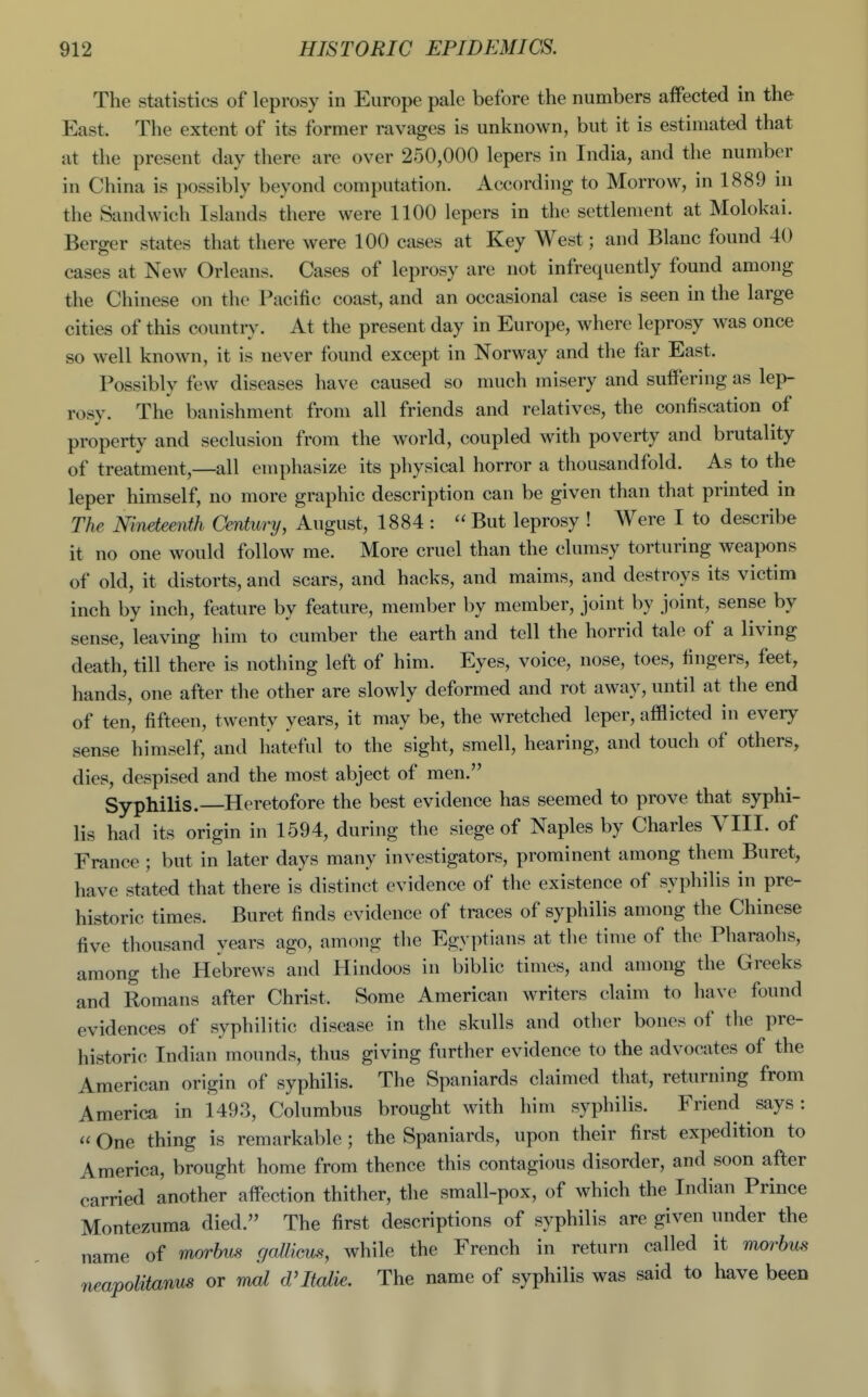 The statistics of leprosy in Europe pale before the numbers affected in the East. The extent of its former ravages is unknown, but it is estimated that at the present day there are over 250,000 lepers in India, and the number in China is possibly beyond computation. According to Morrow, in 1889 in the Sandwich Islands there were 1100 lepers in the settlement at Molokai. Berger states that there were 100 cases at Key West; and Blanc found 40 cases at New Orleans. Cases of leprosy are not infrequently found among the Chinese on the Pacific coast, and an occasional case is seen in the large cities of this country. At the present day in Europe, where leprosy was once so well known, it is never found except in Norway and the far East. Possibly few diseases have caused so much misery and suffering as lep- rosy. The banishment from all friends and relatives, the confiscation of property and seclusion from the world, coupled with poverty and brutality of treatment,—all emphasize its physical horror a thousandfold. As to the leper himself, no more graphic description can be given than that printed in The Nineteenth Century, August, 1884 :  But leprosy ! Were I to describe it no one would follow me. More cruel than the clumsy torturing weapons of old, it distorts, and scars, and hacks, and maims, and destroys its victim inch by inch, feature by feature, member by member, joint by joint, sense by sense, leaving him to cumber the earth and tell the horrid tale of a living death, till there is nothing left of him. Eyes, voice, nose, toes, fingers, feet, hands, one after the other are slowly deformed and rot away, until at the end of ten, fifteen, twenty years, it may be, the wretched leper, afflicted in every sense himself, and hateful to the sight, smell, hearing, and touch of others, dies, despised and the most abject of men. Syphilis. Heretofore the best evidence has seemed to prove that syphi- lis had its origin in 1594, during the siege of Naples by Charles VIII. of France ; but in later days many investigators, prominent among them Buret, have stated that there is distinct evidence of the existence of syphilis in pre- historic times. Buret finds evidence of traces of syphilis among the Chinese five thousand years ago, among the Egyptians at the time of the Pharaohs, among the Hebrews and Hindoos in biblic times, and among the Greeks and Romans after Christ. Some American Avriters claim to have found evidences of syphilitic disease in the skulls and other bones of tlie pre- historic Indian mounds, thus giving further evidence to the advocates of the American origin of syphilis. The Spaniards claimed that, returning from America in 1493, Columbus brought with him syphilis. Friend says:  One thing is remarkable ; the Spaniards, upon their first expedition to America, brought home from thence this contagious disorder, and soon after carried another affection thither, the small-pox, of which the Indian Prince Montezuma died. The first descriptions of syphilis are given under the name of morbus goMicm, while the French in return called it morbus neapolitanns or mcd d'ltalie. The name of syphilis was said to have been