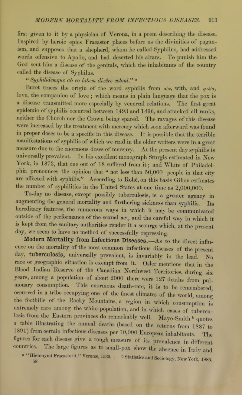 first given to it by a physician of Verona, in a poem describing the disease. Inspired by heroic epics Fracastor places before us the divinities of pagan- ism, and supposes that a shepherd, whom he called Syphilus, had addressed words offensive to Apollo, and had deserted his altars. To punish him the God sent him a disease of the genitals, which the inhabitants of the country called the disease of Syphilus.  SypkUidemque ah eo labem dix^e Goloni. * Buret traces the origin of the word syphilis from ffuv, with, and <pdta, love, the companion of love ; which means in plain language that the pox is a disease transmitted more especially by venereal relations. The first great epidemic of syphilis occurred between 1493 and 1496, and attacked all ranks, neither the Church nor the Crown being spared. The ravages of this disease were increased by the treatment with mercury which soon afterward was found in proper doses to be a specific in this disease. It is possible that the terrible manifestations of syphilis of which we read in the older writers were in a great measure due to the enormous doses of mercury. At the present day syphilis is universally prevalent. In his excellent monograph Sturgis estimated in New York, in 1873, that one out of 18 suifered from it; and White of Philadel- phia pronounces the opinion that  not less than 50,000 people in that city are affected with syphilis. According to RoU, on this basis Gihon estimates the number of syphilitics in the United States at one time as 2,000,000. To-day no disease, except possibly tuberculosis, is a greater agencv in augmenting the general mortality and furthering sickness than syphilis. ' Its hereditary features, the numerous ways in which it may be communicated outside of the performance of the sexual act, and the careful way in which it is kept from the sanitary authorities render it a scourge which, at the present day, we seem to have no method of successfully repressing. Modern Mortality from Infectious Diseases.—As to the direct influ- ence on the mortality of the most common infectious diseases of the present day, tuberculosis, universally prevalent, is invariably in the lead. No race or geographic situation is exempt from it. Osier mentions that in the Blood Indian Keserve of the Canadian Northwest Territories, during six years, among a population of about 2000 there were 127 deaths from pul- monary consumption. This enormous death-rate, it is to be remembered occurred in a tribe occupying one of the finest climates of the world, among the foothills of the Eocky Mountains, a region in which consumption is extremely rare among the white population, and in which cases of tubercu- losis from the Eastern provinces do remarkably well. Mayo-Smith quotes a table illustrating the annual deaths (based on the returns from 1887 to 1891) from certain infectious diseases per 10,000 European inhabitants. The figures for each disease give a rough measure of its prevalence in different countries. The large figures as tx) small-pox show the absence in Italy and a HieronymiFracastorii, Veron«e,1530. » statistics and Sociology, New York, 1885.