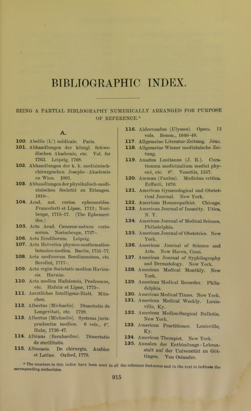 BTBLTOGRAPHIC INDEX. BEING A PARTIAL BIBLIOGRAPHY NUMERICALLY ARRANGED FOR PURPOSE OF REFERENCE.* A. 100. Abeille (L') m^dicale. Paris. 101. Abhandlungen der konigl. Schwe- dischen Akademie, etc. Vol. for 1763. Leipzig, 1768. 102. Abhandlungen der k. k. medizinisoh- chirurgischen Josephs - Akademie zu Wieu. 1801. 103. Abhandlungen der physikalisch-niedi- zinischen Societat zu Erlaugen. 1810-. 104. Acad. nat. curios, ephemerides. Francofurti et Lipsse, 1712 ; Nori- bergse, 1715-17. (The Ephemeri- des.) 105. Acta. Acad. Csesarese-natura; curio- sornm. Norimbergse, 1727-. 106. Acta Eruditorum. Leipzig. 107. Acta Helvetica physico-mathematico- botanico-medica. Basila>, 1751-77. 108. Acta medicorum Berolinensium, etc. Berolini, 1717-. 109. Acta regife Societatis medicae Havien- sis. Havnife. 110. Acta medica Hafniensia, Prodromus, etc. Hafniae et Lipsse, 1775-. 111. Aerztliches Intel!igenz-Blatt. Mlin- chen. 112. Albertus (Michaelis). Dissertatio de Longevitati, etc. 1728. 113. Albertus (Michaelis). Systema juris- prudentiae medicjc. 6 vols., 4°. Halae, 1736-47. 114. Albinus (Bernhardus). Dissertatio de sterilitatis. 115. Albuca»sis. De chirurgia. Arabice et Latine. Oxford, 1778. 116 117. 118. 119 120. 121. 122. 123. 124. 125. 126. 127. 128. 129. 130. 131. 132. 133. 134. 135. Aldrovandus (Ulysses). Opera. 13 vols. Bonon., 1646-48. AUgemeine Literatur-Zeitung. Jena. AUgemeine Wiener raedizinlsche Zei- tung. Amatus Lusitanus (J. R.). Cura- tionum raedicinalium medici phy- sici, etc. 8°. Venetiis, 1557. Amman (Paulus). Medicina critica. ErflFurti, 1670. American Gynaecological and Obstet- rical Journal. New York. American Homoeopathist. Chicago. American Journal of Insanity. Utica, N. Y. American Journal of Medical Science. Philadelphia. American Journal of Obstetrics. New York. American Journal of Science and Arts. Nev? Haven, Conn. American Journal of Syphilography and Dermatology. New York. American Medical Monthly. New York. American Medical Recorder. Phila- delphia. American Medical Times. New York. American Medical Weekly. Louis- ville, Ky. American Medico-Surgical Bulletin. New York. American Practitioner. Louisville, Ky. American Therapist. New York. Annalen der Entbindungs-Lehran- stalt auf der Universitat z,u Got- tingen. Von Osiander. * The numbers in this index have been used in all the reference foot-notes and in the text to indicate the corresponding authorities.