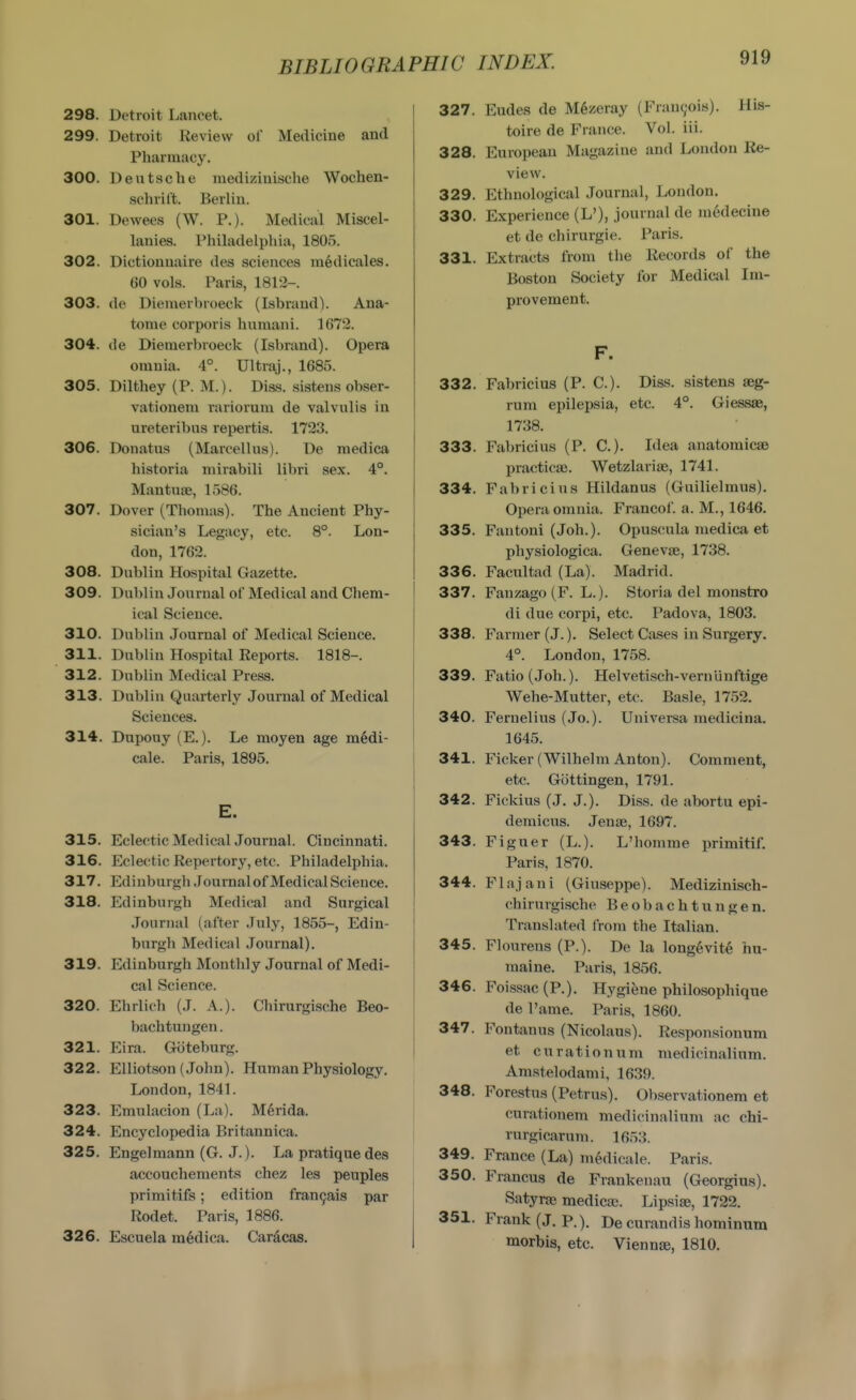 298. Detroit Lancet. 299. Detroit Review of Medicine and Pharmacy. 300. Deutsche medizinische Wochen- sclirilt. Berlin. 301. Dewees (W. P.). Medical Miscel- lanies. Philadelphia, 1805. 302. Dictionuaire des sciences medicales. 60 vols. Paris, 1812-. 303. de Diemerbroeck (Isbrand). Ana- tome corporis huraani. 1672. 304. de Diemerbroeck (Isbrand). Opera omnia. 4°. Ultraj., 1685. 305. Dilthey (P. M.). Diss, sistens obser- vationem rariorum de valvulis in ureteribns repertis. 1723. 306. Donatns (Marcellus). De medica historia niirabili libri sex. 4°. Mantuse, 1586. 307. Dover (Thomas). The Ancient Phy- sician's Legacy, etc. 8°. Lon- don, 1762. 308. Dublin Hospital Gazette. 309. Dublin Journal of Medical and Chem- ical Science. 310. Dublin Journal of Medical Science. 311. Dublin Hospital Reports. 1818-. 312. Dublin Medical Press. 313. Dublin Quarterly Journal of Medical i Sciences. i 314. Dupouy (E.). Le moyen age m6di- i cale. Paris, 1895. E. 315. Eclectic Medical Journal. Cincinnati. 316. Eclectic Repertory, etc. Philadelphia. 317. Edinburgh .lournal of Medical Science. 318. Edinburgh Medical and Surgical .Journal (after July, 1855-, Edin- burgh Medical .Journal). 319. Edinburgh Monthly Journal of Medi- cal Science. 320. Ehrlich (J. A.). Chirurgische Beo- bachtungen. 321. Eira. Giiteburg. 322. EUiotson (John). Human Physiology. London, 1841. 323. Emulacion (La). Merida. j 324. Encyclopedia Britannica. 325. Engelmann (G. J.). La pratique des accouchements chez les peuples primitifs; edition fran9ais par Rodet. Paris, 1886. 326. Escuela medica. Cardcas. 327. Eudes de M6zeray (Fran9ois). His- toire de France. Vol. iii. 328. European Magazine and London Re- view. 329. Ethnological Journal, London. 330. Experience (L'), journal de medecine at de chirurgie. Paris. 331. Extracts from the Records of the Boston Society for Medical Im- provement. F. 332. Fabricius (P. C). Diss, sistens seg- rum epilepsia, etc. 4°. Giessae, 1738. 333. Fabricius (P. C). Idea anatoraicsB practicse. Wetzlarise, 1741. 334. Fabricius Hildanus (Guilielmus). Opera omnia. Francof. a. M., 1646. 335. Fantoni (Joh.). Opuscula medica et physiologica. Geneva?, 1738. 336. Facultad (La). Madrid. 337. Fauzago (F. L.). Storia del monstro di due corpi, etc. Padova, 1803. 338. Farmer (J.). Select Cases in Surgery. 4°. London, 1758. 339. Fatio(Joh.). Helvetisch-vernunftige Wehe-Mutter, etc. Basle, 1752. 340. Feruelius (Jo.). Universa medicina. 1645. 341. Ficker (Wilhelm Anton). Comment, etc. Gottingen, 1791. 342. Fickius (J. J.). Diss, de abortu epi- demicus. Jenae, 1697. 343. Figuer (L.). L'homme jmmitif. Paris, 1870. 344. Flajani (Giuseppe). Medizinisch- chirurgische Beobachtungen. Translated from the Italian. 345. Flourens (P.). De la long6vit6 hu- raaine. Paris, 1856. 346. Foissac(P.). Hygiene philosophique de I'ame. Paris, 1860. 347. Fontanus (Nicolaus). Reaponsionum et c u r at i o n u m medicinalinm. Amstelodami, 1639. 348. Forestus (Petrus). Observationem et curationem medicinalinm ac chi- rurgicixrum. 1653. 349. France (La) medicale. Paris. 350. Francus de Frankenau (Georgius). Satyne medica;. Lipsise, 1722. 351. Frank (J. p.). De curandis hominnm morbis, etc. Viennse, 1810.