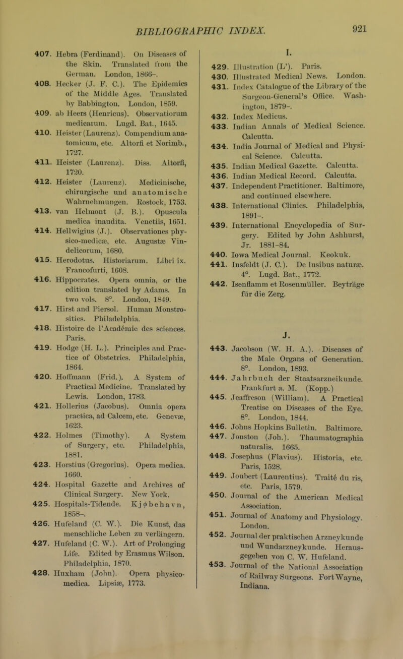 407. Hebra (Ferdinand). On Diseases of the Skin. Translated lioni the German. London, 1866-. 408. Heoker (J. F. C). The Epidemics of the Middle Ages. Translated by Babbiugton. London, 1859. 409. ah Heers (Henricus). Observatiorum medicarum. Lugd. Bat., 1645. 410. Heister (Laurenz). Compendium ana- tomicuni, etc. Altorti et Norimb., 1727. 411. Heister (Laurenz). Diss. Altorfi, 1720. 412. Heister (Laurenz). Medicinische, chirurgische und anatomische Wahrnehmungen. Rostock, 1753. 413. van Helmout (J. B.). Opuscnla medica inaudita. Veuetiis, 1651. 414. Hellwigius (J.). Observationes phy- sico-medicse, etc. Augustas Vin- delicorum, 1680. 415. Herodotus. Historiarum. Libri ix. Francofurti, 1608. 416. Hippocrates. Opera omnia, or the edition translated by Adams. In two vols. 8°. London, 1849. 417. Hirst and Piersol. Human Monstro- sities. Philadelphia. 438. Histoire de PAcad6mie des sciences. Paris. 419. Hotlge (H. L.). Principles and Prac- tice of Obstetrics. Philadelphia, 1864. 420. Hoffmann (Frid.). A System of Practical Medicine. Translated by Lewis. London, 1783. 421. Hollerius (Jacobus). Omnia opera ])racfeicix, ad Calcem, etc. Genevae, 1623. 422. Holmes (Timothy). A System of Surgery, etc. Philadelphia, 1881. 423. Horstius (Gregorius). Opera medica. 1660. 424. Hospital Gazette and Archives of Clinical Surgery. New York. 425. Hospitals-Tidende. Kj^>behavn, 1858-. 426. Hufeland (C. W.). Die Kunst, das menschliche Leben zu verlangern. 427. Hufeland (C. W.). Art of Prolonging Life. Edited by Erasmus Wilson. Philadelphia, 1870. 428. Huxham (John). Opera physico- medica. Lipsise, 1773. I. 429. Illustration (L'). Paris. 430. Illustrated Medical News. London. 431. Index Catalogue of the Library of the Surgeon-General's Office. Wash- ington, 1879-. 432. Index Medicus. 433. Indian Annals of Medical Science. Calcutta. 434. India Journal of Medical and Physi- cal Science. Calcutta. 435. Indian Medical Gazette. Calcutta. 436. Indian Medical Record. Calcutta. 437. Independent Practitioner. Baltimore, and continued elsewhere. 438. International Clinics. Philadelphia, 1891-. 439. International Encyclopedia of Sur- gery. Edited by John Ashhurst, Jr. 1881-84. 440. Iowa Medical Journal. Keokuk. 441. Insfeldt (J. C). De lusibus naturae. 4°. Lugd. Bat., 1772. 442. Isenflamm et Rosenmliller. Beytrage fiir die Zerg. J. 443. Jacobson (W. H. A.). Diseases of the Male Organs of Generation. 8°. London, 1893. 444. Jahrbuch der Staatsarzneikunde. Frankfurt a. M. (Kopp.) 445. Jeaffresou (William). A Practical Treatise on Diseas&s of the Eye. 8°. London, 1844. 446. Johns Hopkins Bulletin. Baltimore. 447. Jonston (Job.). Thaumatographia naturalis. 1665. 448. Josephus (Flavins). Historia, etc. Paris, 1528. 449. Joubert (Laurentius). Trait6 du ris, etc. Paris, 1579. 450. Journal of the American Medical Association. 451. Journal of Anatomy and Physiology. London. 452. Journal der praktischen Arzneykunde und Wundarzneykunde. Heraus- gegeben von C. W. Hufeland. 453. Journal of the National Association of Railway Surgeons. Fort Wayne, Indiana.