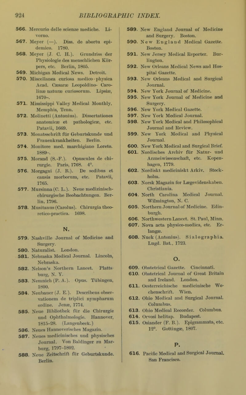 566. Mercuric delle scienze mediche. Li- voruo. 567. Meyer (—). Diss, de abortu epi- deiuico. 1780. 568. Meyer (J. C. H.). Gruudriss der Physiologie des meuschlicheii Kor- pers, etc. Berliu, 1805. 569. Michigan Medical News. Detroit. 570. Miscellaueti curiosa medico-physica Acad. Csesara; Leopoldino- Caro- linaj naturae curiosoruni. Lipsia;, 1670-. 571. Mississippi Valley Medical Monthly. Memphis, Teun. 572. Moliuetti (Antouius). Dissertatioues anatomicse et pathologicae, etc. Patavii, 1669. 573. Monatsschrift fur Gehurtskunde und Fraueukrankheiteu. Berlin. 574. Mouitore med. marchigiano Loreto. 1889-. 575. Morand (S.-F.). Opuscules de chi- rurgie. Paris, 1768. 4°. 576. Morgagni (.T. B.). De sedibus et causis morborum, etc. Patavii, 1765. 577. Mursinna (C. L.). Neue niedizinisch- chirurgische Beobachtungen. Ber- lin, 1796. 578. Musitanus (Carolus). Chirurgia theo- retico-practica. 1698. N. 579. Nashville Journal of Medicine and Surgery. 580. Naturalist. London. 581. Nebraska Medical Journal. Lincoln, Nebraska. 582. Nelson's Northern Lancet. Platts- burg, N. Y. 583. Nemnich (P. A.). Opus. Tubingen, 1800. 584. Neubauer (J. E.). Describens obser- vationem de triplici nympharum ordine. Jenae, 1774. 585. Neue Bibliothek fiir die Chirurgie xiud Ophthalmologic. Hannover, 1815-28. (Langenbeck.) 586. Neues Hannoverisches Magazin. 587. Neues medicinisches und physisches Journal. Von Baldinger zu Mar- burg, 1797-1802. 588. Neue Zeitschrift fiir Geburtskunde. Berlin. 589. New England Journal of Medicine and Surgery. Boston. 590. New England Medical Gazette. Boston. 591. New Jersey Medical Reporter. Bur- lington. 592. New Orleans Medical News and Hos- pital Gazette. 593. New Orleans Medical and Surgical Journal. 594. New York Journal of Medicine. 595. New York Journal of Medicine and Surgerjf. 596. New York Medical Gazette. 597. New York Medical Journal. 598. New York Medical and Philosophical Journal and Review. 599. New York Medical and Physical Journal. 600. New York Medical and Surgical Brief. 601. Nordisches Archiv fiir Natur- und Arzneiwissenschaft, etc. Kopen- bagen, 1779. 602. Nordiskt mediciniskt Arkiv, Stock- holm. 603. Norsk Magazin for Laegevidenskaben. Christiania. 604. North Carolina Medical Journal. Wilmington, N. C. 605. Northern Journal of Medicine. Edin- burgh. 606. Northwestern Lancet. St. Paul, Minn. 607. Nova acta physico-medica, etc. Er- langae. 608. Nuck (Antonius). Sialographia. Lugd. Bat., 1723. O. 609. Obstetrical Gazette. Cincinnati. 610. Obstetrical Journal of Great Britain and Ireland. London. 611. Oesterreichische medicinische Wo- chenschrift. Wien. 612. Ohio Medical and Surgical Journal. Columbus. 613. Ohio Medical Recorder. Columbus. 614. Orvosi helitap. Budapest. 615. Osiander (F. B.). Epigrammata, etc. 12°. Gottingae, 1807. P. 616. Pacific Medical and Surgical Journal. San Francisco.