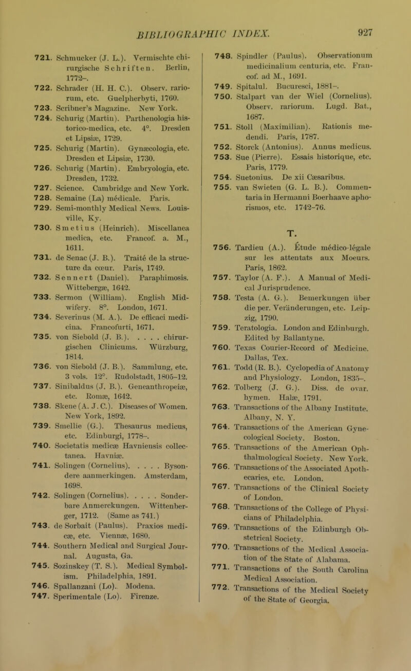 721. Schmucker (J. L.). Vermisclite chi- rurgische Schrifteii. Berlin, 1772-. 722. Schrader (H. H. C). Observ. rario- ruin, etc. Guelpherbyti, 1760. 723. Scribner's Magazine. New York. 724. Schurig (Martin). Partheuologia bis- torico-medica, etc. 4°. Dresden et Lipsiae, 1729. 725. Schurig (Martin). Gynaecologia, etc. Dresden et Lipsia>, 1730. 726. Schurig (Martin). Euibryologia, etc. Dresden, 1732. 727. Science. Cambridge and New York. 728. Semaine (La) modicale. Paris. 729. Serai-monthly Medical News. Louis- ville, Ky. 730. Smetius (Heinrich). Miscellanea medica, etc. Francof. a. M., 1611. 731. de Senac (J. B.). Traite de la struc- ture da coeur. Paris, 1749. 732. Sennert (Daniel). Paraphimosis. Wittebergse, 1642. 733. Sermon (William). English Mid- wifery. 8°. London, 1671. 734. Severinus (M. A.). De efficaci medi- cina. Francolurti, 1671. 735. von Siebold (J. B.) chirur- gischen Clinicums. Wurzburg, 1814. 736. von Siebold (J. B.). Sammlung, etc. 3 vols. 12°. Rudolstadt, 1805-12. 737. Sinibaldus (.L B.). Geneanthropeiae, etc. Konise, 1642. 738. Skene (A. .I.e.). Diseases of Women. New York, 1892. 739. Smellie (G.). Thesaurus medicus, etc. Edinburgi, 1778-. 740. Societatis raedicae Havniensis collec- tanea. Havnise. 741. Solingen (Cornelius) Byson- dere aanmerkiugen. Amsterdam, 1698. 742. Solingen (Cornelius) Sonder- bare Anmerckungen. Wittenber- ger, 1712. (Same as 741.) 743. de Sorbait (Paulus). Praxios medi- cse, etc. ViennsB. 1680. 744. Southern Medical and Surgical Jour- nal. Augusfci, Ga. 745. Sozinskey (T. S.). Medical Symbol- ism. Philadelphia, 1891. 746. Spallanzani (Lo). Modena. 747. Sperimentale (Lo). Firenze. 748. Spindler (Paulus). Observationum medicinalium ceuturia, etc. Fran- cof. ad M., 1691. 749. Spitalul. Bucuresci, 1881-. 750. Stalpart van der Wiel (Cornelius). Observ. rariorum. Lugd. Bat., 1687. 751. StoU (Maximilian). Kationis me- dendi. Paris, 1787. 752. Storck (Antouius). Annus medicus. 753. Sue (Pierre). Essais historique, etc. Paris, 1779. 754. Suetouius. De xii Caesaribus. 755. van Swieten (G. L. B.). Commen- tariain Hermanni Boerhaave apho- rismos, etc. 1742-76. T. 756. Tardieu (A.). Etude mMico-legale sur les attentats aux Moeurs. Paris, 1862. 757. Taylor (A. F.). A Manual of Medi- cal Jurisprudence. 758. Testa (A. G.). Bemerkungen liber die per. Veranderungen, etc Leip- zig, 1790. 759. Teratologia. London and Edinburgh. Edited by Ballantj-ne. 760. Texas Courier-Record of Medicine. Dallas, Tex. 761. Todd(R. B.). Cyclopedia of Anatomy and Physiology. London, 1835-. 762. Tolberg (J. G.). Diss, de ovar. hymen. Halaj, 1791. 763. Transactions of the Albany Institute. Albany, N. Y. 764. Transactions of the American Gyne- cological Society. Boston. 765. Transactions of the American Oph- thalmological Society. New York. 766. Transactions of the Associated Apoth- ecaries, etc. London. 767. Transactions of the Clinical Society of London. 768. Transactions of the College of Physi- cians of Philadelphia. 769. Transactions of the Edinburgh Ob- stetrical Society. 770. Transactions of the Medical Associa- tion of the State of Alabama. 771. Transactions of the South Carolina Medical Association. 772. Transactions of the Medical Society of the State of Georgia.