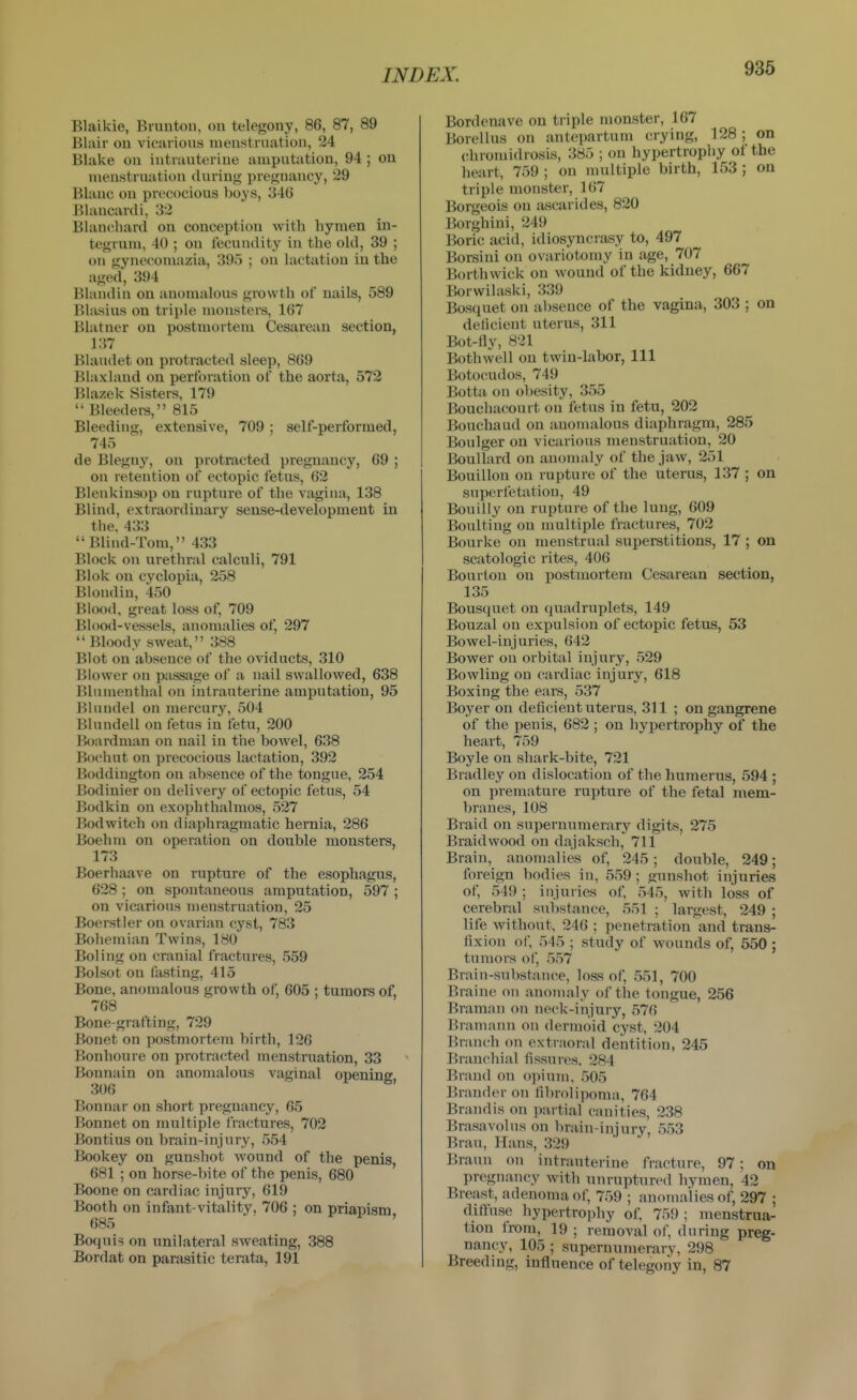 Blaikie, Bruutoii, ou telegony, 86, 87, 89 Blair on vicarious nieustrnation, 24 Blake ou iutrauterine amputation, 94 ; ou nieustrnation during pregnancy, 29 Blanc on precocious boys, 346 Blaucanli, 32 Blancliard on conception with hymen in- tegrum, 40 ; ou fecundity in the old, 39 ; on gynecomazia, 395 ; ou lactation in the aged, 394 Blaudiu on anomalous growth of nails, 589 Blasius on triple monsters, 167 Blatner on postmortem Cesarean section, 137 Biaudet on protracted sleep, 869 Blaxland on perforation of the aorta, 572 Blazek Sisters, 179  Bleeders, 815 Bleeding, extensive, 709; self-performed, 745 de Blegny, on protracted pregnancy, 69 ; ou retention of ectopic fetus, 62 Blenkinsop on rupture of the vagina, 138 Blind, extraordinary sense-development in the. 433 Blind-Tom, 433 Block ou urethral calculi, 791 Blok on cyclopia, 258 Blondin, 450 Blood, great loss of, 709 Blood-vessels, anomalies of, 297 Bloody sweat, 388 Blot ou absence of the oviducts, 310 Blower ou passage of a nail swallowed, 638 Blumenthal on iutrauterine amputation, 95 Bluudel on mercury, 504 Blundell on fetus in fetu, 200 Boardnian ou nail iu the bowel, 638 Boeiuit on precocious lactation, 392 Boddiugton on absence of the tongue, 254 Bodinier on delivery of ectopic fetus, 54 Bodkin ou exophthalmos, 527 Bodwitch on diaphragmatic hernia, 286 Boehm on operation on double monsters, 173 Boerhaave on rupture of the esophagus, 628 ; on spontaneous amputation, 597 ; on vicarious menstruation, 25 Boerstler on ovarian cyst, 783 Bohemian Twins, 180 Boling on cranial fractures, 559 Bolsot on fasting, 415 Bone, anomalous growth of, 605 ; tumors of, 768 Bone-grafting, 729 Bonet on postmortem birth, 126 Bonhoure on protracted menstruation, 33 Bonnain on anomalous vaginal opening 306 ' Bonnar on short pregnancy, 65 Bonnet on multiple fractures, 702 Bontius on brain-injury, 554 Bookey on gunshot wound of the penis, 681 ; on horse-bite of the penis, 680 Boone on cardiac injury, 619 Booth on infant-vitality, 706 ; on priapism 685 ' Boqui^ on unilateral sweating, 388 Bordat on parasitic terata, 191 Bordenave on triple monster, 167 Borellus on antepartum crying, 128; on chromidrosis, 385 ; ou hypertropliy ol the heart, 759 ; on multiple birth, 153 ; on triple monster, 167 Borgeois ou ascarides, 820 Borghini, 249 Boric acid, idiosyncrasy to, 497 Borsini ou ovariotomy in age, 707 Borthwick on wound of the kidney, 667 Borwilaski, 339 Bosquet ou absence of the vagina, 303 ; on deticient uterus, 311 Bot-fly, 821 Bothwell on twin-labor. 111 Botocudos, 749 Botta on obesity, 355 Bouchacourt on fetus in fetu, 202 Bouchaud on anomalous diaphragm, 285 Boulger on vicarious menstruation, 20 BouUard on anomaly of the jaw, 251 Bouillon on rupture of the uterus, 137 ; on superfetatiou, 49 Bouilly ou rupture of the lung, 609 Boulting on multiple fractures, 702 Bourke on menstrual superstitions, 17 ; on scatologic rites, 406 Bourton on postmortem Cesarean section, 135 Bousquet on quadruplets, 149 Bouzal ou expulsion of ectopic fetus, 53 Bowel-injuries, 642 Bower ou orbital injury, 529 Bowling ou cardiac injury, 618 Boxing the ears, 537 Boyer on deficient uterus, 311 ; on gangrene of the penis, 682 ; on hyijertrophy of the heart, 759 Boyle on shark-bite, 721 Bradley on dislocation of the humerus, 594 ; on premature rupture of the fetal mem- branes, 108 Braid on supernumerary digits, 275 Braidwood on dajaksch, 711 Brain, anomalies of, 245; double, 249; foreign bodies iu, 559 ; gunshot injuries of, 549 ; injuries of, 545, with loss of cerebral substance, 551 ; largest, 249 ; life without, 246 ; penetration and trans- fixiou of, 545 ; study of wounds of, 550 ; tumors of, 557 Brain-substance, loss of, 551, 700 Braino ou anonuily of the tougue, 256 Braman on neck-injury, 576 Braniaun ou dermoid cyst, 204 Branch ()n extraoral dentition, 245 Branchial fissures. 284 Brand on opium, 505 Brander on fibrolipoma, 764 Brandis on partial canities, 238 Brasavolus ou brain-injury, 553 Bran, Haus, 329 Braun ou intrauterine fracture, 97; on pregnancy with unruptured hymen, 42 Breast, adenoma of, 759 ; anomalies of, 297 ; diffuse hypertrophy of, 759 ; nienstrua- tion from, 19 ; removal of, during preg- nancy, 105 ; supernumerary, 298 Breeding, influence of telegony in, 87