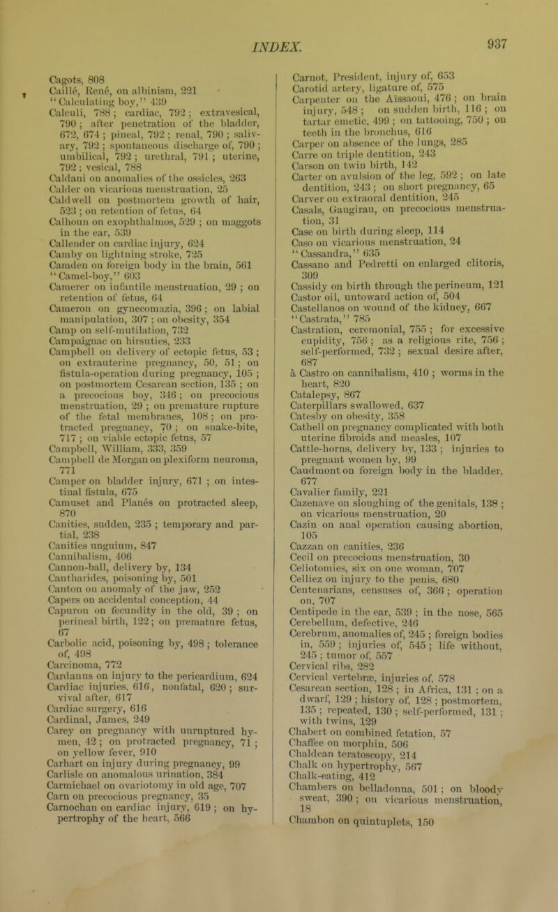 Cagots, 808 Caille, Kent», on albinism, 221 Calculating boy, 4:35) Calculi, 788; cardiac, 792 ; extravesical, 790 ; after penetration of tiie bladder, 672, 674 ; pineal, 792 ; renal, 790 ; saliv- ary, 792 ; spontaneons discharge of, 790 ; umbilical, 792 ; urethral, 791 ; uterine, 792; vesical, 788 Caldani on anomalies of the ossicles, 263 Calder on vicarious menstruation, 25 Caldwell on postmortem growth of hair, 523 ; on retention of fetus, (54 Calhoun on exophthalmos, 529 ; on maggots in the ear, 5139 Callender on cardiac injury, 624 Camby on lightning stroke, 725 Camden on tbrei<>n body in the brain, 561 Camel-boy, 603 Camerer on infantile menstruation, 29 ; on retention of fetus, 64 Cameron on gynecomazia, 396 ; on labial manipulation, 307 ; on obesitj', 354 Camp on self-mutilation, 732 Campaignac on hirsuties, 233 Campbell on delivery of ectopic fetus, 53 ; on extrauterine pregn;incy, 50, 51 ; on fistula-operation during pregnancy, 105 ; on postmortem Cesarean section, 135 ; on a precocious boy, 346; on precocious menstruation, 29 ; on premature rupture of the fetal membranes, 108 ; on pro- tracted pregnancy, 70 ; on snake-bite, 717 ; on vi;il)le ectopic fetus, 57 Campbell, William, 333, 359 Campbell de Morgan on plexiform neuroma, 771 Camper on bladder injury, 671 ; on intes- tinal fistula, 675 Camuset and Planes on protracted sleep, 870 Canities, sudden, 235 ; temporary and par- tial, 238 Canities unguium, 847 Cannibalism, 406 Cannon-ball, delivery by, 134 Cantharides, poisoning by, 501 Canton on anomaly of the jaw, 252 Capers on accidental conception, 44 Capuron on fecundity in the old, 39 ; on perineal birth, 122; on premature fetus, 67 CarboIi(! acid, poisoning by, 498 ; tolerance of, 498 Carcinoma, 772 Cardanus on injury to the pericardium, 624 Cardiac injuries. 616, nonfatal, 620; sur- vival after, 617 Cardiac surgery, 616 Cardinal, James, 249 Carey on pregnancy with unruptured hy- men, 42 ; on protracted pregnancy, 71 ; on yellow fever, 910 Carhart on injury during pregnancy, 99 Carlisle on anomalous urination, 384 Carmichael on ovariotomy in old age, 707 Cam on precocious pregnancy, 35 Carnochan on cardiac injury, 619 ; on hy- pertrophy of the heart, 566 Carnot, President, injury of, 653 Carotid artery, ligature of, 575 Car|)enter on the Aissaoui, 476 ; on brain injury, 548 ; on sudden birth, 116 ; on tartar emetic, 499 ; on tattooing, 750 ; on teeth in the bronchus, 616 Carper on absence of the lungs, 285 Carre on triple dentition, 243 Carson on twin birth, 142 Carter on avulsion of the leg, 592 ; on late dentition, 243 ; on short pregnancy, 65 Carver on extraoral dentition, 245 Casals, Gaugirau, on precocious menstrua- tion, 31 Case on birth during sleep, 114 Caso on vicarious menstruation, 24 Cassandra, 635 Cassano and Pedretti on enlarged clitoris, 309 Cassidy on birth through the perineum, 121 Castor oil, untoward action of, 504 Castellanos on wound of the kidney, 667 Castrata, 785 Castration, ceremonial, 755 ; for excessive cupidity, 756 ; as a religious rite, 756 ; self-performed, 732; sexual desire after, 687 t\ Castro on cannibalism, 410 ; worms in the heart, 820 Catalepsy, 867 Caterpillars swallowed, 637 Catesby on obesity, 358 Cathell on pregnancy complicated with both uterine fibroids and measles, 107 Cattle-horns, delivery by, 133 ; injuries to pregnant women by, 99 Caudmonton foreign body in the bladder, 677 Cavalier family, 221 Cazenave on sloughing of the genitals, 138 ; on vicarious menstruation, 20 Cazin on anal operation causing abortion, 105 Cazzan on canities, 236 Cecil on precocious menstruation, 30 Celiotomies, six on one woman, 707 Celliez on injury to the penis. 680 Centenarians, censuses of, 366 ; operation on, 707 Centipede in the ear, 539 ; in the nose, 565 Cerebellum, defective, 246 Cerebrum, anomalies of, 245 ; foreign bodies in, 559; injuries of, 545; life without, 245 ; tumor of, 557 Cervical ribs, 282 Cervical vertebrae, injuries of, 578 Cesarean section, 128 ; in Africa, 131 ; on a dwarf, 129 ; history of, 128 ; postmortem, 135 ; repeated, 130 ; self-performed, 131 ; with twins, 129 Chabert on combined fetation, 57 Chaffee on morphin, 506 Chaldean teratoscopy, 214 Chalk on hypertrophy, 567 Chalk-eating, 412 Chambers on belladonna, 501; on bloodv sweat, 390 ; on vicarious menstruation, 18 Chambon on quintuplets, 150