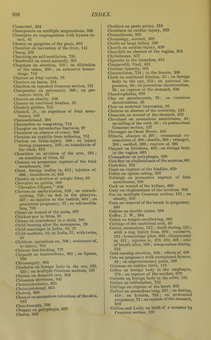 Chamouni, 424 Champenois on multiple amputations, 596 Champion on impregnation with hymen in- tact, 41 Chance on gangrene of the penis, 682 Chandler on laceration of the liver, 141 Chang, 331 Chaiiuing on self-mutihition, 735 Chantreuil on aural anomaly, 261 Chapman on abortion, 110 ; on dilatation of the colon, 288 ; on extensive hemor- rhage, 710 Charcot on fetal variola, 91 Chariere on horns, 224 Charlton, on repeated Cesarean section, 131 Charpentier on polymazia, 300 ; on pre- mature birth, 67 Charriu on obesity, 356 Chasser on combined fetation, 55 Chastity-girdles, 753 Chatard, Jr., on expulsion of fetal mem- branes, 108 Chateaubriand, 304 Chaumeton on wasp-sting, 713 Chaupier on intrauterine fractures, 97 Chaussier on absence of ovary, 309 Chenisse on syphilis from tattooing, 751 Chelius on brain-injury, 548 ; on injury during pregnancy, 102 ; on transfixion of the chest, 610 Cheselden on avulsion of the arm, 591 ; on retention of fetus, 63 Chesney on premature rupture of the fetal membranes, 108 Chest, foreign bodies in, 613 ; injuries of, 606 ; transfixion of, 610 Chester on retention of ectopic fetus, 63 Chevalier on (luiuin, 509 Chevalier Cliquot, 636 Cheverson asphyxiation, 519, on eunuch- making. 756; on fish in the pharynx, 567 ; on injuries to the testicle, 685 ; on precocious pregnancy, 37 ; on self-mutila- tion, 733 Chiari on wound of the aorta, 627 Chicken-pox in fetus, 91 Chiene on ovariotomy in a child, 707 Child-bearing after the menopause, 29 Child-marriages in India, 18, 37 Child-mothers, 34; in India, 37; with twins, 38 Children, operations on, 706 ; resistance of, to injury, 705 Chinese foot-binding, 737 Chipault on laminectomy, 661 ; on lipoma, 766 Chiromegaly, 805 Chisholm on foreign body in the eye, 532, 535 • on multiple Cesarean sections, 131 Chitten on dermoid cyst, 204 Chloasma uterinum, 841 Cholecystectomy, 655 Cholecvstot<miy, 655 Cholera, 908 Chomel on anomalous coloration of the skin, 843 Chondromata, 766 Chopart on polyphagia, 637 Chorea, 853 Chretien on penis pal me, 316 Christison on cardiac injury, 623 Chromidrosis, 385 Chronology, ancient, 368 Chubb on large infant, 349 Church on cardiac injury, 620 Churchill on absence of the vagina, 303 Chylothorax, 657 Cigarette in the bronchus, 615 Cinquevelli, Paul, 451 Circular insanity, 881 Circumcision, 754 ; in the female, 308 Clark on combined letation, 55 ; on foreign body in the eye, 533; on paternal im- pression, 86 ; on precocious menstruation, 30 ; on rupture of the stomach, 630 Claustrophobia, 878 Clay on pseudocyesis, 79; on vicarious menstruation, 26 Clerc on maternal impression, 85 Clericus on absence of the cerebrum, 245 Clements on wound of the stomach, 632 Cleveland on anomalous membranes, 49; on coiling of the cord, 95 ; on postmortem Cesarean section, 137 Clevenger on Oscar Moore. 440 Clitoris, absence of, 307 ; ceremonial cir- cumcision of, 308 ; double, 309 ; enlarged, 308 ; ossified, 309 ; rupture of, 691 Cloquet on fetichism, 402 ; on foreign body in the vagina, 693 Closmadenc on polyphagia, 638 Clot-Bey on elephantiasis of the scrotum,801 Club-foot, 276 Coats on rupture of the bladder, 670 Cobbe on opium-eating, 507 Cobleigh on premature rupture of fetal membranes, 108 Cock on wound of the kidney, 668 Cody on elephantiasis of the scrotum, 802 Coe on multiple Cesarean section, 131 ; on obesity, 358 Coen on removal of the breast in pregnancy, 105 Coeyne on double ureter, 294 Coffey, J. W., 364 Cohen on tongue-swallowing, 565 Coilings of the umbilical cord, 95 Coitus, anomalous, 513 ; death during, 513 ; with a dog, injury from, 692 ; excessive, 512 ; hemorrhage after, 692 ; idiosyncrasy in, 511 ; injuries in, 679, 680, 691 ; odor of breath after, 399 ; temperature during, 512 Cold causing abortion, 109 ; effects of, 430 Cole on pregnancy with unruptured hymen, 42 ; on superiuimerary penis, 198 Coleman on sudden birth, 119 Colles on foreign body in the esophagus, 572 ; on rupture of the urethra, 679 Collette on foreign l)ody in the orbit, 531 Collier on infibulation, 753 Coilings on rupture of the heart, 625 Collins on anomalous lung, 285 ; on fasting, 419 ; on keloids, 764 ; on protracted pregnancy, 72 ; on rupture of the stomach, 629 Collins and Leidy on birth of a monster by Cesarean section, 131