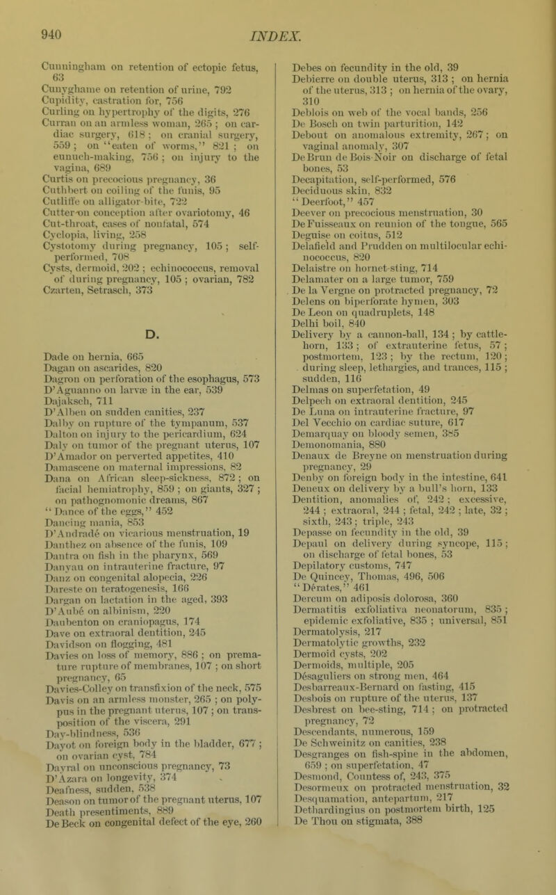 Cuuniughani on retention of ectopic fetus, 63 Cuuyghanie on retention of urine, 792 Cupidity, castration for, 756 Curling on hypertrophy of the digits, 276 Currau on an armless woman, 2G5 ; on car- diac surgery, 618 ; on cranial surgery, 559; on eaten of worms, 821 ; on eunuch-making, 756 ; on injury to the vagina, 689 Curtis oji precocious i)regnancy, 36 Cuthbert on coiling of the funis, 95 Cutlitfe on alligator-bite, 722 Cutter^n conception after ovariotomy, 46 Cut-throat, cases of nonfatal, 574 Cyclopia, living, 258 Cystotomy during pregnancy, 105; self- performed, 708 Cysts, dermoid, 202 ; echinococcus, removal of during pregnancy, 105 ; ovarian, 782 Czarten, Setrasch, 373 D. Dade on hernia, 665 Dagan on ascarides, 820 Dagron on perforation of the esophagus, 573 D'Aguanno on larva; in the ear, 539 Dajaksch, 711 D'Alben on sudden canities, 237 Dalby on rupture of the tympanum, 537 Dalton on injury to the pericardium, 624 Daly on tumor of the pregnant uterus, 107 D'Amador on perverted appetites, 410 Damascene on maternal impressions. 82 Dana on African sleep-sickness, 872; on facial liemiatroj^hy, 859 ; on giants, 327 ; on pathognomonic dreams, 867  Dance of the eggs, 452 Dancing mania, 853 D'Andrade on vicarious menstruation, 19 Danthez on absence of the funis, 109 Dantra on fish in the pharynx, 569 Danyau on intrauterine fracture, 97 Danz on congenital alopecia, 226 Dareste on teratogenesis, 166 Dargan on lactation in the aged, 393 D'Aub6 on albinism, 220 Daubenton on craniopagus, 174 Dave on extraoral dentition, 245 Davidson on flogging, 481 Da vies on loss of memory, 886 ; on prema- ture rupture of membranes, 107 ; on short pregnancy, 65 Davies-Colley on transfixion of the neck, 575 Davis on an armless monster, 265 ; on poly- pus in the pregnant uterus, 107 ; on trans- position of the viscera, 291 Day-blindness, 536 Dayot on foreign body in the ))ladder, 677 ; on ovarian cyst. 784 Davral on unconscious pregnancy, 73 D'Azara on longevity, 374 Deafness, sudden. 538 Deason on tumor of the pregnant uterus, 107 Death presentiments, 889 De Beck on congenital defect of the eye, 260 Debes on fecundity in the old, 39 Debierre on double uterus, 313 ; on hernia of the uterus, 313 ; on hernia of the ovary, 310 Debiois on web of the vocal bands, 256 De Bosch on twin parturition, 142 Debout on anomalous extremity, 267; on vaginal anomaly, 307 DeBruu de Bois Noir on discharge of fetal bones, 53 Decapitation, self-performed, 576 Deciduous skin. 832 Deerlbot, 457 Deever on precocious menstruation, 30 DeFuisseaux on reunion of the tongue, 565 Deguise on coitus, 512 Delafield and Prudden on multilocular echi- nococcus, 820 Delaistre on hornet-sting, 714 Delamater on a large tumor, 759 De la Vergne on protracted pregnancy, 72 Del ens on hi perforate hymen, 303 De Leon on quadruplets, 148 Delhi boil, 840 Delivery by a cannon-ball, 134 ; by cattle- horn, 133 ; of extrauterine fetus, 57 ; postmortem, 123 ; by the rectum, 120; . during sleep, lethargies, and trances, 115 ; sudden, 116 Delmas on superfetation, 49 Delpecb on extraoral dentition, 245 De Luna on intrauterine fracture, 97 Del Vecchio on cardiac suture, 617 Demarquay on bloody semen, 3^5 Demonomania, 880 Denaux de Breyne on menstruation during pregnancy, 29 Denby on I'oreigu body in the intestine, 641 Deneux on deliverj' by a bull's horn, 133 Dentition, anomalies of 242 ; excessive, 244 ; extraoral, 244 ; fetal, 242 ; late, 32 ; sixth, 243 ; triple, 243 Depasse on fecundity in the old, 39 Depaul on delivery during syncope, 115; on discharge of fetal bones, 53 Depilatory customs, 747 De Quincey, Thomas, 496, 506 Derates, 461 Dercum on adijiosis dolorosa, 360 Dermatitis exfoliativa neonatorum, 835 ; epidemic exfoliative, 835 ; universal, 851 Dermatolysis, 217 Dermatolytic growths, 232 Dermoid cysts, 202 Dermoids, multiple, 205 Desaguliers on strong men, 464 Desbarreaux-Bernard on lasting, 415 Desbois on rupture of the uterus, 137 Desbrest on l)ee-sting, 714 ; on protracted pregnancy, 72 Descendants, numerous, 159 De Schweinitz on canities, 238 Desgranges on fish-spine in the abdomen, 659 ; on superfetation, 47 Desmond, Countess of, 243, 375 Desormeux on protracted menstruation, 32 Desquamation, antepartum, 217 Detliardingius on postmortem birth, 125 De Thou on stigmata, 388