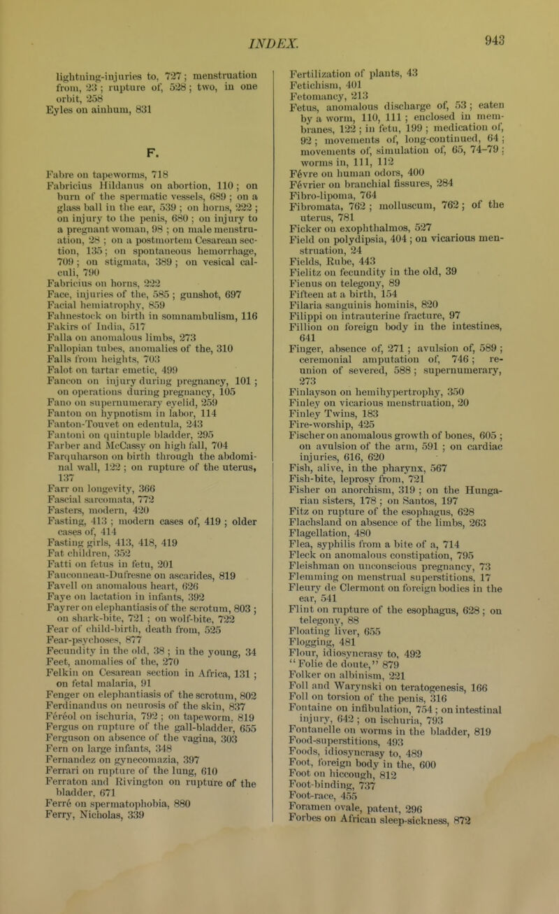 lishtning-injnries to, 727; menstraation from, 23 ; rupture of, 528; two, iu one orbit, 258 Eyles on aiuhum, 831 F. Fabre on tapeworms, 718 Fabricius Hildanus on abortion, 110 ; on burn of the spermatic vessels, 689 ; on a glass ball in the ear, 539 ; on horns, 222 ; on injury to the penis, 680 ; ou injury to a pregnant woman, 98 ; on male menstru- ation, 28 ; on a postmortem Cesarean sec- tion, 135; on spontaneous hemorrhage, 709 ; on stigmata, 389 ; on vesical cal- culi, 790 Fabricius on horns, 222 Face, injuries of the, 585 ; gunshot, 697 Facial hemiatrophy, 859 Fahnestock on birth in somnambulism, 116 Fakirs of India, 517 Falla on anomalous limbs, 273 Fallopian tubes, anomalies of the, 310 Falls from heights, 703 Falot on tartar emetic, 499 Fancon on injury duinng pregnancy, 101; on operations during pregnancy, 105 Fano on supernumerary eyelid, 259 Fautou on hypnotism in labor, 114 Fanton-Touvet on edentula, 243 Fantoui on quintuple bladder, 295 Farber and McCassy on high fall, 704 Farcjuharsou ou birth through the abdomi- nal wall, 122 ; on rupture of the uterus, 137 Farr on longevity, 366 Fascial sarcomata, 772 Fasters, modern, 420 Fasting, 413 ; modern cases of, 419 ; older cases of, 414 Fasting girls, 413, 418, 419 Fat children, 352 Fatti on fetus in fetu, 201 Fauconneau-Dufresne on ascarides, 819 Favell on anomalous heart, 626 Faye on lactation iu infants, 392 Fayrer on elephantiasis of the scrotum, 803 ; on shark-bite, 721 ; on wolf-bite, 722 Fear of child-birth, death from, 525 Fear-psychoses, 877 Fecundity in the old, 38 ; in the young, 34 Feet, anomalies of the, 270 Felkin on Cesarean section in Africa, 131 ; on fetal malaria, 91 Fenger on elephantiasis of the scrotum, 802 Ferdinandus on neurosis of the skin, 837 Fereol on ischuria, 792 ; on tapeworm. 819 Fergus on rupture of the gall-bladder, 655 Ferguson on absence of the vagina, 303 Fern on large infants, 348 Fernandez on gynecomazia, 397 Ferrari on rupture of the lung, 610 Ferraton and Rivington on rupture of the bladder, 671 Ferre on spermatophobia, 880 Ferry, Nicholas, 339 Fertilization of plants, 43 Fetichism, 401 Fetomancy, 213 Fetus, anomalous discharge of, 53 ; eaten by a worm, 110, 111 ; enclosed in mem- branes, 122 ; iu fetu, 199 ; medication of, 92 ; movements of, long-continued, 64 ; movements of, simulation of, 65, 74-79 : worms in, 111, 112 F6vre on human odors, 400 F6vrier on branchial fissures, 284 Fibro-lipoma, 764 Fibromata, 762 ; molluscum, 762; of the uterus, 781 Ficker ou exophthalmos, 527 Field on polydipsia, 404 ; on vicarious men- struation, 24 Fields, Kube, 443 Fielitz on fecundity in the old, 39 Fienus on telegouy, 89 Fifteen at a birth, 154 Filaria sanguinis hominis, 820 Filippi ou intrauterine fracture, 97 Filliou on foreign body in the intestines, 641 Finger, absence of, 271 ; avulsion of, 589 ; ceremonial amputation of, 746 ; re- union of severed, 588 ; supernumerary, 273 Finlayson on hemihypertrophy, 350 Finley on vicarious menstruation, 20 Finley Twins, 183 Fire-worship, 425 Fischer on anomalous growth of bones, 605 ; on avulsion of the arm, 591 ; on cardiac injuries, 616, 620 Fish, alive, in the pharynx, 567 Fish-bite, leprosy from, 721 Fisher on anorchism, 319 ; on the Hunga- rian sisters, 178 ; on Santos, 197 Fitz ou rupture of the esophagus, 628 Flachsland on absence of the limbs, 263 Flagellation, 480 Flea, syphilis from a bite of a, 714 Fleck on anomalous constipation, 795 Fleishman on unconscious pregnancy, 73 Flemming ou menstrual superstitions, 17 Fleury de Clermont on foreign bodies in the ear, 541 Flint on rupture of the esophagus, 628 ; on telegony, 88 Floating liver, 655 Flogging, 481 Flour, idiosyncrasy to, 492  Folie de doute, 879 Folker on albinism, 221 Foil and Warynski ou teratogenesis, 166 Foil on torsion of the penis, 316 Fontaine on infibulation, 754 ; on intestinal injury, 642 ; on ischuria, 793 Fontanelle on worms in the bladder, 819 Food-superstitious, 493 Foods, idiosyncrasy to, 489 Foot, foreign body in the, 600 Foot on hiccough, 812 Foot-binding, 737 Foot-race, 455 Foramen ovale, patent, 296 Forbes on African sleep-sickness, 872