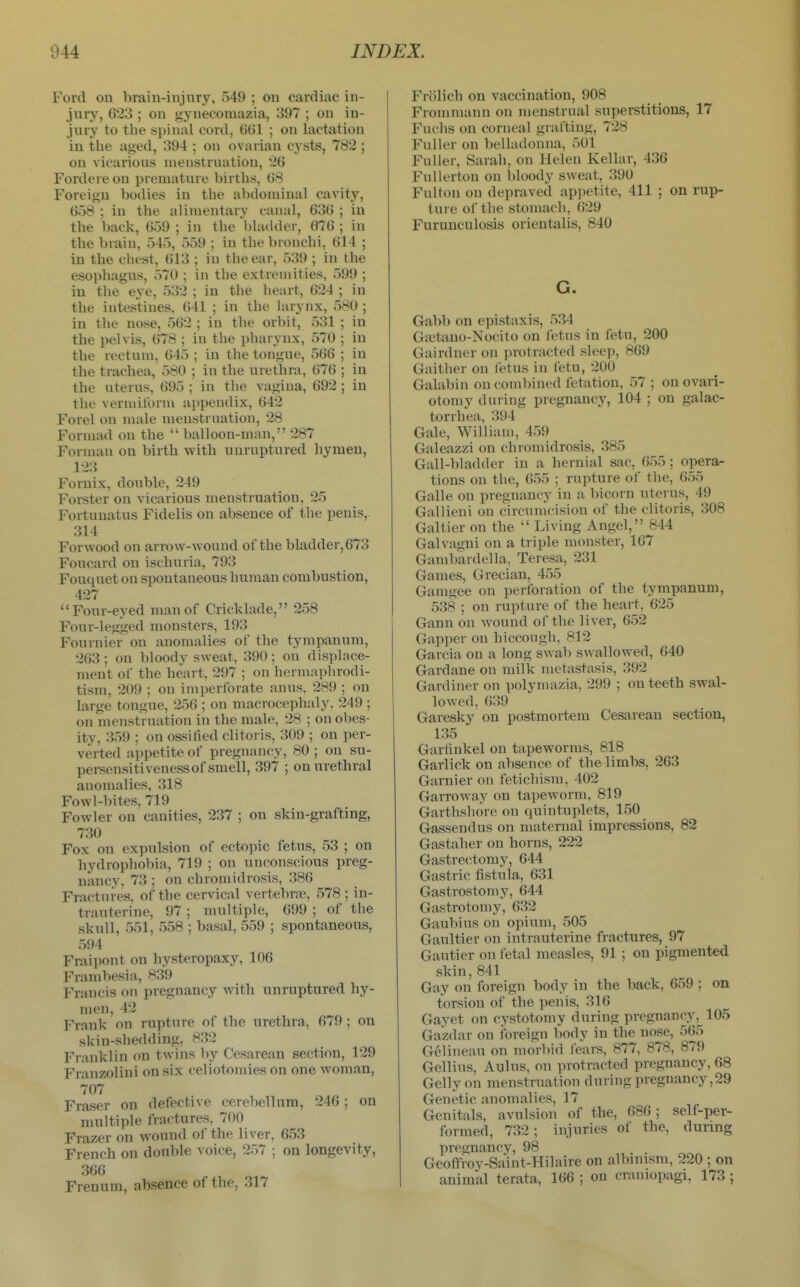 Ford ou braiu-injtiry, 549 ; ou cardiac in- jury, 623 ; on gynecomazia, 397 ; ou in- jury to the spinal cord, 6G1 ; on lactation in the aged, 394 ; on ovarian cysts, 782 ; on vicarious menstruation, 26 Fordereon premature births, 68 Foreign bodies in the abdominal cavity, 658 ; in the alimentary canal, 636 ; in the back, 659 ; in the bladder, 676 ; in the brain, 545, 559 ; in the bronchi, 614 ; in the chest, 613 ; in the ear, 539 ; in the esophagus, 570 ; in the extremities, 599 ; in the eye, 532 ; in the heart, 624 ; in the intestines, (541 ; in the htrynx, 580 ; in the nose, 562 ; in the orbit, 531 ; in the i>elvis, 678 ; in the pharynx, 570 ; in the rectum, 645 ; in the tongue, 566 ; in the trachea, 580 ; in the urethra, 676 ; in the uterus, 695 ; in the vagina, 692 ; in the vermiform appendix, 642 Forel on male ujenstruation, 28 Formad on the  balloon-man, 287 Forman on birth with unruptured hymen, 123 Fornix, double, 249 Forster on vicarious menstruation, 25 Fortunatus Fidelis on absence of the penis, 314 Forwood on arrow-wound of the bladder, 673 Foucard on ischuria, 793 Fouquet on spontaneous human combustion, 427 Four-eyed man of Cricklade, 258 Four-legged monsters, 193 Fournier on anomalies of the tympanum, 263 ; on bloody sweat, 390 ; ou displace- ment of the heart, 297 ; on hermaphrodi- tism. 209 ; on imperforate anus, 289 ; on large tongue, 256 ; on macrocephaly. 249 ; on menstrnation in the male, 28 ; on obes- ity, 359 ; on ossified clitoris, 309 ; on per- verted appetite of pregnancy, 80 ; on su- persensitiveness of smell, 397 ; on urethral anomalies, 318 Fowl-bites, 719 Fowler on canities, 237 ; on skin-grafting, 730 Fox on expulsion of ectopic fetus, 53 ; on hydrophobia, 719 ; on unconscious preg- nancy, 73 ; on chromidrosis, 386 Fractures, of the cervical vertebra?, 578 ; in- trauterine, 97 ; multiple, 699 ; of the skull, 551, 558 ; basal, 559 ; spontaneous, 594 Fraipont on hysteropaxy, 106 Franibesia, 839 Francis on pregnancy with unruptured hy- men, 42 Frank on rupture of the urethra, 679 ; on skin-shedding, 832 Franklin on twins by Cesarean section, 129 Franzolini on six celiotomies on one woman, 707 Fraser on defective (!erobellura, 246; on multiple fractures, 700 Frazer on wound of the liver, 653 French on double voice, 257 ; on longevity, 366 Frenum, absence of the, 317 Friilich on vaccination, 908 Frommann on menstrual superstitions, 17 Fuchs on corneal grafting, 728 Fuller on belladonna, 501 Fuller, Sarah, on Helen Kellar, 436 FuUerton ou bloody sweat, 390 Fulton on depraved appetite, 411 ; on rup- ture of the stomacli, 629 Furunculosis orientalis, 840 G. Gabb on epistaxis, 534 GiEtano-Nocito on fetus in fetu, 200 Gairdner on protracted sleep, 869 Gaither on letus in fetu, 200 Galabin on combined fetation, 57 ; on ovari- otomy during pregnancy, 104 ; on galac- torrhea, 394 Gale, William, 459 Galeazzi on chromidrosis, 385 Gall-bladder in a hernial sac, 655; opera- tions ou the, 655 ; rupture of the, 655 Galle on pregnancy in a bicorn uterus, 49 Gallieni on circumcision of the clitoris, 308 Galtier ou the  Living Angel, 844 Galvagui on a triple monster, 167 Gambardella, Teresa, 231 Games, Grecian, 455 Gamgee on perforation of the tympanum, 538 ; on rupture of the heart, 625 Gann on wound of the liver, 652 Gapper on hiccough, 812 Garcia on a long swab swallowed, 640 Gardane on milk metastasis, 392 Gardiner on polymazia, 299 ; on teeth swal- lowed, 639 Garesky on postmortem Cesarean section, 135 Garrtnkel on tapeworms, 818 Garlick on absence of the limbs, 263 Gamier on fetichism, 402 Garroway on tapeworm, 819 Garthshore on quintuplets, 150 Gassendus on maternal impressions, 82 Gastaher on horns, 222 Gastrectomy, 644 Gastric fistula, 631 Gastrostomy, 644 Gastrotomy, 632 Gaubius on opium, 505 Gaultier on intrauterine fractures, 97 Gautier on fetal measles, 91; on pigmented skin, 841 Gay ou foreign body in the back, 659 ; on torsion of the penis, 316 Gayet on cystotomy during pregnancy, 105 Gazdar on foreign body in the nose, 565 Gelineau on morbid I'ears, 877, 878, 879 Gellius, Aulus, on protracted pregnancy, 68 Gellyon menstruation during pregnancy,29 Genetic anomalies, 17 Genitals, avulsion of the, 686; self-per- formed, 732; injuries of the, during pregnancy, 98 Geoffroy-Saint-Hilaire on albinism, 220 ; on animal terata, 166 ; on craniopagi, 173;