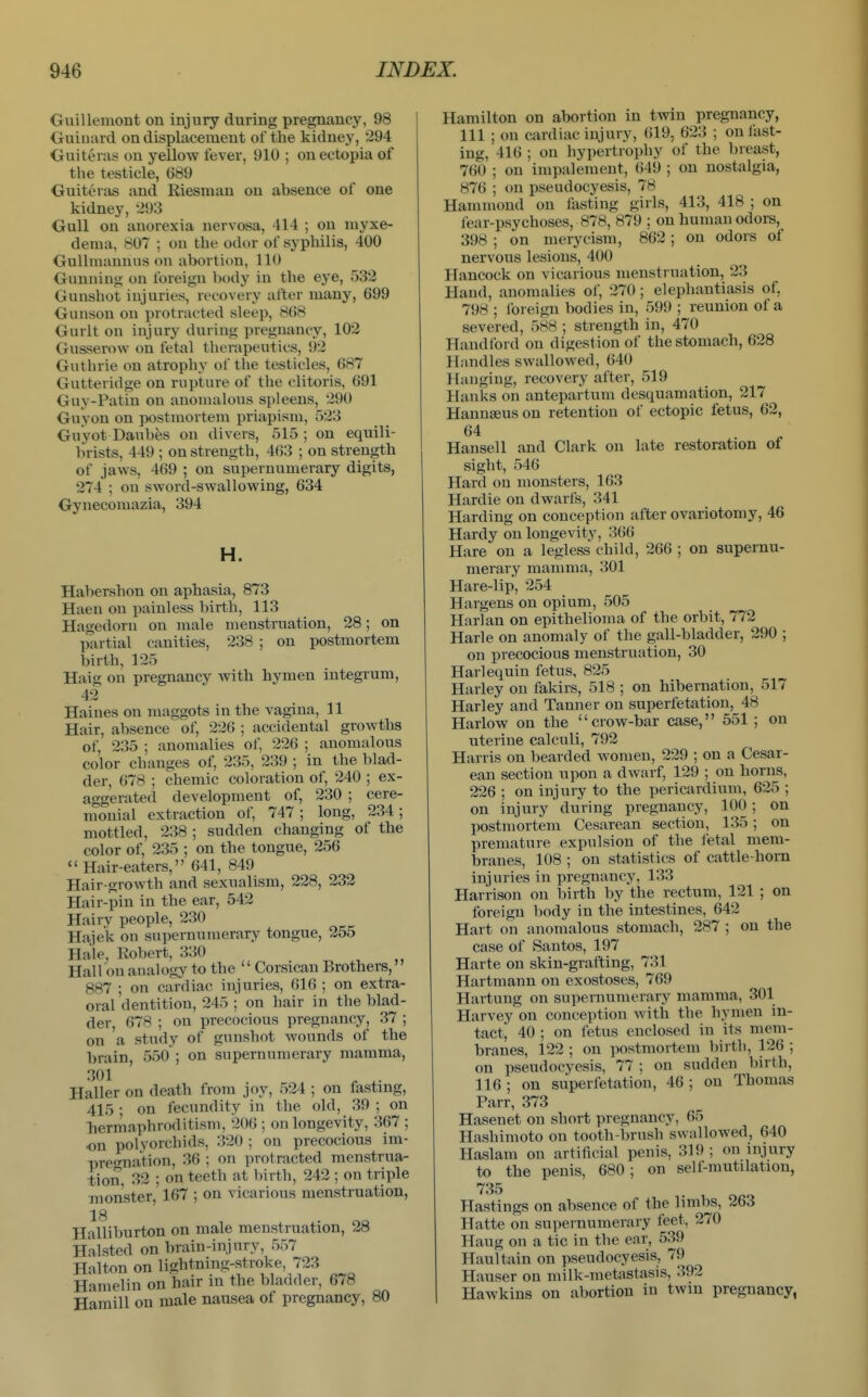 Guillemont on injury during pregnancy, 98 Guiuard on displacement of the kidney, 294 Guiteras on yellow fever, 910 ; on ectopia of the testicle, 689 Guiteras and Riesnian on absence of one kidney, 293 Gull on anorexia nervasa, 414 ; on myxe- dema, 807 ; on the odor of syphilis, 400 Gulhnannus on abortion, 110 Gunning on foreign body in the eye, 532 Gunshot injuries, recovery after many, 699 Gunson on protracted sleep, 868 Gurlt on injury during pregnancy, 102 Gusserow on fetal therapeutics, 92 Guthrie on atrophy of the testicles, 687 Gutteridge on rupture of the clitoris, 691 Guy-Patin on anomalous spleens, 290 Guyon on postmortem priapism, 523 Guyot Daubes on divers, 515 ; on equili- Imsts, 449 ; on strength, 463 ; on strength of jaws, 469 ; on supernumerary digits, 274 ; on sword-swallowing, 634 Gynecomazia, 394 H. Habershon on aphasia, 873 Haen on painless birth, 113 Hagedorn on male menstruation, 28; on partial canities, 238 ; on postmortem birth, 125 Haig on pregnancy with hymen integrum, 42 Haines on maggots in the vagina, 11 Hair, absence of, 226 ; accidental growths of, 235 ; anomalies of, 226 ; anomalous color changes of, 235, 239 ; in the blad- der, 678 ; chemic coloration of, 240 ; ex- aggerated development of, 230 ; cere- monial extraction of, 747; long, 234; mottled, 238 ; sudden changing of the color of, 235 ; on the tongue, 256 Hair-eaters, 641, 849 Hair-growth and sexualism, 228, 232 Hair-pin in the ear, 542 Hairv people, 230 Hajek on supernumerary tongue, 255 Hale, Robert, 330 Hall on analogy to the  Corsican Brothers, 887 ; on cardiac injuries, 616 ; on extra- oral dentition, 245 ; on hair in the blad- der, 678 ; on precocious pregnancy, 37 ; on a study of gunshot wounds of the brain 550 ; on supernumerary mamma, 301 ' , Haller on death from joy, 524 ; on fastmg, 415 • on fecundity in the old, 39 ; on liermaphroditism, 206 ; on longevity, 367 ; on polyorchids, 320 ; on precocious im- pre<rnation, 36 ; on protracted menstrua- tion, 32 ; on teeth at birth, 242 ; on triple Tiion'ster, 167 ; on vicarious menstruation, 18 Halliburton on male menstruation, 28 Halsted on braiu-injury, 557 Halton on lightning-stroke, 723 Hamelin on hair in the bladder, 678 Haraill on male nausea of pregnancy, 80 Hamilton on abortion in twin pregnancy, 111 ; on cardiac injury, 619, 623 ; on fast- ing, 416 ; on hypertrophy of the breast, 760 ; on impalement, 649 ; on nostalgia, 876 ; on pseudocyesis, 78 Hammond on fasting girls, 413, 418 ; on fear-psychoses, 878, 879 ; on human odors, 398 ; on merycism, 862 ; on odors of nervous lesions, 400 Hancock on vicarious menstruation, 23 Hand, anomalies of, 270; elephantiasis of, 798 ; ioreign bodies in, 599 ; reunion of a severed, 588 ; strength in, 470 Handford on digestion of the stomach, 628 Handles swallowed, 640 Hanging, recovery after, 519 Hanks on antepartum desquamation, 217 Hanuseus on retention of ectopic fetus, 62, 64 Hansen and Clark on late restoration of sight, 546 Hard on monsters, 163 Hardie on dwarfs, 341 Harding on conception after ovariotomy, 46 Hardy on longevity, 366 Hare on a legless child, 266 ; on supernu- merary mamma, 301 Hare-lip, 254 Hargens on opium, 505 Harlan on epithelioma of the orbit, 772 Harle on anomaly of the gall-bladder, 290 ; on precocious menstruation, 30 Harlequin fetus, 825 Harley on fakirs, 518 ; on hibernation, 517 Harley and Tanner on superfetation, 48 Harlow on the crow-bar case, 551 ; on uterine calculi, 792 Harris on bearded women, 229 ; on a Cesar- ean section upon a dwarf, 129 ; on horns, 226 ; on injury to the pericardium, 625 ; on injury during pregnancy, 100; on postmortem Cesarean section, 135 ; on premature expulsion of the letal mem- branes, 108 ; on statistics of cattle-horn injuries in pregnancy, 133 Harrison on birth by the rectum, 121 ; on foreign body in the intestines, 642 Hart on anomalous stomach, 287 ; on the case of Santos, 197 Harte on skin-grafting, 731 Hartmann on exostoses, 769 Hartung on supernumerary mamma, 301 Harvey on conception with the hymen in- tact, 40 ; on fetus enclosed in its mem- branes, 122 ; on postmortem birth, 126 ; on pseudocyesis, 77 ; on sudden birth, 116 ; on superfetation, 46 ; on Thomas Parr, 373 Hasenet on short pregnancy, 65 Hashimoto on tooth-brush swallowed, 640 Haslam on artificial penis, 319 ; on injury to the penis, 680; on self-mutilation, 735 Hastings on absence of the limbs, 263 Hatte on supernumerary feet, 270 Haug on a tic in the ear, 539 Haul tain on pseudocyesis, 79 Hauser on milk-metastasis, 392 Hawkins on abortion in twin pregnancy,