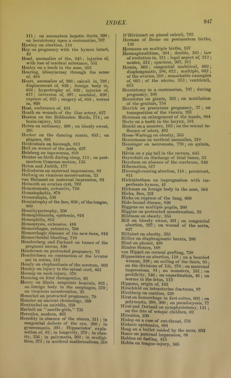 111 ; ou anomalous hepatic dncts, 290 ; on herniotomy upon a centenarian, 707 Hawley on abortion, 110 Hay ou pregnancy with the hymen intact, 42 Head, anomalies of the, 245 ; injuries of, with loss of cerebral substance, 551 Healey ou a leech in the uose, 5(j3 Hearing, idiosyncrasy through the sense of, 484 Heart, anomalies of, 296 ; calculi in, 792 ; displacement of, 626 ; foreign body in, 624 ; hypertrophy of, 626 ; injuries of, 617; inversion of, 297; uoufatal, 620; rupture of, 625 ; surgery of, 616 ; worms in, 820 Heat, endurance of, 424 Heath ou wounds of the iliac artery, 627 Heaton on the Biddenden Maids, 174 ; on brain-injury, 553 Hebra on antimony, 499 ; on bloody sweat, 391 Hecker on the dancing mania, 853 ; on plagues, 891 Heidenhain ou hiccough, 813 Heil on wound of the aorta, 627 Heisberg ou tapeworms, 818 Heister ou birth during sleep, 114 ; ou post- mortem Cesarean section, 135 Helen and Judith, 177 Heliodorus on maternal impressions, 82 Hell wig on vicarious menstruation, 23 van Hehnont on maternal impression, 82 Helmuth ou ovarian cyst, 782 Henuiteniesis, extensive, 710 Hematophobia, 878 Hemeralopia, 536 Hemiatrophy of the face, 859 ; of the tongue, 860 Hem illy pertrophy, 350 Hemoglobinuria, epidemic, 816 Hemophilia, 815 Hemoptysis, extensive, 410 Hemorrhages, extensive, 709 Hemorrhagic diseases of the new-born, 816 Hemorrhoidal bleeding, 710 Hendenberg and Packard on tumor of the pregnant uterus, 106 Henderson on protracted pregnancy, 72 Hendrichsen on contraction of the levator ani in coitus, 512 Hendy on elephantiasis of the scrotum, 802 Henley on injury to the spinal cord, 661 Hennig on neck-injury, 578 Henning on fetal therapeutics, 92 Henry on filaria sanguinis honiinis 821 • on foreign body in the esophagus', 570 ; on vicarious menstruation, 25 Henschel on protracted pregnancy, 70 Hensler on ancient chronology, 369 Hentzschel on aniridia, 259 Herbolt on needle-girls, 735 Hercules, modern, 463 Heredity in absence of the uterus, 311 • in congenital defects of the eye, 260 •' in gynecomazia, 395; Hippocrates' expla- nation of, 82 ; in longevity, 379 ; in obes- ity, 356 ; in polymazia, 302 ; in sexdigi- tism, 275 ; in urethral malformations, sls D'H^ricourt on pineal calculi, 792 Herman of Berne on postmortem births, 126 Hermann on multiple births, 157 Hermaphroditism, 204 ; double, 165 ; law of evolution in, 211 ; legal aspect of, 212 ; neuter, 212; spurious, 207, 211 Hernia, 662; congenital umbilical, 662; diaphragmatic, 286, 612 ; multiple, 662 ; of the ovaries, 310 ; remarkable examples of, 665 ; of the uterus, 313 ; ventriculi, 612 Herniotomy in a centenarian, 707 ; during pregnancy, 105 Herodotus on giants, 325 ; on mutilation of the genitals, 754 Herrick on precocious pregnancy, 37 ; ou transposition of the viscera, 291 Hersman on enlargement ol the hands, 804 Hertz on a tooth in the larynx, 581 Heschl on a monster, 193 ; on tlie sexual in- fluence of odors, 402 Hesse-Wartegg on obesity, 355 Heuremann on urethral anomalies, 318 Heusinger on neuromata, 770; on quinin, 509 H6vin on a pig-tail in tlie rectum, 645 Heyerdahl on discharge of fetal bones, 53 Heysham ou absence of the cerebrum, 246 Hibernation, 517 Hiccough causing abortion, 110 ; ijersistent, 811 Hickinbotham on impregnation with im- perforate hymen, 41 Hickman on foreign body in the nose, 564 Hicks, Ben, 331 Hicks on rupture of the lung, 609 Hide-bound disease, 826 Higgens on multiple pupils, 260 Higgins on protracted menstruation, 32 Hildman on obesity, 355 Hill on bloody sweat, 391; on congenital abortion, 227 ; on wound of the aorta, 627 Hillairet on obesity, 355 Hillier ou diaphragmatic hernia, 286 Hind on phenol, 498 Hindoo Sisters, 168 von Hippel on corneal grafting, 728 Hippocrates on abortion, 110 ; on a bearded woman, 228 ; on coiling of the funis, 95 ; on the divisions of life, 370 ; on maternal impressions, 81 ; on monsters, 161 ; on prolificity, 146 ; on superfetation, 46 ; on worms in the fetus, 112 Hippona, origin of, 163 Hirschfeld on intrauterine fractures, 97 Hirshberg on canities, 238 Hirst on hemorrhage in first coitus, 692 ; on polymazia, 298, 300; on pseudocyesis, 77 Hirst and Borland on symphysiotorny, 141 ; on the fate of ectopic children, 62 Hirsnties, 230 Hislop on a case of cut-throat, 576 Historic epidemics, 891 Hoag on a bullet voided by the anus, 652 Hoare on paternal impression, 86 Hobbes on fasting, 415 Hobbs on tongue-injury, 565