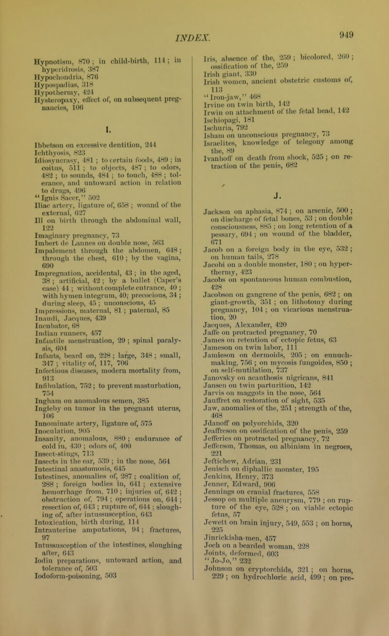 Hypnotism, 870; in child-birth, 114 ; in hyper id rosis, 387 Hypochondria, 876 Hypospadias, 318 Hypotliermy, 424 Hysteropaxy, eflect of, on subsequent preg- nancies, 106 I. Ibbetson on excessive dentition, 244 Ichthyosis, 823 Idiosyncrasy, 481 ; to certain foods, 489 ; in coitus, 511 ; to objects, 487 ; to odors, 482 ; to sounds, 484 ; to touch, 488 ; tol- erance, and untoward action in relation to drusis, 496 Ignis Sacer, 502 Iliac artery, iiu;ature of, 658 ; wound of the external, 627 111 on birth through the abdominal wall, 122 Imaginary pregnancy, 73 Imbert do Laiines on double nose, 563 Impalement through the abdomen, 648; through the chest, 610 ; by the vagina, 690 Impregnation, accidental, 43 ; in the aged, 38 ; artificial, 42 ; by a bullet (Caper's case) 44; without complete entrance, 40; with hymen integrum, 40,- precocious, 34 ; during sleep, 45; unconscious, 45 Impressions, nuiternal, 81 ; paternal, 85 Inaudi, Jaccjues, 439 Incubator, 68 Indian runners, 457 Infantile menstruation, 29; spinal paraly- sis, 604 Infants, beard on, 228 ; large, 348 ; small, 347 ; vitality of, 117, 706 Infectious diseases, modern mortality from, 913 Infibulation, 752; to prevent masturbation, 754 Ingham on anomalous semen, 385 Ingleby on tumor in the pregnant uterus, 106 Innominate artery, ligature of, 575 Inoculation, 905 Insanity, anomalous, 880 ; endurance of cold in, 430 ; odors of, 400 Insect-stings, 713 Insects in the ear, 539 ; in the nose, 564 Intestinal anastomosis, 645 Intestines, anomalies of, 287 ; coalition of, 288 ; foreign bodies in, 641 ; extensive hemorrhage from, 710; injuries of, 642 ; obstruction of 794 ; operations on, 644 ; resection of, 643 ; rupture of, 644 ; slough- ing of, after intussusception, 643 Intoxication, birth during, 114 Intrauterine amputations, 94; fractures, 97 Intussusception of the intestines, sloughing after, 643 lodin preparations, untoward action, and tolerance of, 503 lodoform-poisoning, 503 Iris, absence of the, 259 ; bicolored, 260 ; ossification of the, 259 Irish giant, :}30 Irish women, ancient obstetric customs of, 113 Iron-jaw, 468 Irvine on twin birth, 142 Irwin on attachment of the fetal head, 142 Ischiopagi, 181 Ischuria, 792 Isham on unconscious pregnancy, 73 Israelites, knowledge of telegony among the, 89 Ivanhotr on death from shock, 525 ; on re- traction of the penis, 682 J. Jackson on aphasia, 874 ; on arsenic, 500 ; on discharge of fetal bones, 53 ; on double consciousness, 885 ; on long retention of a pessary, 694 ; on wound of the bladder, 671 Jacob on a foreign body in the eye, 532 ; on human tails, 278 Jacobi on a double monster, 180 ; on hyper- thermy, 423 Jacobs on spontaneous human combustion, 428 Jacobson on gangrene of the penis, 682 ; on giant-growth, 351 ; on lithotomy during pregnancy, 104 ; on vicarious menstrua- tion, 20 Jacques, Alexander, 420 Jaffe on protracted pregnancy, 70 James on retention of ectopic fetus, 63 Jameson on twin labor. 111 Jamieson on dermoids, 205 ; on eunuch- making, 756 ; on mycosis fuugoides, 850 ; on self-mutilation, 737 Janovsky on acanthosis nigricans, 841 Jansen on twin parturition, 142 Jarvis on maggots in the nose, 564 Jautfret on restoration of sight, 535 Jaw, anomalies of the, 251 ; strength of the, 468 Jdanoff on polyorchids, 320 Jeafifreson on ossi(i<'ation of the penis, 259 Jeiferies on protracted pregnancy, 72 Jefferson, Thomas, on albinism in negroes, 221 Jeftichew, Adrian, 231 Jenisch on diphallic monster, 195 Jenkins, Henry, 373 Jenner, Edward, 906 Jennings on cranial fractures, 558 Jessop on multiple aneurysm, 779 ; on rup- ture of the eye, 528 ; on viable ectopic fetus, 57 Jewett on brain injury, 549, 553 ; on horns, Jinrickisha-men, 457 Joch on a bearded woman, 228 Joints, defornuMl, 603 Jo-Jo, 232 Johnson on cry])torchids, 321 ; on horns, 229 ; on hydrochloric acid, 499 ; on pre-