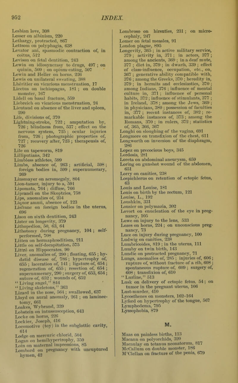 Lesbian love, 308 Lesser on albinism, 220 Lethargy, protracted, 867 Lettsoni on polyphagia, 638 Levator aui, spasmodic contraction of, in coitus, 512 Levison on fetal dentition, 243 Lewin on idiosyncrasy to drugs, 497 ; on quinin, 509 ; on oi)ium-t'ating, 507 Lewin and Heller on horns, 226 Lewis on unilateral sweating, 388 Lberitier on vicarious menstruation, 17 Licetus on ischiopagus, 181 ; on double monster, 167 Lidell on basal fracture, 559 Liebreich on vicarious menstruation, 24 Lieutaud on absence of the liver and spleen, 290 Life, divisions of, 370 Lightning-stroke, 722 ; amputation by, 726 ; blindness from, 537 ; etfect on the nervous system, 725 ; ocular injuries from, 726 ; photographic properties of, 727 ; recovery after, 723 ; therapeusis of, 726 Lile on tapeworm, 819 Lilliputians, 342 Limbless athletes, 599 Limbs, absence of, 263 ; artificial, 598 ; foreign bodies in, 599 ; supernumerary, 269 Liusniayer on acromegaly, 804 Lion-tamer, injury to a, 591 Lipomata, 764 ; diffuse, 766 Liprandi on the Skoptzies, 758 Lips, anomalies of, 254 Liquor amnii, absence of, 123 Lisfrauc on Ibreign bodies in the uterus, 696 Lison on sixth dentition, 243 Lister on longevity, 379 Lithopediou, 50, 63, 64 Lithotomy during pregnancy, 104 ; self- performed, 708 Litten on hermaphroditism, 211 Little on self-decapitation, 575 Littre on Hipiiocrates, 90 Liver, anomalies of, 290 ; floating, 655 ; hy- datid disease of, 786 ; hypertrophy of, 655 ; laceration of, 141 ; ligature of, 654 ; regeneration of, 655 ; resection of, 654 ; supernumerary, 290 ; surgery of, 653, 654 ; suture of, 652 ; wounds of, 652  Living angel, 844  Living skeletons, 363 Lizard in the nose, 564 ; swallowed, 637 Lloyd on aural anomaly, 261 ; on laminec- tomy, 661 Loakes, Wybrand, 339 Lobstein on intussusception, 643 Locke on horns, 226 Lockier, Joseph, 416 Locomotive (toy) in the subglottic cavity, 614 Lodge on mercuric chlorid, 504 Logan on hemihypertrophy, 350 Loin on maternal impressions, 85 Lombnrd on pregnancy with unruptured hymen, 42 Lombroso on hirsuties, 231 ; on micro- cephaly, 247 Lomer on letal measles, 91 London plague, 895 Longevit}^, 365 ; in active military service, 379 ; activity in, 371 ; in actors, 377 ; among the ancients, 369 ; in a deaf mute, 377 ; diet in, 379 ; in dwarls, 339 ; effect of class-influence, occupation, etc., on, 367 ; generative ability compatible with, 376 ; among the Greeks, 370 ; heredity in, 379 ; in hermits and ecclesiastics, 370 ; among Indians, 376 ; influence of mental culture in, 371 ; influence of personal habits, 372 ; influence of stimulants, 377 ; in Ireland, 378 ; among the Jews, 369 ; in physicians, 380 ; possession of faculties in, 377 ; recent instances of, 382 ; re- markable instances of, 373 ; among the Romans, 370 ; in rulers, 372 ; statistics of, 365, 366, 367 Longhi on sloughing of the vagina, 691 Longmore on transfixion of the chest, 611 Longworth on inversion of the diaphragm, 286 Lopez on precocious boys, 345 Lordosis, 281 Loreta on abdominal aneurysm, 659 Loring on gunshot wound of the abdomen, 651 Lorry on canities, 238 Lospichlerus on retention of ectopic fetus, 63 Louis and Louise, 181 Louis on birth by the rectum, 121 Louise, L., 192 Loushkin, 331 Lousier on polymazia, 302 Lovort on enucleation of the eye in preg- nancy, 105 Lowe on injury to the lens, 533 Lozes on horns, 224 ; on unconscious preg- nancy, 73 Luce on injury during pregnancy, 100 Ludwig on canities, 238 Lumbricoides, 819 ; in the uterus. 111 Lumby on twin birth, 143 Lundie on protracted pregnancy, 71 Lungs, anomalies of, 285 ; injuries of, 606 ; rupture of, without Iracture of a rib, 608 ; spontaneous rupture of, 609 ; surgery of, 608 ; transfixion of, 610 Lurline, 513 Lnsk on delivery of ectopic fetus. 54; on tumor in the pregnant uterus, 106 Lust-murder, 410 Lycosthenes on monsters, 162-164 Lyford on hypertrophy of the tongue, 567 Lymphedema, 795 Lyssophobia, 879 M. Maas on painless births, 113 Macann on polyorchids, 320 Macaulay on tetanus neonatorum, 817 McCallum on double monster, 186 M'Clellan on fracture of the penis, 679