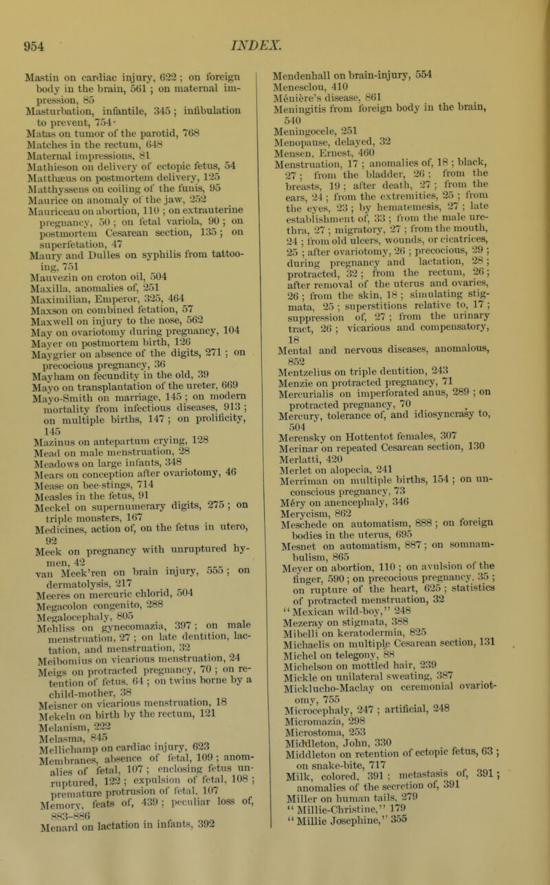 Mastin on cardiac injury, 622; on foreign body in the brain, 561 ; on maternal im- pression, 85 Masturbation, infantile, 345; intibulation to prevent, 754- Matas on tumor of the parotid, 768 Matches in the rectum, 648 Maternal impressions, 81 Mathieson on delivery of ectopic fetus, 54 Matthseus ou postmortem delivery, 125 Matthysseus on coiling of the fuuis, 95 Maurice on anomaly ol the jaw, 252 Mauriceau on abortion, 110 ; on extrauterine preguaiK-y, 50 ; on fetal variola, 90 ; on postmortem Cesarean section, 135; on superfetatiou, 47 Maury and Dulles on syphilis from tattoo- ing, 751 Mauvezin on croton oil, 504 Maxilla, anomalies of, 251 Maximilian, Emperor, 325, 464 Maxsou ou combined fetation, 57 Maxwell on injury to the nose, 562 May on ovariotomy during pregnancy, 104 Mayer ou postmortem birth, 126 Maygrier ou absence of the digits, 271 ; on precocious pregnancy, 36 Mayham on fecundity in the old, 39 Mayo ou transplantation of the ureter, 669 Mayo-Smith on marriage, 145 ; on modem mortality from infectious diseases, 913 ; on multiple births, 147; on prolificity, 145 Maziuus on antepartum crymg, 128 Mead on male menstruation, 28 Meadows on large inlants, 348 Mears on conception after ovariotomy, 46 Mease ou bee-stings, 714 Measles in the fetus, 91 Meckel on superuumerary digits, 275 ; on triple monsters, 167 Medicines, action of, on the fetus in utero, Meek on pregnancy with unruptured by- men 42 van Meek'ren on brain injury, 555 ; on dermatolysis, 217 Meeres on mercuric chlorid, 504 Megacolon congenito, 288 Megalocephaly, 805 Mehliss on gynecomazia, 397; on male menstruation, 27 ; on late dentition, lac- tation, and menstruation, 32 Meibomins on vicarious menstruation, 24 Meigs on protracted pregnancy, 70 ; on re- tention of fetus. 64 ; on twins borne by a child-mother, 38 . .o Meisner on vicarious menstruation, 18 Mckeln on birth by the rectum, 121 Melanism, 222 Melasma, 845 Mellichamp on cardiac injury, 623 Membranes, absence of fetal, 109 ; anom- alies of fetal, 107 ; enclosing fetus un- ruptured, 122 ; expulsion of fetal, 108 ; premature protrusion of fetal. 107 Memory, feats of, 439 ; peculiar loss ot, 883-886 Menard on lactation in infants, 392 Mendenhall on brain-injury, 554 Menesclou, 410 Meniere's disease, 861 Meningitis from foreign body in the brain, 540 Meningocele, 251 Menopause, delayed, 32 Meuseu, Ernest, 460 Menstruation, 17 ; anomalies of, 18 ; black, 27 ; from the bladder, 26 ; from the breasts, 19 ; alter death, 27 ; from the ears, 24 ; from the extremities, 25 ; IVom the eyes, 23 ; by hematemesis, 27 ; late establishment of, 33 ; from the male ure- thra, 27 ; migratory, 27 ; from the mouth, 24 ; from old ulcers, wounds, or cicatrices, 25 ; after ovariotomy, 26 ; precocious, 29 ; during pregnancy and lactation, 28; protracted, 32; from the rectum, 26; after removal of the uterus and ovaries, 26; from the skin, 18; simulating stig- mata, 25 ; superstitions relative to, 17 ; suppression of, 27 ; Irom the urinary tract, 26 ; vicarious and compensatory, 18 Mental and nervous diseases, anomalous, 852 Mentzelius ou triple dentition, 243 Menzie on protracted pregnancy, 71 Mercurialis on imperforated anus, 289 ; on protracted pregnancy, 70 Mercury, tolerance of, and idiosyncrasy to, 504 Merensky on Hottentot females, 307 Merinar on repeated Cesarean section, 130 Merlatti, 420 Merlet on alopecia, 241 Merriman on multiple births, 154 ; on un- conscious pregnancy, 73 M6ry on anencephaly, 346 Merycism, 862 Meschede on automatism, 888 ; on foreign bodies in the uterus, 695 Mesnet on automatism, 887; on somnam- bulism, 865 Meyer on abortion, 110 ; on avulsion of the finger, 590 ; on precocious pregnancy. 35 ; on rupture of the heart, 625 ; statistics of protracted menstruation, 32 Mexican wild-boy, 248 Mezeray on stigmata, 388 Mibelli on keratodermia, 825 Michaelis on multiple Cesarean section, 131 Michel on telegony, 88 Michelson on mottled hair, 239 Mickle ou unilateral sweating, 387 Micklucho-Maclay on ceremonial ovariot- omv, 755 Microcephaly, 247 ; artificial, 248 Micromazia, 298 Microstoma, 253 Middleton, John, 330 Middleton on retention of ectopic fetus, 63 on snake-bite, 717 Milk, colored, 391 ; metastasis of, 391 anomalies of the secretion of, 391 Miller on human tails, 279  Millie-Chri.stine, 179  Millie Josephine, 355