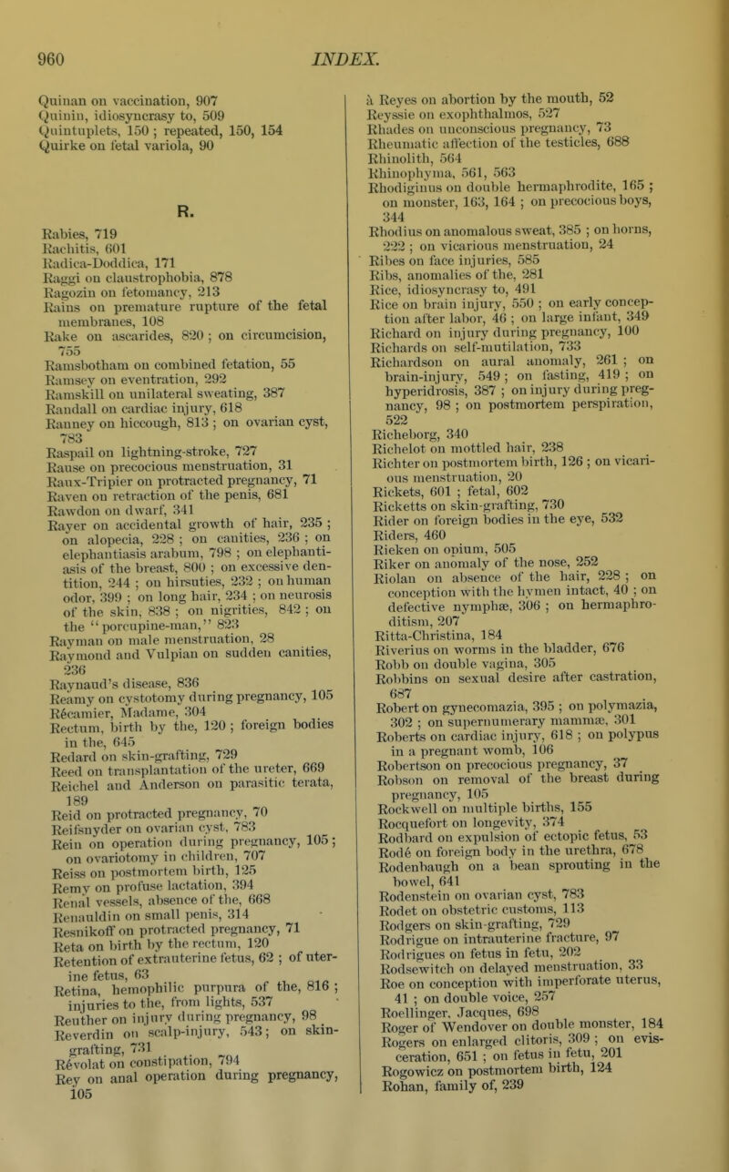 Quinan on vaccination, 907 Quiniu, idiosyncrasy to, 509 Quintuplets, 150 ; repeated, 150, 154 Quirke on fetal variola, 90 R. Rabies, 719 Racbitis, 601 Radica-Doddica, 171 Raggi on claustropbobia, 878 Ragozin on fetouiancy, 213 Rains on premature rupture of the fetal membranes, 108 Rake on ascarides, 820 ; on circumcision, 755 Ramsbotham on combined fetation, 55 Ramsey on eventration, 292 Raraskill on unilateral sweating, 387 Randall on cardiac injury, 618 Ranney on hiccough, 813 ; on ovarian cyst, 783 Raspail on lightning-stroke, 727 Rause on precocious menstruation, 31 Raux-Tripier on protracted pregnancy, 71 Raven on retraction of the penis, 681 Rawdon on dwarf, 341 Rayer on accidental growth of hair, 235 ; on alopecia, 228 ; on canities, 236 ; on elephantiasis arabum, 798 ; on elephanti- asis of the breast, 800 ; on excessive den- tition, 244 ; on hirsuties, 232 ; on human odor, 399 ; on long hair, 234 ; on neurosis of the skin, 838 ; on nigrities, 842 ; on the porcupine-man, 823 Raymau on male menstruation, 28 Raymond and Vulpian on sudden canities, 236 Raynaud's disease, 836 Reamy on cystotomy during pregnancy, 105 R6carnier, IVladame, 304 Rectum, birth by the, 120 ; foreign bodies in the, 645 Redard on skin-grafting, 729 Reed on transplantation of the ureter, 669 Reichel and Anderson on parasitic terata, 189 Reid on protracted pregnancy, 70 Reifsnyder on ovarian cyst, 783 Rein on operation during pregnancy, 105; on ovariotomy in children, 707 Reiss on postmortem birth, 125 Remy on profuse lactation, 394 Renal vessels, absence of the, 668 Renauldin on small penis, 314 Resnikoflf on protracted pregnancy, 71 Reta on birth by the rectum, 120 Retention of extrauterine fetus, 62 ; of uter- ine fetus, 63 Retina, hemophilic purpura of the, 816 ; injuries to the, from lights, 537 Reuther on injury during pregnancy, 98 _ Reverdin on scalp-injury, 543; on skin- grafting, 731 R6volat on constipation, 794 Rey on anal operation during pregnancy, i05 a Reyes on abortion by the mouth, 52 Reyssie on exophthalmos, 527 Rhades on unconscious pregnancy, 73 Rheumatic alfection of the testicles, 688 Rhinolith, 564 Rhiuophyma, 561, 563 Rhodiginus on double hermaphrodite, 165 ; on monster, 163, 164 ; on precocious boys, 344 Rhodius on anomalous sweat, 385 ; on horns, 222 ; on vicarious menstruation, 24 Ril)es on face injuries, 585 Ribs, anomalies of the, 281 Rice, idiosyncrasy to, 491 Rice on brain injury, 550 ; on early concep- tion after labor, 46 ; on large infant, 349 Richard on injury during pregnancy, 100 Richards on self-mutilation, 733 Richardson on aural anomaly, 261 ; on brain-injurv, 549 ; on lasting, 419 ; on hyperidrosis, 387 ; on injury during preg- nancy, 98 ; on postmortem perspiration, 522 Richeborg, 340 Richelot on mottled hair, 238 Richter on postmortem birth, 126 ; on vicari- ous menstruation, 20 Rickets, 601 ; fetal, 602 Ricketts on skin-grafting, 730 Rider on Ibreign bodies in the eye, 532 Riders, 460 Rieken on opium, 505 Riker on anomaly of the nose, 252 Riolau on absence of the hair, 228 ; on conception with the hymen intact, 40 ; on defective nymphse, 306 ; on hermaphro- ditism, 207 Ritta-Christina, 184 Riverius on worms in the bladder, 676 Robb on double vagina, 305 Robbins on sexual desire after castration, 687 Robert on gynecomazia, 395 ; on polymazia, 302 ; on supernumerary mammaj, 301 Roberts on cardiac injury, 618 ; on polypus in a pregnant womb, 106 Robertson on precocious pregnancy, 37 Robson on removal of the breast during pregnancy, 105 Rockwell on multiple births, 155 Rocquefort on longevity, 374 Rodbard on expulsion of ectopic fetus, j^3 Rode on foreign body in the urethra, 678 Rodenbaugh on a bean sprouting in the bowel, 641 Rodenstein on ovarian cyst, 783 Rodet on obstetric customs, 113 Rodgers on skin-grafting, 729 Rodrigue on intrauterine fracture, 97 Rodrigues on fetus in fetu, 202 Rodsewitch on delayed menstruation, 33 Roe on conception with imperforate uterus, 41 ; on double voice, 257 Roellinger, Jacques, 698 Roger of Wendover on double monster, 184 Rogers on enlarged clitoris, 309 ; on evis- ceration, 651 ; on fetus in fetu, 201 Rogowicz on postmortem birth, 124 Rohan, family of, 239