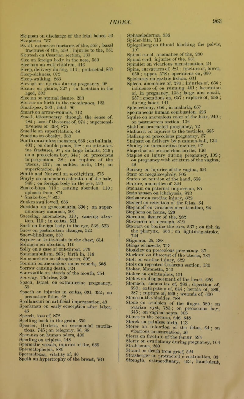 Skippon on discharge of the fetal bones, 53 Skoptzies, To? Skull, extensive fractures of the, 558 ; basal fractures of the, 559 ; injuries to the, 551 Skutsch ou Cesarian section, 130 Slee on foreign body in the nose, 560 Sleenuin on wolf-children, 440 Sleep, delivery during, 114 ; protracted, 867 Sleep-sickness, 872 Sleep-walking, 863 Slevogt on injuries during pregnancy, 98 Sloane on giants, 327 ; ou lactation in the aged, 393 Slocum on sternal fissure, 283 Slusser on birth in the membranes, 123 Small-pox, 903 ; fetal, 90 Smart on arrow-wounds, 712 Smell, idiosyncrasy through the sense of, 482 ; loss of the sense of, 874 ; supersensi- tiveness of. 398, 875 Smellie on super fetation, 48 Snietius on obesity, 358 Smith on armless monsters, 265 ; on bulimia, 403 ; on double penis, 198 ; on intrauter- ine fractures, 97 ; on large infants, 349 ; on a precocious boy, 344 ; on precocious impregnation, 38 ; on rupture of the uterus, 137 ; on sudden birth, 118 ; on superfetation, 48 Smith and Norwell on sexdigitism, 275 Smyly on anomalous coloration of the hair, 240 ; on foreign l)ody in the eye, 533 Snake-bites, 715 ; causing abortion, 110 ; aphasia from, 874 Snake-boy, 835 Snakes swallowed, 636 Sneddon on gynecomazia, 396 ; on super- numerary mammae, 301 Sneezing, anomalous, 813; causing abor- tion, 110 ; in coitus, 511 Snell on foreign body in the eye, 532, 533 Snow on postmortem changes, 522 Snow-blindness, 537 Snyder on knife-blade in the chest, 614 Solingen on abortion, 110 Solly on a case of cut-throat, 576 Somnambulism, 863 ; birth in, 116 Soiinenschein on phosphorus, 508 Sonnini on anomalous mons veneris, 308 Sorrow causing death, 524 Sourrouille on atresia of the mouth, 254 Souvray, Thcrfese, 339 Spach, Israel, on extrauterine pregnancy, 50 Spaeth on injuries in coitus, 691, 692; on premature fetus, 68 Spallanzani on artificial impregnation, 43 Sparkman on early conception after labor 46 Speech, loss of, 872 Spelling-book in the groin, 659 Spencer, Herbert, on ceremonial mutila- tions, 745 ; on telegony, 86, 88 Speranza on human odors, 400 Sperling on triplets, 148 Spermatic vessels, injuries of the, 689 Spennatophobia. 880 Spermatozoa, vitality of, 40 Speth on hypertrophy of the breast, 760 Sphaceloderma, 836 Spider-bite, 713 Spiegelberg on fibroid blocking the pelvis, 107 Spinal canal, anomalies of the, 280 Spinal cord, injuries of the, 661 Spindler on vicarious menstruation, 24 Spine, curvatures of, 281 ; fracture of, lower, 659 ; upper, 578 ; operations on, 660 Spizharny on gastric fistula, 631 Spleen, anomalies of, 290 ; injuries of, 056 ; influence of, ou running, 461 ; laceration ol, in pregnancy, 103; large and small, 057 ; operations ou, 657 ; rupture of, 056 ; during labor, 141 Splenectomy, 050 ; in malaria, 057 Spontaneous human combustion, 426 Squire on anomalous color of the hair, 240 ; on postmortem section, 136 Stahl on protracted pregnancy, 72 Stalkartt on injuries to the testicles, 685 Stallcup on precocious pregnancy, 37 Stalpart on delivery by a cannon-ball, 134 Stanley on intrauterine fracture, 97 Stapedius on postmortem births, 126 Staples on injury during pregnancy, 102 ; on pregnancy with stricture of the vagina, 42 Starkey on injuries of the vagina, 691 Starr on megalocephaly, 805 Staton on reunion of the hand, 588 Stature, anomalies of, 324 Steinam on paternal impression, 85 Steinhausen on ichthyosis, 823 Stelzner on cardiac injury, 622 Stengel on retention of the fetus, 64 Stepanoff on vicarious menstruation, 24 Stephens on horns, 226 Sternum, fissure of the, 282 Stevenson on hiccough, 812 Stewart on boxing the ears, 537 ; on fish in the pharynx, 568 : on lightning-stroke, 724 Stigmata, 25, 388 Stings of insects, 713 Stoakley on precocious pregnanc^'^, 37 Stockard on fibrocyst of the uterus, 781 Stoll on cardiac injury, 622 Stolz on repeated Cesarean section, 130 Stoker, Mannetta, 340 Stoker on quintuplets, 151 Stokes on displacement of the heart, 026 Stomach, anomalies of, 286 ; digestion of, 628 ; extirpation of, 644 ; hernia of, 286, 287 ; rupture of, 629 ; wounds of, 630 Stone-in-the-bladder, 788 Stone on avulsion of the finger, 589 ; on ovarian cyst, 783; on precocious bov, 345 ; on vaginal septa, 305 Stones in the rectum, 046, 648 Storck on painless birth, 113 Storer on retention of the fetus, 64 : on vicarious menstruation, 26 Storrs on fracture of the femur, 594 Stony on ovariotomy during pregnancy, 104 Strabismus, 260 Strand on death from grief 524 Strasberger on protracted menstruation. 33 Strength, extraordinary, 463; fraudulent,